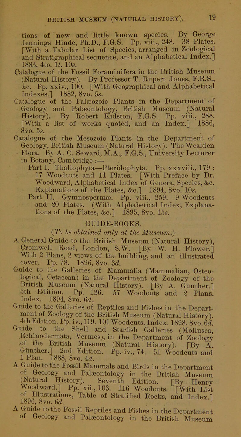 tions of new and little known species. By George Jennings Hinde, Ph.D., F.G.S. Pp. viii., 248. 88 Plates. [With a Tabular List of Species, arranged in Zoological and Stratigraphical sequence, and an Alphabetical Index.] 1883, 4to. 11. 10s. Catalogue of the Fossil Foraminifera in the British Museum (Natural History). By Professor T. Rupert Jones, F.R.S., &c. Pp. xxiv., 100. [With Geographical and Alphabetical Indexes.] 1882, 8vo. 5s. Catalogue of the Palaeozoic Plants in the Department of Geology and Palaeontology, British Museum (Natural History). By Robert Kidston, F.G.S. Pp. viii., 288. [With a list of works quoted, and an Index.] 1886, 8vo. 5s. Catalogue of the Mesozoic Plants in the Department of Geology, British Museum (Natural History). TheWealden Flora. By A. C. Seward, M.A., F.G.S., University Lecturer in Botany, Cambridge :— Part I. Thallophyta—Bteridophyta. Pp. xxxviii., 179 : 17 Woodcuts and 11 Plates. [With Preface by Dr. Woodward, Alphabetical Index of Genera, Species, &c. Explanations of the Plates, &c.] 1894, 8vo. 10s. Part II. Gymnospermae. Pp. viii., 259. 9 Woodcuts and 20 Plates. ( With Alphabetical Index, Explana- tions of the Plates, &c.] 1895, 8vo. 15s. GUIDE-BOOKS. (To be obtained only at the Museum.) A General Guide to the British Museum (Natural History), Cromwell Road, London, S.W. [By W. H. Flower.] With 2 Plans, 2 views of the building, and an illustrated cover. Pp. 78. 1896, 8vo. 3(7. Guide to the Galleries of Mammalia (Mammalian, Osteo- logical, Cetacean) in the Department of Zoology of the British Museum (Natural History). [By A. Gunther.] 5th Edition. Pp. 126. 57 Woodcuts and 2 Plans. Index. 1894, 8vo. 6(7. Guide to the Galleries of Reptiles and Fishes in the Depart- ment of Zoology of the British Museum (Natural History). 4th Edition. Pp. iv.,119. 101 Woodcuts. Index. 1898. 8vo.6(7. Guide to the Shell and Starfish Galleries (Mollusca, Echinodermata, Vermes), in the Department of Zoology of the British Museum (Natural History). [By A. Gunther.] 2nd Edition. Pp. iv., 74. 51 Woodcuts and 1 Plan. 1888, 8vo. 4(7. A Guide to the Fossil Mammals and Birds in the Department of Geology and Palaeontology in the British Museum (Natural History). Seventh Edition. [By Henry Woodward.] Pp. xii., 103. 116 Woodcuts. [With List Illustrations, Table of Stratified Rocks, and Index.] 1896, 8vo. 6(7. ^ ossil Reptiles and Fishes in the Department of Geology and Palaeontology in the British Museum