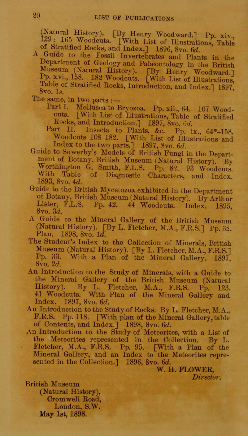 ?otU^L Hlstory). [By Henry Woodward.] Pp. xiv., = \6.5 Woodcuts. [With List of Illustrations, Table of Stratified Rocks, and Index.] 1896, 8vo. 6(7. A Guide to the Fossil Invertebrates and Plants in the Department of Geology and Palaeontology in the British Museum (Natural History). [By Henry Woodward.] Pp. xvi 158. 182 Woodcuts. [With List of Illustrations, table of Stratified Rocks, Introduction, and Index.] 1897 ovo. Is. J ’ The same, in two parts :— Part I. Mollusca to Bryozoa. Pp. xii., 64. 107 Wood- cuts. [With List of Illustrations, Table of Stratified Rocks, and Introduction.] 1897, 8vo. 6(7. Part II. Insecta to Plants, &c. Pp. ix., 64*-158 Woodcuts 108-182. [With List of Illustrations and Index to the two parts.] 1897, Svo. 6(7. Guide to Sowerby’s Models of British Fungi in the Depart- ment of Botany, British Museum (Natural History). By Worthington G. Smith, F.L.S. Pp. 82. 93 Woodcuts. With Table of Diagnostic Characters, and Index. 1893, 8vo. 4d. Guide to the British Mycetozoa exhibited in the Department of Botany, British Museum (Natural History). By Arthur Lister, P.L.S. Pp. 42. 44 Woodcuts. Index. 1895, 8vo. 3d. A Guide to the Mineral Gallery of the British Museum (Natural History). [By L. Fletcher, M.A., F.R.S.] Pp. 32. Plan. 1898, 8vo. Id. The Student’s Index to the Collection of Minerals, British Museum (Natural History). [By L. Fletcher, M.A., F.R.S.] Pp. 33. With a Plan of the Mineral Gallery. 1897, 8vo. 2d. An Introduction to the Study of Minerals, with a Guide to the Mineral Gallery of the British Museum (Natural History). By L. Fletcher, M.A., F.R.S. Pp. 123. 41 Woodcuts. With Plan of the Mineral Gallery and Index. 1897, 8vo. 6(7. An Introduction to the Study of Rocks. By L. Fletcher, M.A., F.R.S. Pp. 118. [With plan of the Mineral Gallery, table of Contents, and Index.] 1898, 8vo. 6(7. An Introduction to the Study of Meteorites, with a List of the Meteorites represented in the Collection. By L. Fletcher, M.A., F.R.S. Pp. 95. [With a Plan of the Mineral Gallery, and an Index to the Meteorites repre- sented in the Collection.] 1896, 8vo. 6(7. W. H. FLOWER, Director. British Museum (Natural History), Cromwell Road, London, S.W. May 1st, 1898.