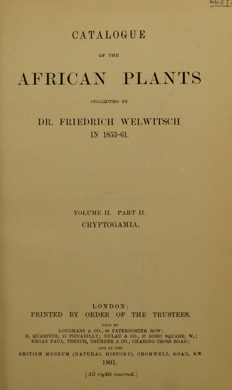 «pb CATALOGUE OF THE AFRICAN PLANTS COLLECTED BY DR. FRIEDRICH WELWITSCH IN 1853-61. VOLUME II. PART II. CRYPTOGAMIA, LONDON: PRINTED BY ORDER OF THE TRUSTEES. SOLD BY LONGMANS <fc CO., 39 PATERNOSTER ROW; B. QUARITCH, 15 PICCADILLY; DULAU & CO., 37 SOHO SQUARE, W.; KEGAN PAUL, TRENCH, TRUBNER <fc CO., CHARING CROSS ROAD; AND AT THE BRITISH MUSEUM (NATURAL HISTORY), CROMWELL ROAD, S.W 1901. [All rights reserved.)