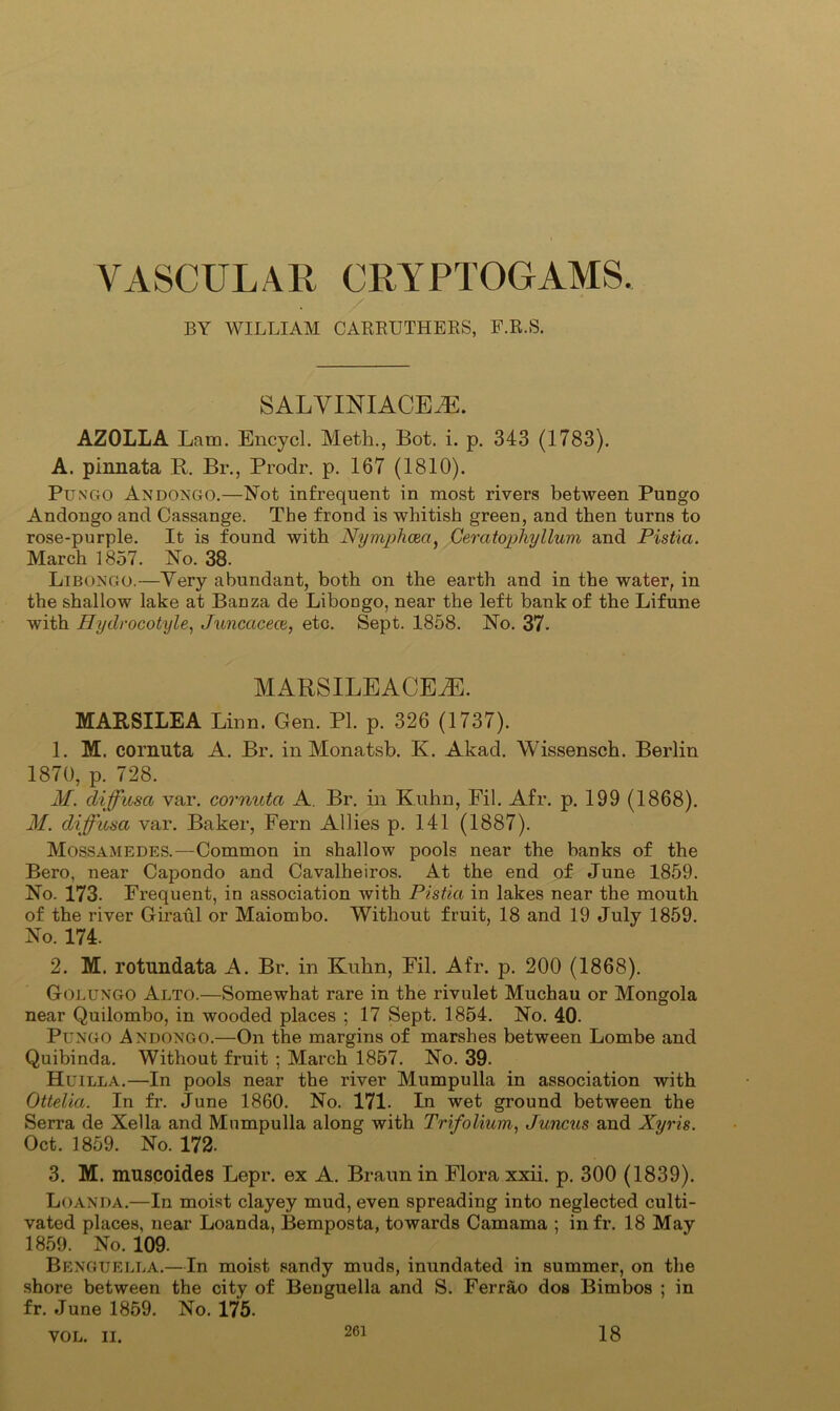 VASCULAR CRYPTOGAMS. BY WILLIAM CARRUTHBBS, F.R.S. SALYINIACE^E. AZOLLA Lam. Encycl. Meth., Bot. i. p. 343 (1783). A. pinnata R. Br., Prodr. p. 167 (1810). Pungo AndonGO.—Not infrequent in most rivers between Pungo Andongo and Cassange. The frond is whitish green, and then turns to rose-purple. It is found with Nymjjhcea, Geratophyllum and Pistia. March 1857. No. 38. Libongo.—Very abundant, both on the earth and in the water, in the shallow lake at Banza de Libongo, near the left bank of the Lifune with Hydrocotyle, Juncacece, etc. Sept. 1858. No. 37. MARSILEACEiE. MATtSILEA Linn. Gen. PI. p. 326 (1737). 1. M. cornuta A. Br. in Monatsb. K. Akad. Wissensch. Berlin 1870, p. 728. M. diffusa var. cornuta A. Br. in Kuhn, Fil. Afr. p. 199 (1868). M. diffusa var. Baker, Fern Allies p. 141 (1887). Mossamedes.—Common in shallow pools near the banks of the Bero, near Capondo and Cavalheiros. At the end of June 1859. No. 173. Frequent, in association with Pistia in lakes near the mouth of the river Giraul or Maiombo. Without fruit, 18 and 19 July 1859. No. 174. 2. M. rotundata A. Br. in Kuhn, Fil. Afr. p. 200 (1868). Golungo Alto.—Somewhat rare in the rivulet Muchau or Mongola near Quilombo, in wooded places ; 17 Sept. 1854. No. 40. Pungo Andongo.—On the margins of marshes between Lombe and Quibinda. Without fruit ; March 1857. No. 39. H uilla.—In pools near the river Mumpulla in association with Ottelia. In fr. June 1860. No. 171. In wet ground between the Serra de Xella and Mnmpulla along with Trifolium, Juncus and Xyris. Oct. 1859. No. 172. 3. M. muscoides Lepr. ex A. Braun in Flora xxii. p. 300 (1839). Luanda.—In moist clayey mud, even spreading into neglected culti- vated places, near Loanda, Bemposta, towards Camama ; infr. 18 May 1859. No. 109. Benguella.—In moist sandy muds, inundated in summer, on the shore between the city of Benguella and S. Ferrao dos Bimbos ; in fr. June 1859. No. 175. VOL. II.