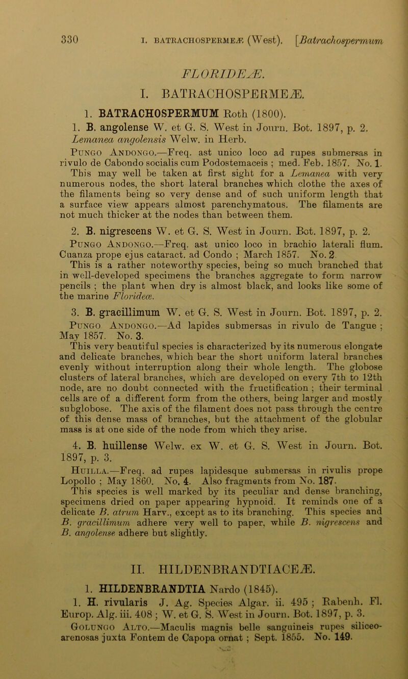 FLORID EDI I. BATliACHOSPERMEiE. 1. BATRACHOSPERMUM Roth (1800). 1. B. angolense W. et G. S. West in Journ. Bot. 1897, p. 2. Lemanea angolensis Welw. in Herb. Pungo Andongo.—Freq. ast unico loco ad rupes submersas in rivulo de Cabondo socialis cum Podostemaceis ; med. Feb. 1857. No. 1. This may well be taken at first sight for a Lemanea with very numerous nodes, the short lateral branches which clothe the axes of the filaments being so very dense and of such uniform length that a surface view appears almost parenchymatous. The filaments are not much thicker at the nodes than between them. 2. B. nigrescens W. et G. S. West in Journ. Bot. 1897, p. 2. Pungo Andongo.—Freq. ast unico loco in brachio laterali Hum. Cuanza prope ejus cataract, ad Condo ; March 1857. No. 2 This is a rather noteworthy species, being so much branched that in well-developed specimens the branches aggregate to form narrow pencils ; the plant when dry is almost black, and looks like some of the marine Floridece. 3. B. graeillimum W. et G. S. West in Journ. Bot. 1897, p. 2. Pungo Andongo.—Ad lapides submersas in rivulo de Tangue ; May 1857. No. 3. This very beautiful species is characterized by its numerous elongate and delicate branches, which bear the short uniform lateral branches evenly without interruption along their whole length. The globose clusters of lateral branches, which are developed on every 7th to 12th node, are no doubt connected with the fructification ; their terminal cells are of a different form from the others, being larger and mostly subglobose. The axis of the filament does not pass through the centre of this dense mass of branches, but the attachment of the globular mass is at one side of the node from which they arise. 4. B. huillense Welw. ex W. et G. S. West in Journ. Bot. 1897, p. 3. Huilla.—Freq. ad rupes lapidesque submersas in rivulis prope Lopollo ; May 1860. No. 4. Also fragments from No. 187- This species is well marked by its peculiar and dense branching, specimens dried on paper appearing hypnoid. It reminds one of a delicate B. atrum Harv., except as to its branching. This species and B. graeillimum adhere very well to paper, while B. nigrescem and B. angolense. adhere but slightly. II. HILDENBRANDTIACEiE. 1. HILDENBRANDTIA Nardo (1845). 1. H. rivularis J. Ag. Species Algar. ii. 495 ; Rabenh. FI. Europ. Alg. iii. 408 ; W. et G. S. West in Journ. Bot. 1897, p. 3. Golungo Alto.—Maculis magnis belle sanguineis rupes siliceo- arenosas juxta Fontem de Capopa ornat ; Sept. 1855. No. 149.