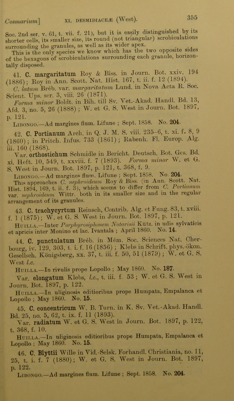 Soc. 2nd ser. v. 61, t. vii. f. 21), but it is easily distinguished by its shorter cells, its smaller size, its round (not triangular) scrobiculations surrounding the granules, as well as its widei apex. This is the only species we know which has the two opposite sides of the hexagons of scrobiculations surrounding each granule, horizon- tally disposed. 41 c, margaritatum Roy & Biss, in Journ. Bot. xxiv. 194 (1886); Roy in Ann. Scott. Nat. Hist. 167, t. ii. f. 12 (1894). ^ C. latum Breb. var. margaritatum Lund, in Nova Acta R. Soc. Scient. Ups. ser. 3, viii. 26 (1871). ^ Forma minor Boldt. in Bill, till Sv. Yet.-Akad. Handl. Bd. 13, Afd. 3, no. 5, 26 (1888); W. et G. S. West in Journ. Bot. 1897, p. 121. Libongo.—Ad margines Hum. Lifune ; Sept. 1858. No. 204. 42 C. Portianum Arch, in Q. J. M. S. viii. 235-6, t. xi. f. 8, 9 (1860); in Pritch. Infus. 733 (1861); Rabenh. FI. Europ. Alg. iii. 160 (1868). _ , Yar. orthosticlmm Schmidle in Bericht. Deutsch. Bot. Ges. Bd. xi. Heft. 10, 549, t. xxviii. f. 7 (1893). Forma minor W. et G. S. West in Journ. Bot. 1897, p. 121, t. 368, f. 9. Li bongo.—Ad margines Hum. Lifune ; Sept. 1858. No. 204- This approaches C. nephroideum Roy & Biss, (in Ann. Scott. Nat. Hist. 1894, 169, t. ii. f. 3), which seems to differ from C. Portianum var. nephroideum Wittr. both in its smaller size and in the legulai arrangement of its granules. 43. C. trachycyrtum Reinsch, Contrib. Alg. et Fung. 83, t. xviii. f. 1 (1875); W. et G. S. West in Journ. Bot. 1897, p. 121. Huilla.—Inter Porphyrosiphonem Notarisii Ktitz. in udis sylvaticis et apricis inter Monino et lac. Ivantala ; April 1860. No. 14. 44. C. punctulatum Breb. in Mem. Soc. Sciences Nat. Cher- bourg, iv. 129, 303, t. i. f. 16 (1856); Klebs in Schrift. phys.-okon. Gesellsch. Konigsberg, xx. 37, t. iii. f. 50, 51 (1879); W. et G. S. West l.c. Huilla.—In rivulis prope Lopollo ; May 1860. No. 187• Yar. elongatum Klebs, l.c., t. iii. f. 53 ; W. et G. S. West in Journ. Bot. 1897, p. 122. Huilla.—In uliginosis editioribus prope Humpata, Empalanca et Lopollo ; May 1860. No. 15. 45. C. concentricum W. B. Turn, in K. Sv. Yet.-Akad. Handl. Bd. 25, no. 5, 62, t. ix. f. 11 (1893). Yar. radiatum W. et G. S. West in Journ. Bot. 1897, p. 122, t. 368,’f. 10. Huilla.—In uliginosis editioribus prope Humpata, Empalanca et Lopollo ; May 1860. No. 15. 46. C. Blyttii Wille in Yid.-Selsk. Forhandl. Christiania, no. 11, 25, t. i. f. 7 (1880); W. et G. S. West in Journ. Bot. 1897, p. 122. Libongo.—Ad margines hum. Lifune ; Sept. 1858. No. 204.