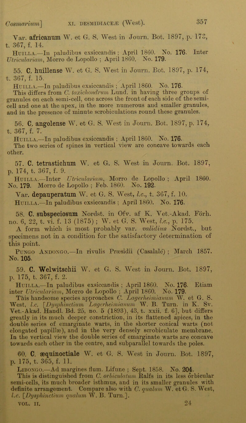 Var. africanum W. et G. S. W7est in Journ. Bot. 1897, p. 173, t, 367, f. 14. Huilla.—In paludibus exsiccandis ; April 1860. No. 176. Inter Utriculariam, Morro de Lopollo ; April 1860. No. 179. 55. C. hnillense WT. et G. S. West in Journ. Bot. 1897, p. 174, t, 367, f. 15. Huilla.—In paludibus exsiccandis ; April 1860. No. 176. This differs from C. taxichondrum Lund, in having three groups of granules on each semi-cell, one across the front of each side of the semi- cell and one at the apex, in the more numerous and smaller granules, and in the presence of minute scrobiculations round these granules. 56. C. angolense W7. et G. S. W7est in Journ. Bot. 1897, p. 174, t. 367, f. 7. Huilla.—In paludibus exsiccandis ; April 1860. No. 176. The two series of spines in vertical view are concave towards each other. 57. C. tetrastichum W. et G. S. West in Journ. Bot. 1897, p. 174, t. 367, f. 9. Huilla.—Inter Utriculariam, Morro de Lopollo ; April 1860. No. 179. Morro de Lopollo ; Feb. 1860. No. 192. Var. depauperatum W. et G. S. W7est, l.c., t. 367, f. 10. Huilla.—In paludibus exsiccandis ; April 1860. No. 176. 58. C. subspeeiosum Nordst. in Ofv. af K. Vet.-Akad. Forh. no. 6, 22, t. vi. f. 13 (1875) ; W. et G. S. West, l.c., p. 175. A form which is most probably var. valulius Nordst., but specimens not in a condition for the satisfactory determination of this point. Pungo Andongo.—In rivulis Prsesidii (Casalale) ; March 1857. No. 105. 59. C. Welwitschii W. et G. S. Wrest in Journ. Bot. 1897, p. 175, t. 367, f. 2. Huilla.—In paludibus exsiccandis ; April 1860. No. 176. Etiam inter Utriculariam, Morro de Lopollo ; April 1860. No. 179. This handsome species approaches C. Lagerheimianum W. et G. S. West, l.c. [.Dysphinctium Lagerheimianum W. B. Turn, in K. Sv. Vet.-Akad. Hand!. Bd. 25, no. 5 (1893), 43, t. xxii. f. 6], but differs greatly in its much deeper constriction, in its flattened apices, in the double series of emarginate warts, in the shorter conical warts (not elongated papillae), and in the very densely scrobiculate membrane. In the vertical view the double series of emarginate warts are concave towards each other in the centre, and subparallel towards the poles. 60. C. sequinoctiale W. et G. S. WTest in Journ. Bot. 1897, p. 175, t. 365, f. 11. Liboxgo.—Ad margines flum. Lifune ; Sept. 1858. No. 204. This is distinguished from C. orhiculatum Balfs in its less orbicular semi-cells, its much broader isthmus, and in its smaller granules with definite arrangement. Compare also with C. qualum W. et G. S. West, l.c. [Dysphinctium qualum W. B. Turn.]. VOL. II. 24