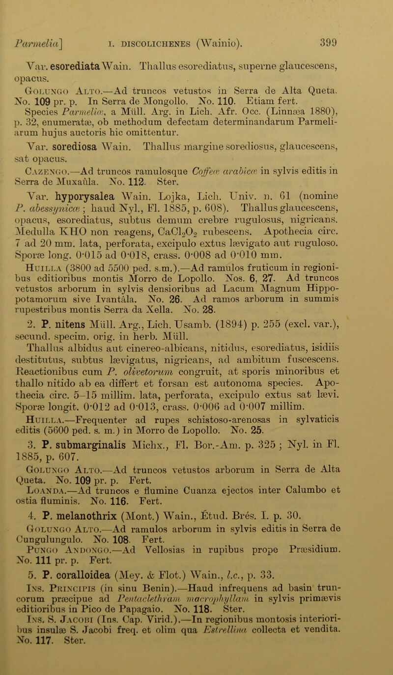 Yar. esorediata Wain. Thai] us esorediatus, superne glaucescens, opacus. Golungo Alto.—Ad truncos vetustos in Serra de Alta Queta. No. 109 pr. p. In Serra de Mongollo. No. 110. Etiam fert. Species Parmeliaa Mull. Arg. in Lich. Afr. Occ. (Linnoea 1880), p. 32, enumerates, ob methodum defectam determinandarum Parmeli- arum hujus auctoris hie omittentur. Yar. sorediosa Wain. Thallus margine sorediosus, glaucescens, sat opacus. Cazengo.—Ad truncos ramulosque Coffees arabicce in sylvis editis in Serra de Muxaula. No. 112. Ster. Yar. hyporysalea Wain. Lojka, Lich. Univ. n. 61 (nomine P. abessynicce ; baud Nyl., FI. 1885, p. 608). Thallus glaucescens, opacus, esorediatus, subtus demum crebre rugulosus, nigricans. Medulla KHO non reagens, CaCl202 rubescens. Apothecia circ. 7 ad 20 mm. lata, perforata, excipulo extus hevigato aut ruguloso. Sporae long. 0*015 ad 0*018, crass. 0*008 ad 0*010 mm. Huilla (3800 ad 5500 ped. s.m.).—Ad ramulos fruticum in regioni- bus editioribus montis Morro de Lopollo. Nos. 6, 27- Ad truncos vetustos arborum in sylvis densioribus ad Lacum Magnum Hippo- potamorum sive Ivantala. No. 26. Ad ramos arborum in summis rupestribus montis Serra da Xella. No. 28. 2. P. nitens Miill. Arg., Lich. IJsamb. (1894) p. 255 (excl. var.), secund. specim. orig. in herb. Miill. Thallus albidus aut cinereo-albicans, nitidus, esorediatus, isidiis destitutus, subtus laevigatus, nigricans, ad ambitum fuscescens. Fleactionibus cum P. olivetorum congruit, at sporis minoribus et thallo nitido ab ea differt et forsan est autonoma species. Apo- thecia circ. 5-15 millim. lata, perforata, excipulo extus sat kevi. Sporae longit. 0*012 ad 0*013, crass. 0*006 ad 0*007 millim. Huilla.—Frequenter ad rupes schistoso-arenosas in sylvaticis editis (5600 ped. s. m.) in Morro de Lopollo. No. 25. 3. P. submarginalis Michx., FI. Bor.-Am. p. 325 ; Nyl. in FI. 1885, p. 607. Golungo Alto.—Ad truncos vetustos arborum in Serra de Alta Queta. No. 109 pr. p. Fert. Luanda.—Ad truncos e flumine Cuanza ejectos inter Calumbo et ostia fluminis. No. 116. Fert. 4. P. melanothrix (Mont.) Wain., Etud. Bres. I. p. 30. Golungo Alto.—Ad ramulos arborum in sylvis editis in Serra de Cungulungulo. No. 108. Fert. Pungo Andongo.—Ad Yellosias in rupibus prope Praesidium. No. Ill pr. p. Fert. 5. P. coralloidea (Mey. & Flot.) Wain., l.c., p. 33. Ins. Principis (in sinu Benin).—Haud infrequens ad basin trun- corum praecipue ad Pentaclethrani macrophyllam in sylvis primaevis editioribus in Pico de Papagaio. No. 118. Ster. Ins. S. Jacobi (Ins. Cap. Virid.).—In regionibus montosis interiori- bus insulae S. Jacobi freq. et olim qua Estrellina collecta et vendita. No. 117. Ster.