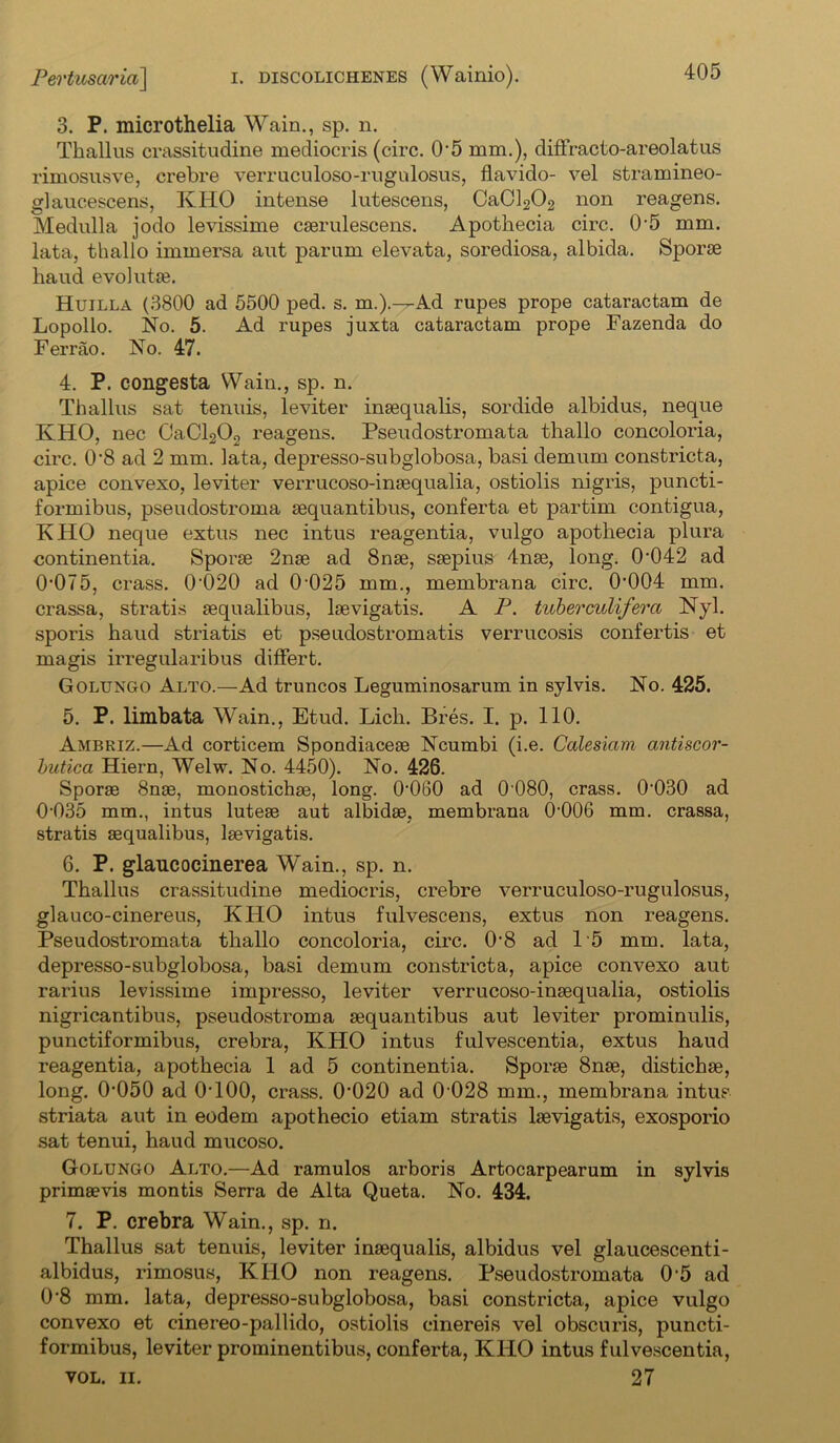 3. P. microthelia Wain., sp. n. Thallus crassitudine mediocris (circ. O’5 mm.), diffracto-areolatus rimosusve, crebre verruculoso-rugulosus, flavido- vel stramineo- glaucescens, IvIiO intense lutescens, CaCl202 non reagens. Medulla jodo levissime cserulescens. Apothecia circ. 0'5 mm. lata, thallo immersa aut parum elevata, sorediosa, albida. Sporae baud evolutse. Huilla (3800 ad 5500 ped. s. m.).—Ad rapes prope cataractam de Lopollo. No. 5. Ad rapes juxta cataractam prope Fazenda do Ferrao. No. 47. 4. P. congesta Wain., sp. n. Thallus sat tenuis, leviter inaequalis, sordide albidus, neque KHO, nec CaCl202 reagens. Pseudostromata thallo concoloria, circ. 0‘8 ad 2 mm. lata, depresso-subglobosa, basi demum constricta, apice convexo, leviter verrucoso-insequalia, ostiolis nigris, puncti- formibus, pseudostroma sequantibus, conferta et partim contigua, KHO neque extus nec intus reagentia, vulgo apothecia plura continentia. Sporae 2nae ad 8nae, saepius 4nae, long. 0-042 ad 0'075, crass. 0'020 ad 0-025 mm., membrana circ. 0004 mm. crassa, stratis aequalibus, laevigatis. A P. tuberculifera Nyl. sporis haud striatis et pseudostromatis verrucosis confertis et magis irregularibus differt. Golungo Alto.—Ad truncos Leguminosarum in sylvis. No. 425. 5. P. limbata Wain., Etud. Lich. Bres. I. p. 110. Ambriz.—Ad corticem Spondiaceae Ncumbi (i.e. Calesiam antiscor- butica Hiern, Welw. No. 4450). No. 426. Sporae 8nae, monostichae, long. 0060 ad 0 080, crass. 0-030 ad 0-035 mm., intus luteae aut albidse, membrana (>006 mm. crassa, stratis aequalibus, laevigatis. 6. P. glaucocinerea Wain., sp. n. Thallus crassitudine mediocris, crebre verruculoso-rugulosus, glauco-cinereus, KHO intus fulvescens, extus non reagens. Pseudostromata thallo concoloria, circ. 0-8 ad 15 mm. lata, depresso-subglobosa, basi demum constricta, apice convexo aut rarius levissime impresso, leviter verrucoso-inaequalia, ostiolis nigricantibus, pseudostroma aequantibus aut leviter prominulis, punctiformibus, crebra, KHO intus fulvescentia, extus haud reagentia, apothecia 1 ad 5 continentia. Sporae 8nae, distichae, long. 0-050 ad 0T00, crass. 0-020 ad 0 028 mm., membrana intus striata aut in eodem apothecio etiam stratis laevigatis, exosporio sat tenui, haud mucoso. Golungo Alto.—Ad ramulos arboris Artocarpearum in sylvis primaevis montis Serra de Alta Queta. No. 434. 7. P. crebra Wain., sp. n. Thallus sat tenuis, leviter inaequalis, albidus vel glaucescenti- albidus, rimosus, KHO non reagens. Pseudostromata 0 5 ad 0'8 mm. lata, depresso-subglobosa, basi constricta, apice vulgo convexo et cinereo-pallido, ostiolis einereis vel obscuris, puncti- formibus, leviter prominentibus, conferta, KHO intus fulvescentia, vol. ii. 27