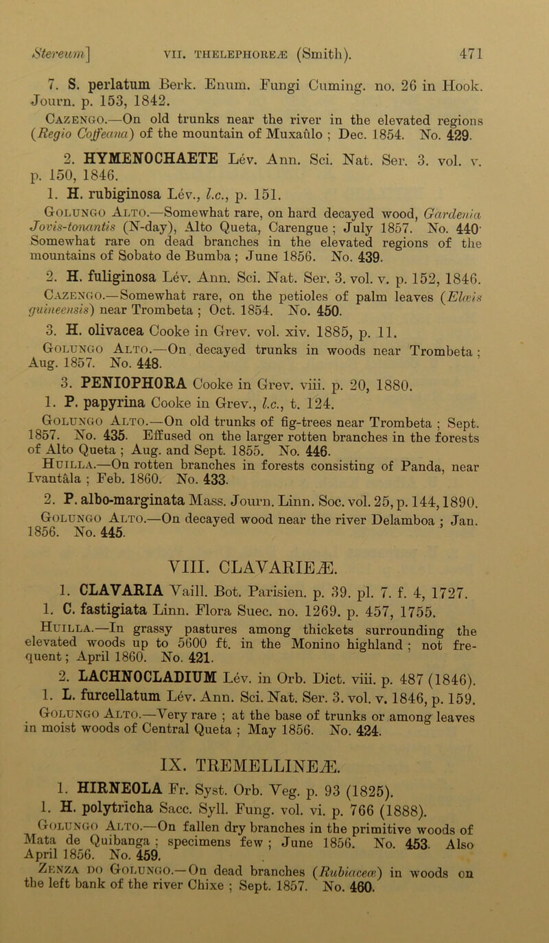 7. S. perlatum Berk. Enum. Fungi Cuming, no. 26 in Hook. Journ. p. 153, 1842. Cazengo.—On old trunks near the river in the elevated regions (Regio Coffeana) of the mountain of Muxaulo ; Dec. 1854. No. 429. 2. HYMENOCHAETE Lev. Ann. Sci. Nat. Ser. 3. vol. v. p. 150, 1846. 1. H. rubiginosa Lev., l.c., p. 151. Golungo Alto.—Somewhat rare, on hard decayed wood, Gardenia Jovis-tonantis (N-day), Alto Queta, Carengue ; July 1857. No. 440‘ Somewhat rare on dead branches in the elevated regions of the mountains of Sobato de Bumba ; June 1856. No. 439. 2. H. fuliginosa Lev. Ann. Sci. Nat. Ser. 3. vol. v. p. 152, 1846. Cazengo.—Somewhat rare, on the petioles of palm leaves (Eheis fjuineensis) near Trombeta ; Oct. 1854. No. 450. 3. H. olivacea Cooke in Grev. vol. xiv. 1885, p. 11. Golungo Alto.—On decayed trunks in woods near Trombeta : Aug. 1857. No. 448. 3. PENIOPHORA Cooke in Grev. viii. p. 20, 1880. 1. P. papyrina Cooke in Grev., l.c., t. 124. Golungo Alto.—On old trunks of fig-trees near Trombeta ; Sept. 1857. No. 435. Effused on the larger rotten branches in the forests of Alto Queta ; Aug. and Sept. 1855. No. 446. Huilla.—On rotten branches in forests consisting of Panda, near Ivantala ; Feb. 1860. No. 433. 2. P. albo-marginata Mass. Journ. Linn. Soc. vol. 25, p. 144,1890. Golungo Alto.—On decayed wood near the river Delamboa : Jan. 1856. No. 445. VIII. CLAVARIEM. 1. CL A V ARIA Vaill. Bot. Parisien. p. 39. pi. 7. f. 4, 1727. 1. C. fastigiata Linn. Flora Suec. no. 1269. p. 457, 1755. Huilla.—In grassy pastures among thickets surrounding the elevated woods up to 5600 ft. in the Monino highland : not fre- quent; April 1860. No. 421. 2. LACHNOCLADIUM Lev. in Orb. Diet. viii. p. 487 (1846). 1. L. furcellatum Lev. Ann. Sci. Nat. Ser. 3. vol. v. 1846, p. 159. Golungo Alto.—Very rare ; at the base of trunks or among leaves in moist woods of Central Queta ; May 1856. No. 424. IX. TREMELLINEiE. 1. HIRNEOLA Fr. Syst. Orb. Yeg. p. 93 (1825). 1. H. polytricha Sacc. Syll. Fung. vol. vi. p. 766 (1888). Golungo Alto.—On fallen dry branches in the primitive woods of Mata de Quibanga ; specimens few ; June 1856. No. 453. Also April 1856. No. 459. Zenza do Golungo.—On dead branches (Rubiacece) in woods on the left bank of the river Chixe ; Sept. 1857. No. 460.