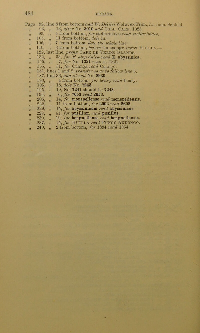 Page 33 3* 33 J3 33 33 33 33 3 3 33 5) 33 33 33 5) ?3 33 33 33 33 33 3? 92, 98, 99, 105, 106, 110, 122, 132, 155, 155. 181, 187. 193, 195, 195, 196, 206, 222, 229, 229, 230, 237. 210, line 8 from bottom add W. Delilei Welw. ex Trim., l.r., non. Scbleid. „ 13, after No. 3010 add Coll. Carp. 1023. „ 4 from bottom, for stellarioides read stellarioides. ,, 11 from bottom, dele in. „ 7 from bottom, dele the whole line. „ 3 from bottom, before On spongy insert Huilla.— last line,prefix Cape de Verde Islands.— „ 33, for E. abyssimca read E. abyssinica. „ 7, for No. 1321 read n. 1321. ,, 31, for Cuanga read Cuango. lines 1 and 2, transfer so as to follow line 5. line 36, add at end No. 2930. ,, 4 from bottom, for heavy read hoary. „ 18, dele No. 7243. ,, 19, No. 7241 should be 7243. „ 6, for 7653 read 2653. „ 14, for monspeliense read monspeliensis. „ 11 from bottom, for 2902 read 2602. „ 15, for abyssinicum read abyssinicus. „ 41, for pusillum read pusillus. „ 19, for benguellense read benguellensis. „ 15, for Huilla read Pungo Andongo. ,, 2 from bottom, for 1894 read 1854.