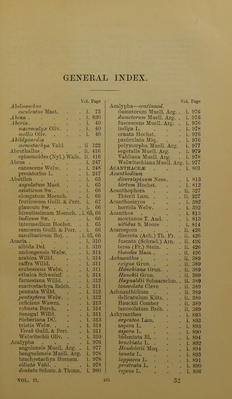 GENERAL INDEX Yol. Page AbelmoscTms esculentus Mast. i. 75 Alena i. 830 Aberia i. 40 macrocalyx Oliv. . i. 40 mollis Oliv. i. 40 Abildgaardia monostachya Yahl ii 122 Abrothallus .... ii. 416 episemoides (TSTyl.) Wain. ii. 416 Abrus i. 247 canescens Welw. . i. 248 precatorius L. i. 247 Abutilon . . . . i. 65 angulatum Mast. . i. 65 asiaticum Sw.. i. 66 elongatum Moench. i. 66 fruticosum Guill. & Perr. i. 67 glaucum Sw. . i. 66 hirsutissimum Moench. . i. 65, 66 indicum Sw. . i. 66 intermedium Hochst. i. 65 ramosum Guill. & Perr. . i. 66 zanzibaricum Boj. . i. 65, 66 Acacia i. 310 albida Del. i. 310 andongensis Welw. i. 314 arabica Willd. i. 314 caffra Willd. . i. 311 erubescens Welw. . i. 311 etbaica Schweinf. . i. 314 farnesiana Willd. . i. 312 macrostachva Reich. i. 311 pennata Willd. i. 312 pentaptera Welw. . i. 312 reficiens Wawra. i. 313 robusta Burch. i. 314 Senegal Willd. i. 311 Sieberiana DC. i. 313 tristis Welw. . i. 314 Verek Guill. & Perr. i. 311 Welwitschii Oliv. . i. 310 Acalypha . i. 976 angolensis Muell. Arg. . i. 977 benguelensis Muell. Arg. i. 978 brachystachya Hornem. i. 978 ciliata Vahl. . i. 978 dentata Schum. & Thonn. i. 980 Yol. Page Acalypha—continued. dumetorum Muell. Arg. . i. 976 dumetorum Muell. Arg. . i. 976 fuscescens Muell. Arg. . i. 976 indi.ca L. . i. 978 ornata Hochst. . . i. 976 paniculata Miq. . . i. 976 polymorpha Muell. Arg. i. 977 segetalis Muell. Arg. . i. 979 Vahliana Muell. Arg. . i. 978 Welwitschiana Muell. Arg. i. 977 Acanthace.® . . . i. 801 Acanthodium diversispinum Nees. . i. 813 hirtwm Hochst. . . i. 812 Acanthophora . . . ii. 327 Thierii Lam. . . . ii. 327 Acanthosicyos . . . i. 392 horrida Welw. . . i. 392 Acanthus . . . . i. 813 montanus T. And. . . i. 813 nitidus S. Moore . . i. 814 Acarospora . . . . ii. 426 discreta (Ach.) Th. Fr. . ii. 426 fuscata (Schrad.) Arn. . ii. 426 tersa (Fr.) Stein. . . ii. 426 thaodes Mass.. . . ii. 426 Achnanthes .... ii. 389 exigna Grun. . . . ii. 389 Hauckiana Grun. . . ii. 389 Hauckii Grun. . . ii. 389 Haynaldii Schaarschm. . ii. 389 lanceolata Cleve . . ii. 389 Achnanthidium . . . ii. 389 delicatulum Kiitz. . . ii. 389 Hauckii Comber . . ii. 389 lanceolatum Breb. . . ii. 389 Achyranthes . . . i. 893 argentea Lam. . . i. 893 aspera L. . i. 893 aspera L. . . . i. 890 bidentata Bl. . . . i. 894 braclciata L. . . . i. 892 Heudelotii Moq. . . i. 894 lanata L. . i. 893 lappaccci L. . . i. 891 prostrata L. . . . i. 890 repens L. . . . i. 896 YOL. IT. 4S5 32