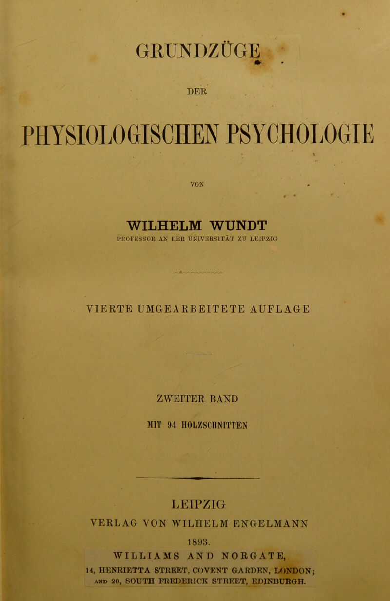 GRUNDZÜGE DER PHYSIOLOGISCHEN PSYCHOLOGIE t VON WILHELM WUNDT PROFESSOR AN DER UNIVERSITÄT ZU LEIPZIG VIERTE UMGEARBEITETE AUFLAGE ZWEITER BAND MIT 94 HOLZSCHNITTEN LEIPZIG VERLAG VON WILHELM ENGELMANN 1893. WILLIAMS AND NORGATE, 14, HENRIETTA STREET, COVENT GARDEN, LONDON; and 20, SOUTH FREDERICK STREET, EDINBURGH.