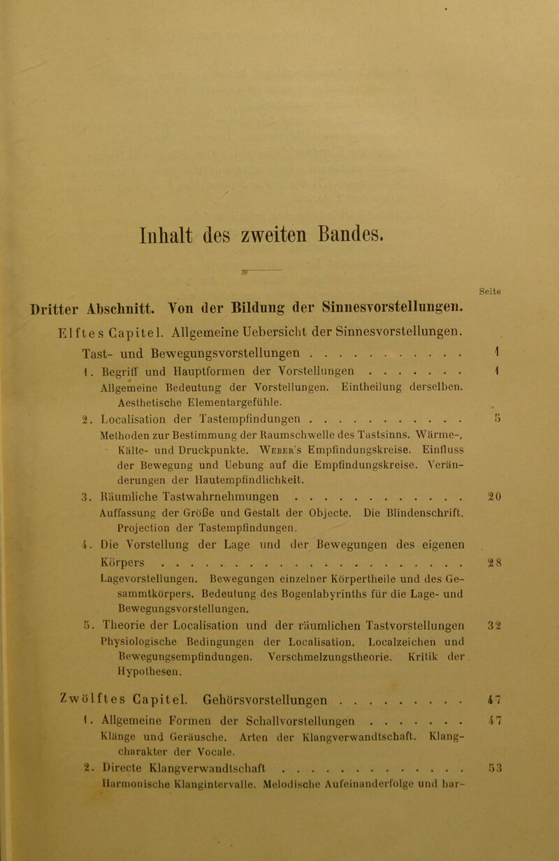 Inhalt des zweiten Bandes. w Seite Dritter Abschnitt. Ton der Bildung der Sinnesvorstellungen. Elftes Capitel. Allgemeine Uebersicht der Sinnesvorstellungen. Tast- und Bewegungsvorstellungen 1 1. Begriff und Hauptformen der Vorstellungen \ Allgemeine Bedeutung der Vorstellungen. Eintheilung derselben. Aesthetisclie Elementargefühle. 2. Localisation der Tastempfindungen 5 Methoden zur Bestimmung der Raumschwelle des Tastsinns. Wärme-, • Kälte- und Druckpunkte. Weber’s Empfindungskreise. Einfluss der Bewegung und Uebung auf die Empfindungskreise. Verän- derungen der Hautempfindlichkeit. 3. Räumliche Tastwahrnehmungen 20 Auffassung der Größe und Gestalt der Objecte. Die Blindenschrift. Projection der Tastempfindungen. 4. Die Vorstellung der Lage und der Bewegungen des eigenen Körpers 2 3 Lagevorstellungen. Bewegungen einzelner Körpertheile und des Ge- sammtkörpers. Bedeutung des Bogenlabyrinths für die Lage- und Bewegungsvorstellungen. 5. Theorie der Localisation und der räumlichen Tastvorstellungen 32 Physiologische Bedingungen der Localisation. Localzeichen und Bewegungsempfindungen. Verschmelzungstheorie. Kritik der Hypothesen. Zwölftes Capitel. Gehörsvorstellungen 47 1. Allgemeine Formen der Schallvorstellungen 47 Klänge und Geräusche. Arten der Klangverwandtschaft. Klang- charakter der Vocale. 2. Directe Klangverwandtschaft . 53 Harmonische Klangintervalle. Melodische Aufeinanderfolge und har-