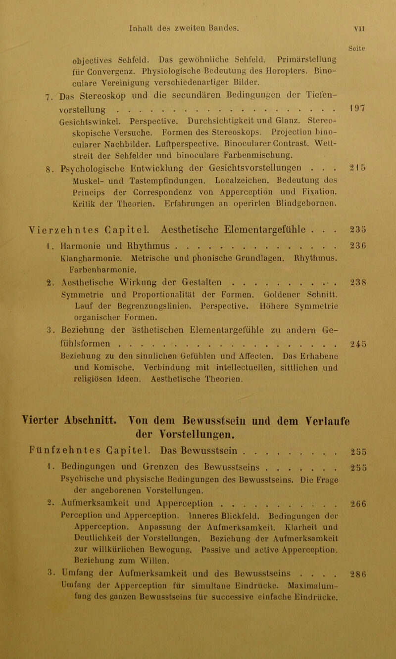 Seite objectives Sehfeld. Das gewöhnliche Sehfeld. Primärstellung für Convergenz. Physiologische Bedeutung des Horopters. Bino- culare Vereinigung verschiedenartiger Bilder. 7. Das Stereoskop und die secundären Bedingungen der Tiefen- vorstellung '19 7 Gesichtswinkel. Perspective. Durchsichtigkeit und Glanz. Stereo- skopische Versuche. Formen des Stereoskops. Projection bino- cularer Nachbilder. Luftperspective. Binocularer Contrast. Wett- streit der Sehfelder und binoculare Farbenmischung. 8. Psychologische Entwicklung der Gesichtsvorstellungen ... 215 Muskel- und Tastempfindungen. Localzeichen. Bedeutung des Princips der Correspondenz von Apperception und Fixation. Kritik der Theorien. Erfahrungen an operirten Blindgebornen. Vierzehntes Capitel. Aesthetische Elementargefühle ... 235 1. Harmonie und Rhythmus 236 Klangharmonie. Metrische und phonische Grundlagen. Rhythmus. Farbenharmonie. 2. Aesthetische Wirkung der Gestalten 238 Symmetrie und Proportionalität der Formen. Goldener Schnitt. Lauf der Begrenzungslinien. Perspective. Höhere Symmetrie organischer Formen. 3. Beziehung der ästhetischen Elementargelühle zu andern Ge- fühlsformen 245 Beziehung zu den sinnlichen Gefühlen und Affecten. Das Erhabene und Komische. Verbindung mit intellectuellen, sittlichen und religiösen Ideen. Aesthetische Theorien. Vierter Abschnitt. Von dem Bewusstsein und dem Verlaufe der Vorstellungen. Fünfzehntes Capitel. Das Bewusstsein 255 1. Bedingungen und Grenzen des Bewusstseins 255 Psychische und physische Bedingungen des Bewusstseins. Die Frage der angeborenen Vorstellungen. 2. Aufmerksamkeit und Apperception 266 Perception und Apperception. Inneres Blickfeld. Bedingungen der Apperception. Anpassung der Aufmerksamkeit. Klarheit und Deutlichkeit der Vorstellungen. Beziehung der Aufmerksamkeit zur willkürlichen Bewegung. Passive und active Apperception. Beziehung zum Willen. 3. Umfang der Aufmerksamkeit und des Bewusstseins .... 286 Umfang der Apperception für simultane Eindrücke. Maximalum- fang des ganzen Bewusstseins für succcssive einfache Eindrücke.