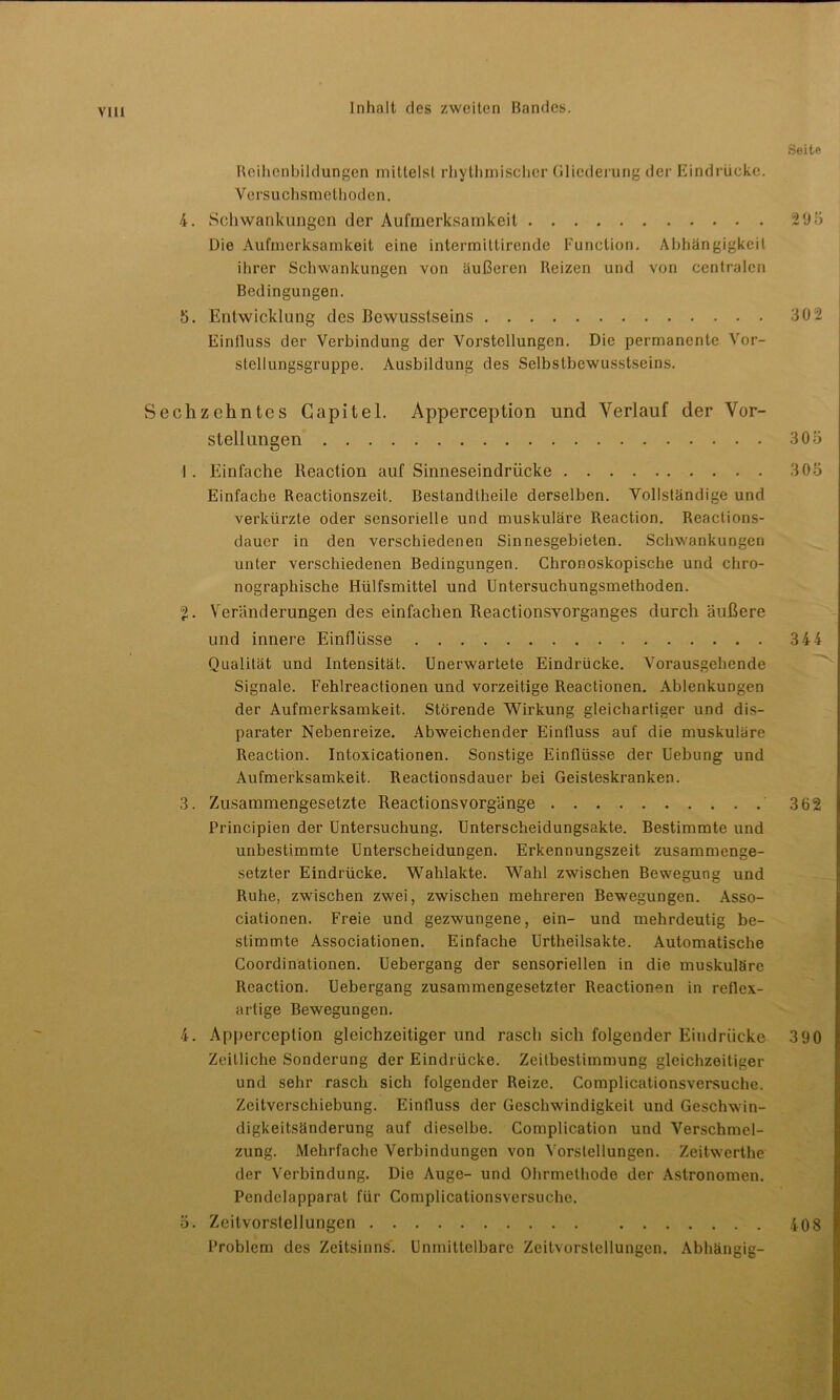 IO Reihenbildungen mittelst rhythmischer Gliederung der Eindrücke. Versuchsmethoden. 4. Schwankungen der Aufmerksamkeit Die Aufmerksamkeit eine intermittirende Function. Abhängigkeit ihrer Schwankungen von äußeren Reizen und von centralen Bedingungen. 5. Entwicklung des Bewusstseins Einfluss der Verbindung der Vorstellungen. Die permanente Vor- stcllungsgruppe. Ausbildung des Selbstbewusstseins. Sechzehntes Gapitel. Apperception und Verlauf der Vor- stellungen I . Einfache Reaction auf Sinneseindrücke Einfache Reactionszeit. Bestandtheile derselben. Vollständige und verkürzte oder sensorielle und muskuläre Reaction. Reactions- daucr in den verschiedenen Sinnesgebieten. Schwankungen unter verschiedenen Bedingungen. Chronoskopische und chro- nographische Hülfsmittel und Untersuchungsmethoden. . Veränderungen des einfachen Reactionsvorganges durch äußere und innere Einflüsse Qualität und Intensität. Unerwartete Eindrücke. Vorausgehende Signale. Fehlreactionen und vorzeitige Reactionen. Ablenkungen der Aufmerksamkeit. Störende Wirkung gleichartiger und dis- parater Nebenreize. Abweichender Einfluss auf die muskuläre Reaction. Intoxicationen. Sonstige Einflüsse der Uebung und Aufmerksamkeit. Reactionsdauer bei Geisteskranken. 3. Zusammengesetzte Reactionsvorgänge Principien der Untersuchung. Unterscheidungsakte. Bestimmte und unbestimmte Unterscheidungen. Erkennungszeit zusammenge- setzter Eindrücke. Wahlakte. Wahl zwischen Bewegung und Ruhe, zwischen zwei, zwischen mehreren Bewegungen. Asso- ciationen. Freie und gezwungene, ein- und mehrdeutig be- stimmte Associationen. Einfache Urtheilsakte. Automatische Coordinationen. Uebergang der sensoriellen in die muskuläre Reaction. Uebergang zusammengesetzter Reactionen in reflex- artige Bewegungen. 4. Apperception gleichzeitiger und rasch sich folgender Eindrücke Zeitliche Sonderung der Eindrücke. Zeitbestimmung gleichzeitiger und sehr rasch sich folgender Reize. Complicationsversuche. Zeitverschiebung. Einfluss der Geschwindigkeit und Geschwin- digkeitsänderung auf dieselbe. Complication und Verschmel- zung. Mehrfache Verbindungen von Vorstellungen. Zeitwerthe der Verbindung. Die Auge- und Ohrmethode der Astronomen. Pendelapparat für Complicationsversuche. 5. Zeitvorstellungen Problem des Zeitsinns. Unmittelbare Zeitvorstellungen. Abhängig-