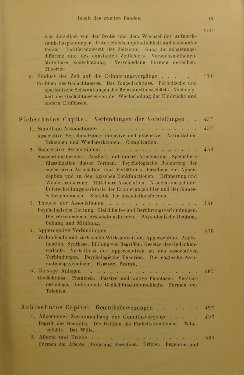 Seite keit derselben von der Größe und dem Wechsel der Aufmerk- samkeilsspannungen. UnterschiedsempfindlichkeiL und constanter Fehler. IndilTerenzwerth des Zeitsinns. Gang der Schätzungs- difTerenz und des conslanten Zeitfehlers. Versuchsmethoden. Mittelbare Zeitschätzung. Verschiedene Formen derselben. Theorien 6. Einfluss der Zeit auf die Erinnerungsvorgänge 431 Problem des Gedächtnisses. Das Tongedächtniss. Periodische und aperiodische Schwankungen der Reproductionsschärfe. Abhängig- keit des Gedächtnisses von der Wiederholung der Eindrücke und andern Einflüssen. Siebzehntes Gapitel. Verbindungen der Vorstellungen . . 437 1. Simultane Associationen 437 Associative Verschmelzung: intensive und extensive. Assimilation. Erkennen und Wiedererkennen. Complication. 2. Successive Associationen 453 Associationsformen. Aeußere und innere Association. Speciellere Classification dieser Formen. Psychologische Bedeutung der successiven Association und Verhältniss derselben zur Apper- ception und zu den logischen Denkfunctionen. Erinnerung und Wiedererinnerung. Mittelbare Association. Associationsgefühle. Unterscheidungsmerkmale der Erinnerungsbilder und der Sinnes- wahrnehmungen. Statistik der Associationsformen. 3. Theorie der Associationen 466 Psychologische Deutung. Gleichheits-und Berührungsverbindungen. Die verschiedenen Associationsformen. Physiologische Deutung. Uebung und Mitübung. 4. Apperceptive Verbindungen 475 Verbindende und zerlegende Wirksamkeit der Apperception. Agglu- tination. Synthese. Bildung von Begriffen. Gesetze des Gedanken- verlaufs. Verhältniss der apperceptiven zu den associativen Verbindungen. Psychologische Theorien. Die englische Asso- ciationspsychologie. Herbart. Beneke. 5. Geistige Anlagen 487 Gedächtniss. Phantasie. Passive und active Phantasie. Verstan- desanlage. Individuelle Gedächtnissunterschiede. Formen des Talentes. Achtzehntes Capitel. Gemüthsbewegungen 497 1. Allgemeiner Zusammenhang der Gemüthsvorgänge 497 Begriff des Gemüths. Die Gefühle als Einheitsfunctionen. Total- gefühle. Der Wille. 2. Alfecte und Triebe 501 Formen der AITecte. Ursprung derselben. Triebe. Begehren und