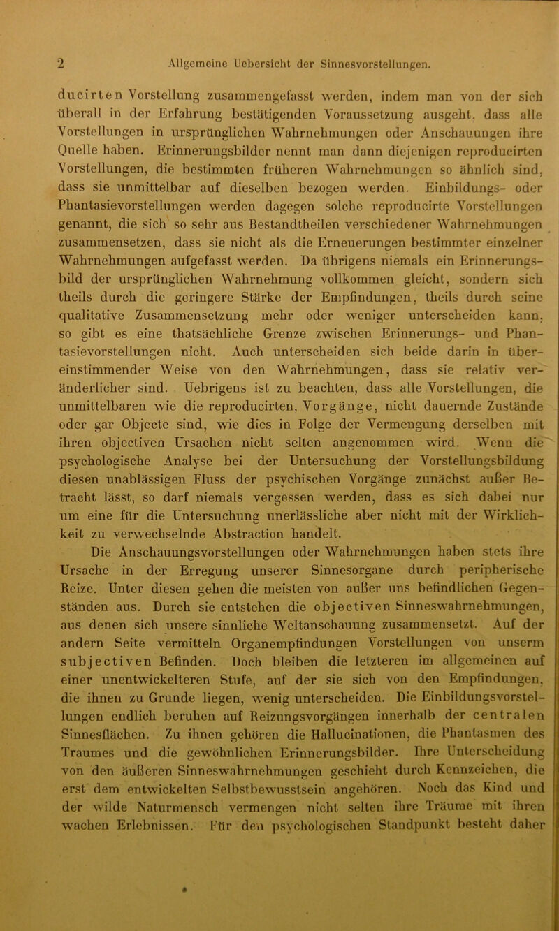 0 Allgemeine Uebersicht der Sinnesvorstellungen. ducirten Vorstellung zusammengefasst werden, indem man von der sieh überall in der Erfahrung bestätigenden Voraussetzung ausgeht, dass alle Vorstellungen in ursprünglichen Wahrnehmungen oder Anschauungen ihre Quelle haben. Erinnerungsbilder nennt man dann diejenigen reproducirten Vorstellungen, die bestimmten früheren Wahrnehmungen so ähnlich sind, dass sie unmittelbar auf dieselben bezogen werden. Einbildungs- oder Phantasievorstellungen werden dagegen solche reproducirte Vorstellungen genannt, die sich so sehr aus Bestandteilen verschiedener Wahrnehmungen zusammensetzen, dass sie nicht als die Erneuerungen bestimmter einzelner Wahrnehmungen aufgefasst werden. Da übrigens niemals ein Erinnerungs- bild der ursprünglichen Wahrnehmung vollkommen gleicht, sondern sich theils durch die geringere Stärke der Empfindungen, theils durch seine qualitative Zusammensetzung mehr oder weniger unterscheiden kann, so gibt es eine tatsächliche Grenze zwischen Erinnerungs- und Phan- tasievorstellungen nicht. Auch unterscheiden sich beide darin in über- einstimmender Weise von den Wahrnehmungen, dass sie relativ ver- änderlicher sind. Uebrigens ist zu beachten, dass alle Vorstellungen, die unmittelbaren wie die reproducirten, Vorgänge, nicht dauernde Zustände oder gar Objecte sind, wie dies in Folge der Vermengung derselben mit ihren objectiven Ursachen nicht selten angenommen wird. Wenn die psychologische Analyse bei der Untersuchung der Vorstellungsbildung diesen unablässigen Fluss der psychischen Vorgänge zunächst außer Be- tracht lässt, so darf niemals vergessen werden, dass es sich dabei nur um eine für die Untersuchung unerlässliche aber nicht mit der Wirklich- keit zu verwechselnde Abstraction handelt. Die Anschauungsvorstellungen oder Wahrnehmungen haben stets ihre Ursache in der Erregung unserer Sinnesorgane durch peripherische Reize. Unter diesen gehen die meisten von außer uns befindlichen Gegen- ständen aus. Durch sie entstehen die objectiven Sinneswahrnehmungen, aus denen sich unsere sinnliche Weltanschauung zusammensetzt. Auf der andern Seite vermitteln Organempfindungen Vorstellungen von unserm subjectiven Befinden. Doch bleiben die letzteren im allgemeinen auf einer unentwickelteren Stufe, auf der sie sich von den Empfindungen, die ihnen zu Grunde liegen, wenig unterscheiden. Die Einbildungsvorstel- lungen endlich beruhen auf Reizungsvorgängen innerhalb der centralen Sinnesflächen. Zu ihnen gehören die Hallucinationen, die Phantasmen des Traumes und die gewöhnlichen Erinnerungsbilder. Ihre Unterscheidung von den äußeren Sinneswahrnehmungen geschieht durch Kennzeichen, die erst dem entwickelten Selbstbewusstsein angehören. Noch dos Kind und der wilde Naturmensch vermengen nicht selten ihre Träume mit ihren wachen Erlebnissen. Für den psychologischen Standpunkt besteht daher