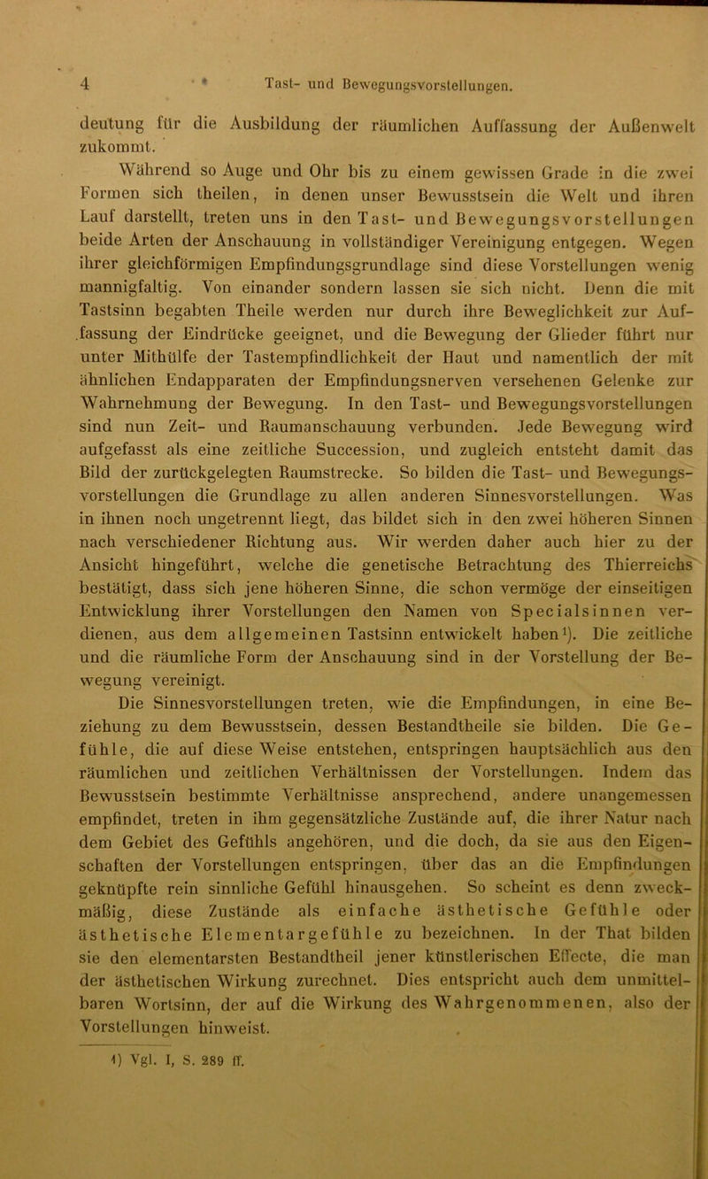 deütung für die Ausbildung der räumlichen Auffassung der Außenwelt zukommt. Während so Auge und Ohr bis zu einem gewissen Grade in die zwei Formen sich theilen, in denen unser Bewusstsein die Welt und ihren Lauf darstellt, treten uns in den Tast- und Bewegungsvorstellungen beide Arten der Anschauung in vollständiger Vereinigung entgegen. Wegen ihrer gleichförmigen Empfindungsgrundlage sind diese Vorstellungen wenig mannigfaltig. Von einander sondern lassen sie sich nicht. Denn die mit Tastsinn begabten Theile werden nur durch ihre Beweglichkeit zur Auf- .fassung der Eindrücke geeignet, und die Bewegung der Glieder führt nur unter Mithülfe der Tastempfindlichkeit der Haut und namentlich der mit ähnlichen Endapparaten der Empfindungsnerven versehenen Gelenke zur Wahrnehmung der Bewegung. In den Tast- und Bewegungsvorstellungen sind nun Zeit- und Raumanschauung verbunden. Jede Bewegung wird aufgefasst als eine zeitliche Succession, und zugleich entsteht damit das Bild der zurückgelegten Raumstrecke. So bilden die Tast- und Bewegungs- vorstellungen die Grundlage zu allen anderen Sinnesvorstellungen. Was in ihnen noch ungetrennt liegt, das bildet sich in den zwei höheren Sinnen nach verschiedener Richtung aus. Wir werden daher auch hier zu der Ansicht hingeführt, welche die genetische Betrachtung des Thierreichs bestätigt, dass sich jene höheren Sinne, die schon vermöge der einseitigen Entwicklung ihrer Vorstellungen den Namen von Special sinnen ver- dienen, aus dem allgemeinen Tastsinn entwickelt haben1). Die zeitliche und die räumliche Form der Anschauung sind in der Vorstellung der Be- wegung vereinigt. Die Sinnesvorstellungen treten, wie die Empfindungen, in eine Be- ziehung zu dem Bewusstsein, dessen Bestandtheile sie bilden. Die Ge- fühle, die auf diese Weise entstehen, entspringen hauptsächlich aus den räumlichen und zeitlichen Verhältnissen der Vorstellungen. Indem das Bewusstsein bestimmte Verhältnisse ansprechend, andere unangemessen empfindet, treten in ihm gegensätzliche Zustände auf, die ihrer Natur nach dem Gebiet des Gefühls angehören, und die doch, da sie aus den Eigen- schaften der Vorstellungen entspringen, über das an die Empfindungen geknüpfte rein sinnliche Gefühl hinausgehen. So scheint es denn zweck- mäßig, diese Zustände als einfache ästhetische Gefühle oder ästhetische Elementargefühle zu bezeichnen. In der That bilden sie den elementarsten Bestandtheil jener künstlerischen Effecte, die man der ästhetischen Wirkung zurechnet. Dies entspricht auch dem unmittel- baren Wortsinn, der auf die Wirkung des Wahrgenommenen, also der Vorstellungen hinweist. 1) Vgl. I, S. 289 IT.