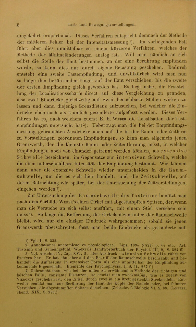 umgekehrt proportional. Dieses Verfahren entspricht demnach der Methode der mittleren Fehler bei der Intensitälsmessung ,). Im vorliegenden Fall führt aber dies unmittelbar zu einem kürzeren Verfahren, welches der Methode der Minimaländerungen analog ist. Will man nämlich an sich selbst die Stelle der Haut bestimmen, an der eine Berührung empfunden wurde, so kann dies nur durch eigene Betastung geschehen. Dadurch entsteht eine zweite Tastempfindung, und unwillkürlich wfird man nun so lange den berührenden Finger auf der Haut verschieben, bis die zweite der ersten Empfindung gleich geworden ist. Es liegt nahe, die Feststel- lung der Localisationsschärfe direct auf diese Vergleichung zu gründen, also zwei Eindrücke gleichzeitig auf zwei benachbarte Stellen wirken zu lassen und dann diejenige Grenzdistanz aufzusuchen, bei welcher die Ein- drücke eben noch als räumlich gesonderte aufgefasst wrerden. Dieses Ver- fahren ist es, nach welchem zuerst E. H. Weber die Localisation der Tast- empfindungen untersucht hat* 2). Ueberträgt man die bei der Empfindungs- messung gebrauchten Ausdrücke auch auf die in der Raum- oder Zeitform zu Vorstellungen geordneten Empfindungen, so kann man allgemein jenen Grenzwerth, der die kleinste Raum- oder Zeitentfernung misst, in welcher Empfindungen noch von einander getrennt werden können, als extensive Schwelle bezeichnen, im Gegensätze zur intensiven Schwelle, wrnlche die eben unterscheidbare Intensität der Empfindung bestimmt. Wir können dann aber die extensive Schwelle wieder unterscheiden in die Raum- schwelle, um die es sich hier handelt, und die Zeitschwelle, auf deren Betrachtung wir später, bei der Untersuchung der Zeitvorstellungen, eingehen werden3). Zur Untersuchung der Raumschwelle des Tastsinns benützt man nach dem Vorbilde Weber’s einen Girkel mit abgestumpften Spitzen, der, wenn man die Versuche an sich selbst ausführt, mit einem Stiel versehen sein muss4). So lange die Entfernung der Girkelspitzen unter der Raumschwelle bleibt, wird nur ein einziger Eindruck wahrgenommen; sobald sie jenen Grenzwerth überschreitet, fasst man beide Eindrücke als gesonderte auf. U Vgl. I, S. 338. 2) Annotationes anatomicae et physiologicae. Lips. 1 834 (1829) p. 44 etc. Art. Tastsinn und Gemeingefühl, Wagner’s Handwörterbuch der Physiol. III, 2, S. 524 ff. 3) Vgl. Abschn. IV, Cap. XVI, 5. Der Ausdruck extensive Schwelle rührt von Fechner her. Er hat ihn aber auf den Begriff der Raumschwelle beschränkt und be- handelt die Auffassung in extensiver Form als eine unmittelbar der Empfindung zu- kommende Eigenschaft. (Elemente der Psychophysik, I, S. 52, 267 f.) 4) Gebraucht man, wie bei der unten zu erwähnenden Methode der richtigen und falschen Fälle, conslante Distanzen, so ersetzt man zweckmäßig, wie es zuerst von Vierordt geschehen ist, den Cirkel durch zwei in ein Brett gesteckte Stecknadeln. Ent- weder benützt man zur Berührung der Haut die Köpfe der Nadeln oder, bei feineren Versuchen, die abgestumpften Spitzen derselben. (Zeitschr. f. Biologie VI, S. 38. Camerer, ebend. XIX, S. 280.)