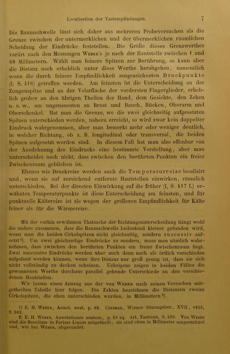 Die Raumschwelle lässt sich daher aus mehreren Probeversuchen als die Grenze zwischen der untermerklichen und der übermerklichen räumlichen Scheidung der Eindrücke feststellen. Die Größe dieses Grenzwerthes variirt nach den Messungen Webers je nach der Hautstelle zwischen 1 und 68 Millimetern. Wählt man feinere Spitzen zur Berührung, so kann aber die Distanz noch erheblich unter diese Werthe herabgehen, namentlich wenn die durch feinere Empfindlichkeit ausgezeichneten Druckpunkte (I, S. 416) getroffen werden. Am feinsten ist die Unterscheidung an der Zungenspitze und an der Volarfläche der vordersten Fingerglieder, erheb- lich gröber an den übrigen Theilen der Hand, dem Gesichte, den Zehen u. s. w., am ungenauesten an Brust und Bauch, Rücken, Oberarm und Oberschenkel. Hat man die Grenze, wo die zwei gleichzeitig aufgesetzten Spitzen unterschieden werden, nahezu erreicht, so wird zwar kein doppelter Eindruck wahrgenommen, aber man bemerkt mehr oder weniger deutlich, in welcher Richtung, ob z. B. longitudinal oder transversal, die beiden Spitzen aufgesetzt worden sind. In diesem Fall hat man also offenbar von der Ausdehnung des Eindrucks eine bestimmte Vorstellung, aber man unterscheidet noch nicht, dass zwischen den berührten Punkten ein freier Zwischenraum geblieben ist. Ebenso wie Druckreize werden auch die Temperatur reize localisirt und, wenn sie auf zureichend entfernte Hautstellen einwirken, räumlich unterschieden. Bei der directen Einwirkung auf die früher (I, S. 417 f.) er- wähnten Temperaturpunkte ist diese Unterscheidung am feinsten, und für punktuelle Kältereize ist sie wegen der größeren Empfindlichkeit für Kälte feiner als für die Wärmereize. Mit der vorhin erwähnten Thalsache der Richtungsunterscheidung hängt wohl die andere zusammen, dass die Raumschwelle bedeutend kleiner gefunden wird, wenn man die beiden Cirkelspitzen nicht gleichzeitig, sondern successiv auf- setzt1). Um zwei gleichzeitige Eindrücke zu sondern, muss man nämlich wahr- nehmen, dass zwischen den berührten Punkten ein freier Zwischenraum liegt. Zwei successive Eindrücke werden aber auch dann noch als Örtlich verschieden aufgefasst werden können, wenn ihre Distanz nur groß genug ist, dass sie sich nicht vollständig zu decken scheinen. Uebrigens zeigen in beiden Fällen die gewonnenen Werthe durchaus parallel gehende Unterschiede an den verschie- denen Hautstellen. Wir lassen einen Auszug aus der von Weber nach seinen Versuchen mit- getheilten Tabelle hier folgen. Die Zahlen bezeichnen die Distanzen zweier Cirkelspitzen, die eben unterschieden wurden, in Millimetern2). 1) E. H. Weber, Annot. anat. p. 62. Czermak, Wiener Sitzungsber., XVII, 1855, S. 582. 2) E. H. Weber, Annotationes anatom., p. 50 sq. Art. Tastsinn, S. 539. Von Weber sind die Resultate in Pariser Linien mitgetheilt; sie sind oben in Millimeter umgerechnet und, wie bei Weber, abgerundet.