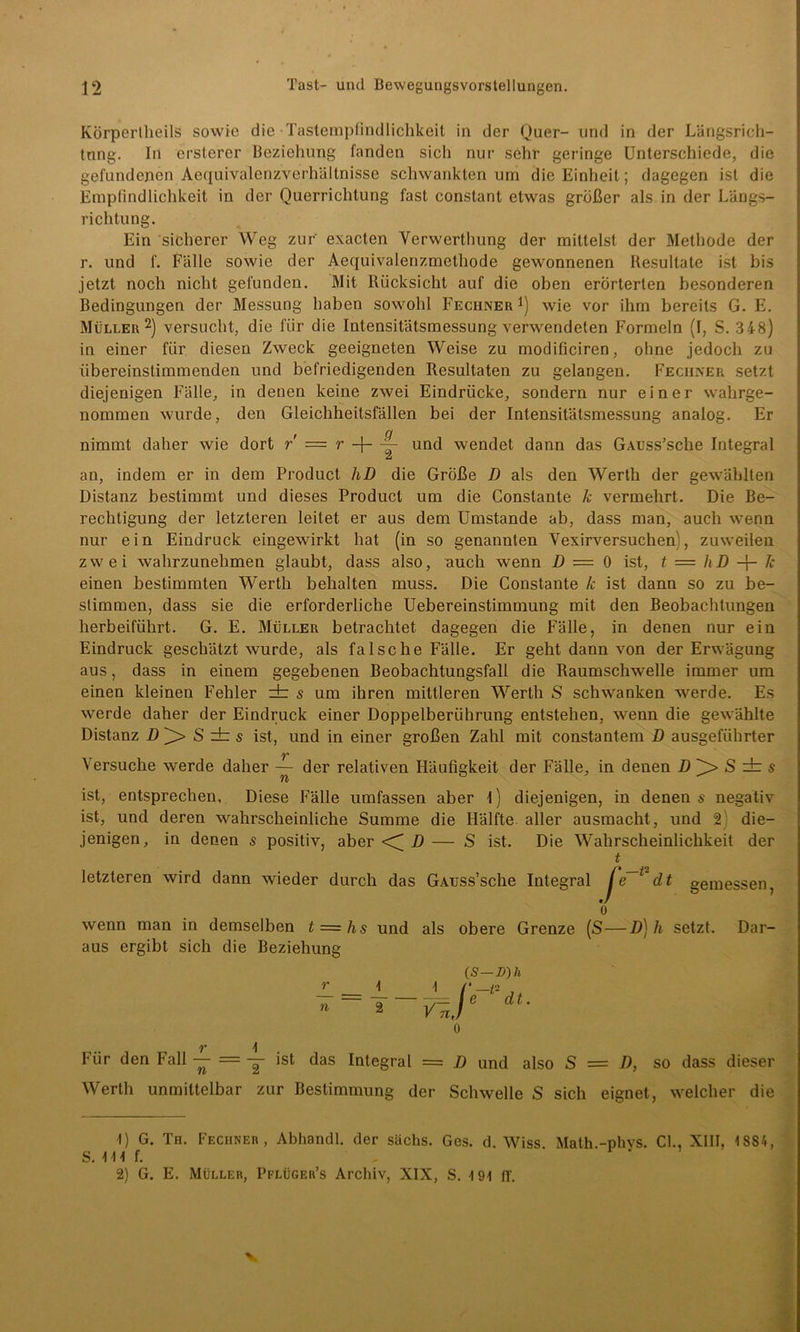 KÖrpertheils sowie die Tastempfindlichkeit in der Quer- und in der Längsrich- tung. In ersterer Beziehung fanden sich nur sehr geringe Unterschiede, die gefundenen Aequivalenzverhältnisse schwankten um die Einheit; dagegen ist die Empfindlichkeit in der Querrichtung fast constant etwas größer als in der Längs- richtung. Ein sicherer Weg zur exacten Verwerthung der mittelst der Methode der r. und f. Fälle sowie der Aequivalenzmethode gewonnenen Resultate ist bis jetzt noch nicht gefunden. Mit Rücksicht auf die oben erörterten besonderen Bedingungen der Messung haben sowohl Rechner *) wie vor ihm bereits G. E. Müller* 2) versucht, die für die Intensitätsmessung verwendeten Formeln (I, S. 348) in einer für. diesen Zweck geeigneten Weise zu modificiren, ohne jedoch zu übereinstimmenden und befriedigenden Resultaten zu gelangen. Feciiner setzt diejenigen Fälle, in denen keine zwei Eindrücke, sondern nur einer wahrge- nommen wurde, den Gleichheitsfällen bei der Intensitätsmessung analog. Er nimmt daher wie dort r = r -}- — und wendet dann das GAuss’sche Integral an, indem er in dem Product hD die Größe D als den Werth der gewählten Distanz bestimmt und dieses Product um die Constante k vermehrt. Die Be- rechtigung der letzteren leitet er aus dem Umstande ab, dass man, auch wenn nur e i n Eindruck eingewirkt hat (in so genannten Yexirversuchen), zuweilen zwei wahrzunehmen glaubt, dass also, auch wenn D — 0 ist, t = hD + k einen bestimmten Werth behalten muss. Die Constante k ist dann so zu be- stimmen, dass sie die erforderliche Uebereinstimmung mit den Beobachtungen herbeiführt. G. E. Müller betrachtet dagegen die Fälle, in denen nur ein Eindruck geschätzt wurde, als falsche Fälle. Er geht dann von der Erwägung aus, dass in einem gegebenen Beobachtungsfall die Raumschwelle immer um einen kleinen Fehler rfc s um ihren mittleren Werth S schwanken werde. Es werde daher der Eindruck einer Doppelberührung entstehen, wenn die gewählte Distanz D j> S zb s ist, und in einer großen Zahl mit constantem D ausgeführter Versuche werde daher — der relativen Häufigkeit der Fälle, in denen D S dr s ist, entsprechen, Diese Fälle umfassen aber l) diejenigen, in denen« negativ ist, und deren wahrscheinliche Summe die Hälfte aller ausmacht, und 2 die- jenigen, in denen s positiv, aber D — S ist. Die Wahrscheinlichkeit der t letzteren wird dann wieder durch das GAuss’sche Integral je^'dt gemessen, o wenn man in demselben t = hs und als obere Grenze (S—D) h setzt. Dar- aus ergibt sich die Beziehung (S—D)h Für den Fall -£■ = y ist das Integral = D und also S = D, so dass dieser Werth unmittelbar zur Bestimmung der Schwelle S sich eignet, welcher die -1) G. Th. Feciiner, Abhandl. der sächs. Ges. d. Wiss. Math.-phvs. CI., XIII, < 884, S. \ \\ f. 2) G. E. Müller, Pflüger’s Archiv, XIX, S. t9i ff. v