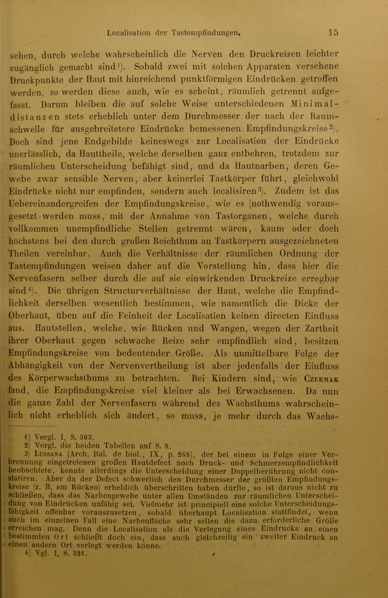 sehen, durch welche wahrscheinlich die Nerven den Druckreizen leichter zugänglich gemacht sind'). Sobald zwei mit solchen Apparaten versehene Druckpunkte der Haut mit hinreichend punktförmigen Eindrücken getroffen werden, so werden diese auch, wie es scheint, räumlich getrennt aufge- fasst. Darum bleiben die auf solche Weise unterschiedenen Minim al- distanzen stets erheblich unter dem Durchmesser der nach der Raum- schwelle für ausgebreitetere Eindrücke bemessenen Empfindungskreise* 2). Doch sind jene Endgebilde keineswegs zur Localisation der Eindrücke unerlässlich, da Hauttheile, welche derselben ganz entbehren, trotzdem zur räumlichen Unterscheidung befähigt sind, und da Hautnarben, deren Ge- webe zwar sensible Nerven, aber keinerlei Tastkörper führt, gleichwohl Eindrücke nicht nur empfinden, sondern auch localisiren3). Zudem ist das Uebereinandergreifen der Empfindungskreise, wie es [nothwendig voraus- gesetzt werden muss, mit der Annahme von Tastorganen, welche durch vollkommen unempfindliche Stellen getrennt wären, kaum oder doch höchstens bei den durch großen Reichthum an Tastkörpern ausgezeichneten Theilen vereinbar. Auch die Verhältnisse der räumlichen Ordnung der Tastempfindungen weisen daher auf die Vorstellung hin, dass hier die Nervenfasern selber durch die auf sie einwirkenden Druckreize erregbar sind4). Die übrigen Structurverhältnisse der Haut, welche die Empfind- lichkeit derselben wesentlich bestimmen, wie namentlich die Dicke der Oberhaut, üben auf die Feinheit der Localisation keinen directen Einfluss aus. Hautstellen, welche, wie Rücken und Wangen, wegen der Zartheit ihrer Oberhaut gegen schwache Reize sehr empfindlich sind, besitzen Empfindungskreise von bedeutender Größe. Als unmittelbare Folge der Abhängigkeit von der Nervenvertheilung ist aber jedenfalls der Einfluss des Körperwachsthums zu betrachten. Rei Kindern sind, wie Czermak fand, die Empfindungskreise viel kleiner als bei Erwachsenen. Da nun die ganze Zahl der Nervenfasern während des Wachsthums wahrschein- lich nicht erheblich sich ändert, so muss, je mehr durch das Wachs- * * ’ 4 . ’ * t i 4) Vergl. I, S. 303. 2) Vergl. die beiden Tabellen auf S. S. 3) Lussana (Arch. ital. de biol., IX, p. 268), der bei einem in Folge einer Ver- brennung eingetretenen großen Hautdefect noch Druck- und Schmerzempfindlichkeit beobachtete, konnte allerdings die Unterscheidung einer Doppelberührung nicht con- statiren. Aber da der Defect schwerlich den Durchmesser der größten Empfindungs- kreise (z. B. am Rücken) erheblich überschritten haben dürfte, so ist daraus nicht zu schließen, dass das Narbengewebe unter allen Umständen zur räumlichen Unterschei- dung von Eindrücken unfähig sei. Vielmehr ist principiell eine solche Unterscheidungs- fähigkeit offenbar vorauszusetzen, sobald überhaupt Localisation stattfindet, wenn auch im einzelnen Fall eine Narbenfläche sehr selten die dazu erforderliche Größe erreichen mag. Denn die Localisation als die Verlegung eines Eindrucks an einen bestimmten Ort schließt doch ein, dass auch gleichzeitig ein zweiter Eindruck an einen andern Ort verlegt werden könne. 4) Vgl. I, S. 321. /