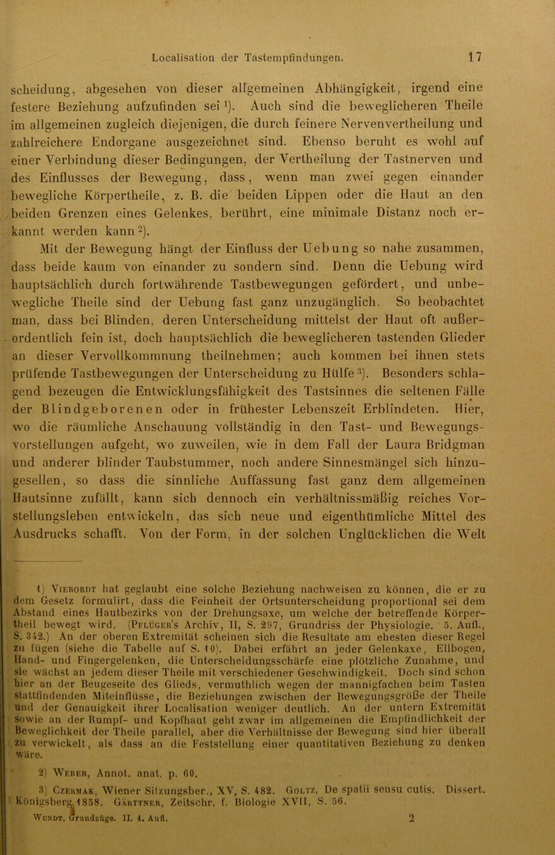 Scheidung, abgesehen von dieser allgemeinen Abhängigkeit, irgend eine festere Beziehung aufzufinden sei *). Auch sind die beweglicheren Theile im allgemeinen zugleich diejenigen, die durch feinere Nervenvertheilung und zahlreichere Endorgane ausgezeichnet sind. Ebenso beruht es wohl auf einer Verbindung dieser Bedingungen, der Vertheilung der Tastnerven und des Einflusses der Bewegung, dass, wenn man zwei gegen einander bewegliche Körpertheile, z. B. die beiden Lippen oder die Haut an den beiden Grenzen eines Gelenkes, berührt, eine minimale Distanz noch er- kannt werden kann1 2). Mit der Bewegung hängt der Einfluss der Uebung so nahe zusammen, dass beide kaum von einander zu sondern sind. Denn die Uebung wird hauptsächlich durch fortwährende Tastbewegungen gefördert, und unbe- wegliche Theile sind der Uebung fast ganz unzugänglich. So beobachtet man, dass bei Blinden, deren Unterscheidung mittelst der Haut oft außer- ordentlich fein ist, doch hauptsächlich die beweglicheren tastenden Glieder an dieser Vervollkommnung theilnehmen; auch kommen bei ihnen stets prüfende Tastbewegungen der Unterscheidung zu Hülfe3). Besonders schla- gend bezeugen die Entwicklungsfähigkeit des Tastsinnes die seltenen Fälle der Blindgeborenen oder in frühester Lebenszeit Erblindeten. Hier, wo die räumliche Anschauung vollständig in den Tast- und Bewegungs- vorstellungen aufgeht, wo zuweilen, wie in dem Fall der Laura Bridgman und anderer blinder Taubstummer, noch andere Sinnesmängel sich hinzu- gesellen , so dass die sinnliche Auffassung fast ganz dem allgemeinen Hautsinne zufällt, kann sich dennoch ein verhältnissmäßig reiches Vor- stellungsleben entwickeln, das sich neue und eigenthümliche Mittel des Ausdrucks schafft. Von der Form, in der solchen Unglücklichen die Welt 1) Vierordt hat geglaubt eine solche Beziehung nachweisen zu können, die er zu dem Gesetz formulirt, dass die Feinheit der Ortsunterscheidung proportional sei dem Abstand eines Hautbezirks von der Drehungsaxe, um welche der betreffende Körper- theil bewegt wird. (Pflüger’s Archiv, II, S. 297, Grundriss der Physiologie. 5. Aufl., S. 342.) An der oberen Extremität scheinen sich die Resultate am ehesten dieser Regel zu fügen (siehe die Tabelle auf S. 10). Dabei erfährt an jeder Gelenkaxe, Ellbogen, Hand- und Fingergelenken, die Unterscheidungsschärfe eine plötzliche Zunahme, und sie wächst an jedem dieser Theile mit verschiedener Geschwindigkeit. Doch sind schon hier an der Beugeseite des Glieds, vermuthlich wegen der mannigfachen heim Tasten stattfindenden Miteinflüsse, die Beziehungen zwischen der Bewegungsgröße der Theile und der Genauigkeit ihrer Localisation weniger deutlich. An der untern Extremität sowie an der Rumpf- und Kopfhaut geht zwar im allgemeinen die Empfindlichkeit der Beweglichkeit der Theile parallel, aber die Verhältnisse der Bewegung sind hier überall zu verwickelt, als dass an die Feststellung einer quantitativen Beziehung zu denken wäre. 2) Werer, Annot. anat. p. 60. 3) Czermak, Wiener Sitzungsber., XV, S. 482. Goltz, De spatii sensu cutis. Dissert. Königsberg \ 858. Garttner, Zeitschr. f. Biologie XVII, S. 56. W OK dt, Grundzüge. II. 4. Aufl. 2