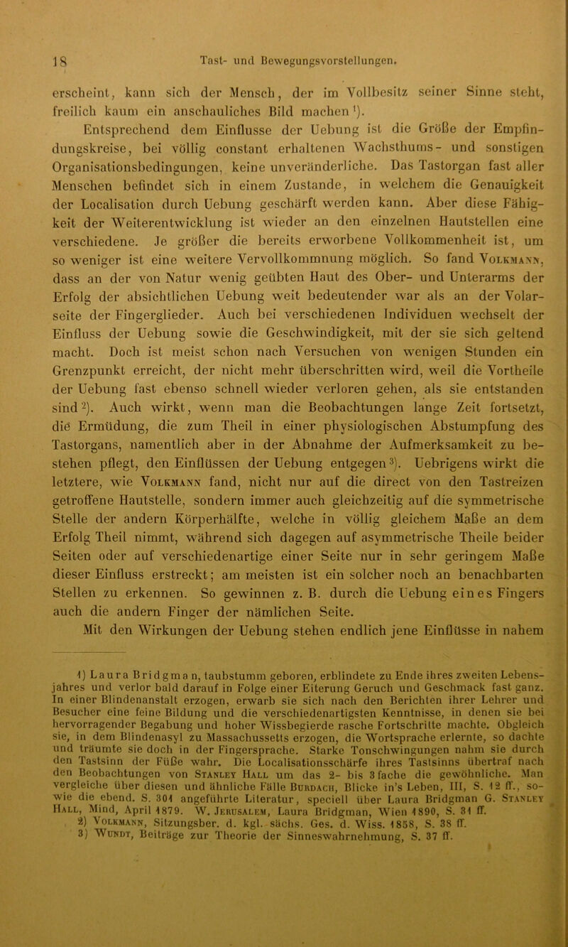 erscheint, kann sich der Mensch, der im Vollbesitz seiner Sinne steht, freilich kaum ein anschauliches Bild machen i). Entsprechend dem Einflüsse der Uebung ist die Größe der Empfin- dungskreise, bei völlig constant erhaltenen Wachsthums- und sonstigen Organisationsbedingungen, keine unveränderliche. Das Tastorgan fast aller Menschen befindet sich in einem Zustande, in welchem die Genauigkeit der Localisation durch Uebung geschärft werden kann. Aber diese Fähig- keit der Weiterentwicklung ist wieder an den einzelnen Hautstellen eine verschiedene. Je größer die bereits erworbene Vollkommenheit ist, um so weniger ist eine weitere Vervollkommnung möglich. So fand Volkmann, dass an der von Natur wenig geübten Haut des Ober- und Unterarms der Erfolg der absichtlichen Uebung weit bedeutender war als an der Volar- seite der Fingerglieder. Auch bei verschiedenen Individuen wechselt der Einfluss der Uebung sowie die Geschwindigkeit, mit der sie sich geltend macht. Doch ist meist schon nach Versuchen von wenigen Stunden ein Grenzpunkt erreicht, der nicht mehr überschritten wird, weil die Vortheile der Uebung fast ebenso schnell wieder verloren gehen, als sie entstanden sind2). Auch wirkt, wenn man die Beobachtungen lange Zeit fortsetzt, die Ermüdung, die zum Theil in einer physiologischen Abstumpfung des Tastorgans, namentlich aber in der Abnahme der Aufmerksamkeit zu be- stehen pflegt, den Einflüssen der Uebung entgegen3). Uebrigens wirkt die letztere, wie Volkmann fand, nicht nur auf die direct von den Tastreizen getroffene Hautstelle, sondern immer auch gleichzeitig auf die symmetrische Stelle der andern Körperhälfte, welche in völlig gleichem Maße an dem Erfolg Theil nimmt, während sich dagegen auf asymmetrische Theile beider Seiten oder auf verschiedenartige einer Seite nur in sehr geringem Maße dieser Einfluss erstreckt; am meisten ist ein solcher noch an benachbarten Stellen zu erkennen. So gewinnen z. B. durch die Uebung ein es Fingers auch die andern Finger der nämlichen Seite. Mit den Wirkungen der Uebung stehen endlich jene Einflüsse in nahem 1) Laura Bridgman, taubstumm geboren, erblindete zu Ende ihres zweiten Lebens- jahres und verlor bald darauf in Folge einer Eiterung Geruch und Geschmack fast ganz. In einer Blindenanstalt erzogen, erwarb sie sich nach den Berichten ihrer Lehrer und Besucher eine feine Bildung und die verschiedenartigsten Kenntnisse, in denen sie bei hervorragender Begabung und hoher Wissbegierde rasche Fortschritte machte. Obgleich sie, in dem Blindenasyl zu Massachussetts erzogen, die Wortsprache erlernte, so dachte und träumte sie doch in der Fingersprache. Starke Tonschwingungen nahm sie durch den Tastsinn der Füße wahr. Die Localisationsschärfe ihres Tastsinns iibertraf nach den Beobachtungen von Stanley Hall um das 2- bis 3 fache die gewöhnliche. Man vergleiche über diesen und ähnliche Fälle Burdach, Blicke in’s Leben, III, S. t2 ff., so- wie die ebend. S. 301 angeführte Literatur, speciell über Laura Bridgman G. Stanley Hall, Mind, April 1879. W. Jerusalem, Laura Bridgman, Wien 1890, S. 31 ff. 2) Volkmann, Sitzungsber. d. kgl. sächs. Ges. d. Wiss. 1858, S. 38 ff.