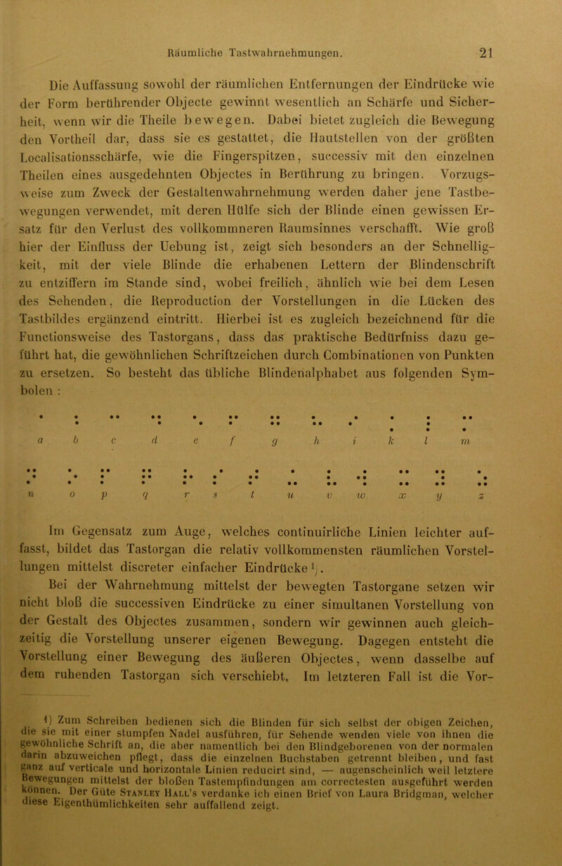Die Auffassung sowohl der räumlichen Entfernungen der Eindrücke wie der Form berührender Objecte gewinnt wesentlich an Schärfe und Sicher- heit, wenn wir die Theile bewegen. Dabei bietet zugleich die Bewegung den Vortheil dar, dass sie es gestattet, die Hautstellen von der größten Localisationsschärfe, wie die Fingerspitzen, successiv mit den einzelnen Theilen eines ausgedehnten Objectes in Berührung zu bringen. Vorzugs- weise zum Zweck der Gestaltenwahrnehmung werden daher jene Tastbe- wegungen verwendet, mit deren Hülfe sich der Blinde einen gewissen Er- satz für den Verlust des vollkommneren Raumsinnes verschafft. Wie groß hier der Einfluss der Uebung ist, zeigt sich besonders an der Schnellig- keit, mit der viele Blinde die erhabenen Lettern der Blindenschrift zu entziffern im Stande sind, wobei freilich, ähnlich wie bei dem Lesen des Sehenden, die Reproduction der Vorstellungen in die Lücken des Tastbildes ergänzend eintritt. Hierbei ist es zugleich bezeichnend für die Functionsweise des Tastorgans, dass das praktische Bedürfniss dazu ge- führt hat, die gewöhnlichen Schriftzeichen durch Combinationen von Punkten zu ersetzen. So besteht das übliche Blindenalphabet aus folgenden Sym- bolen : • • • • •• • • • 9 9 9 • • • •• • • • • ••••• • • • • a b c d e f g h i k l m • • 9 9 9 9 9 9 9 9 • • 9 9 9 9 9 • 9 9 9 9 9 9 9 9 9 • 9 9 9 • 9 9 9 9 9 9 • • • 9 9 9 9 9 9 n 0 P Q r s t u V w X y Im Gegensatz zum Auge, welches continuirliche Linien leichter auf- fasst, bildet das Tastorgan die relativ vollkommensten räumlichen Vorstel- lungen mittelst discreter einfacher Eindrücke1]. Bei der Wahrnehmung mittelst der bewegten Tastorgane setzen wir nicht bloß die successiven Eindrücke zu einer simultanen Vorstellung von der Gestalt des Objectes zusammen, sondern wir gewinnen auch gleich- zeitig die Vorstellung unserer eigenen Bewegung. Dagegen entsteht die Vorstellung einer Bewegung des äußeren Objectes, wenn dasselbe auf dem ruhenden Tastorgan sich verschiebt. Im letzteren Fall ist die Vor- D Zum Schreiben bedienen sich die Blinden für sich selbst der obigen Zeichen, die sie mit einer stumpfen Nadel ausführen, für Sehende wenden viele von ihnen die gewöhnliche Schrift an, die aber namentlich bei den Blindgeborenen von der normalen darin abzuweichen pflegt, dass die einzelnen Buchstaben getrennt bleiben, und fast ^anz auf verticale und horizontale Linien reducirt sind, — augenscheinlich weil letztere Bewegungen mittelst der bloßen Tastempfindungen am correctesten ausgeführt werden können. Der Güte Stanley IIall’s verdanke ich einen Brief von Laura Bridgrnan, welcher diese Ligenthümlichkeiten sehr auffallend zeigt.