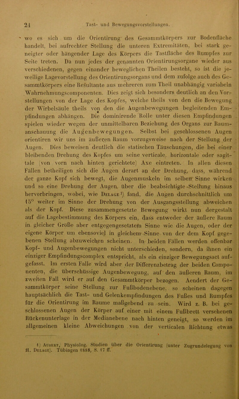 wo es sich um die Orientirung des Gesammtkörpers zur Bodenflüche handelt, bei aufrechter Stellung die unteren Extremitäten, bei stark ge- neigter oder hängender Lage des Körpers die Tastflüche des Rumpfes zur Seite treten. Da nun jedes der genannten Orientirungsorgane wieder aus verschiedenen, gegen einander beweglichen Theilen besteht, so ist die je- weilige Lagevorstellung des Orientirungsorgans und dem zufolge auch des Ge- sammtkörpers eine Resultante aus mehreren zum Theil unabhängig variabeln Wahrnehmungscomponenten. Dies zeigt sich besonders deutlich an den Vor- stellungen von der Lage des Kopfes, welche theils von den die Bewegung der Wirbelsäule theils von den die Augenbewegungen begleitenden Em- pfindungen abhängen. Die dominirende Rolle unter diesen Empfindungen spielen wieder wegen der unmittelbaren Beziehung des Organs zur Raum- anschauung die Augenbewegungen. Selbst bei geschlossenen Augen orientiren wir uns im äußeren Raum vorzugsweise nach der Stellung der Augen. Dies beweisen deutlich die statischen Täuschungen, die bei einer bleibenden Drehung des Kopfes um seine verticale, horizontale oder sagit- tale (von vorn nach hinten gerichtete) Axe eintreten. In allen diesen Fällen betheiligen sich die Augen derart an der Drehung, dass, während der ganze Kopf sich bewegt, die Augenmuskeln im selben Sinne wirken und so eine Drehung der Augen über die beabsichtigte -Stellung hinaus hervorbringen, wobei, wie Delage *) fand, die Augen durchschnittlich um 15° weiter im Sinne der Drehung von der Ausgangsstellung abw?eichen als der Kopf. Diese zusammengesetzte Bewegung wirkt nun dergestalt auf die Lagebestimmung des Körpers ein, dass entweder der äußere Raum in gleicher Größe aber entgegengesetztem Sinne wie die Augen, oder der eigene Körper um ebensoviel in gleichem Sinne von der dem Kopf gege- benen Stellung abzuweichen scheinen. In beiden Fällen werden offenbar Kopl- und Augenbewegungen nicht unterschieden, sondern, da ihnen ein einziger Empfindungscomplex entspricht, als ein einziger Bewegungsact auf- gefasst. Im ersten Falle wird aber der Differenzbetrag der beiden Compo- nenten, die überschüssige Augenbewegung, auf den äußeren Raum, im zweiten Fall wrird er auf den Gesammtkörper bezogen. Aendert der Ge- sammtkörper seine Stellung zur Fußbodenebene, so scheinen dagegen hauptsächlich die Tast- und Gelenkempfindungen des Fußes und Rumpfes für die Orientirung im Raume maßgebend zu sein. Wird z. B. bei ge- schlossenen Augen der Körper auf einer mit einem Fußbrett. versehenen Rückenunterlage in der Medianebene nach hinten geneigt, so werden im allgemeinen kleine Abweichungen von der verticalen Richtung etwas k i ;— 1) Auhert, Physiolog. Studien über die Orientirung (unter Zugrundelegung von H. Delage). Tübingen 1888, S. \1 ff.