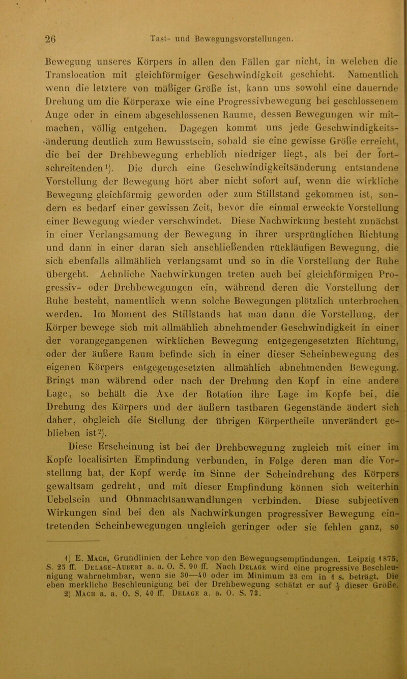 Bewegung unseres Körpers in allen den Fällen gar nicht, in welchen die Translocation mit gleichförmiger Geschwindigkeit geschieht. Namentlich wenn die letztere von mäßiger Größe ist, kann uns sowohl eine dauernde Drehung um die Körperaxe wie eine Progressivbewegung bei geschlossenem Auge oder in einem abgeschlossenen Raume, dessen Bewegungen wir mit- machen, völlig entgehen. Dagegen kommt uns jede Geschwindigkeits- •änderung deutlich zum Bewusstsein, sobald sie eine gewisse Größe erreicht, die bei der Drehbewegung erheblich niedriger liegt, als bei der fort- schreitenden1). Die durch eine Geschwindigkeitsänderung entstandene Vorstellung der Bewegung hört aber nicht sofort auf, wenn die wirkliche Bewegung gleichförmig geworden oder zum Stillstand gekommen ist, son- dern es bedarf einer gewissen Zeit, bevor die einmal erweckte Vorstellung einer Bewegung wieder verschwindet. Diese Nachwirkung besteht zunächst in einer Verlangsamung der Bewegung in ihrer ursprünglichen Richtung und dann in einer daran sich anschließenden rückläufigen Bewegung, die sich ebenfalls allmählich verlangsamt und so in die Vorstellung der Ruhe übergeht. Aehnliche Nachwirkungen treten auch bei gleichförmigen Pro- gressiv- oder Drehbewegungen ein, während deren die Vorstellung der Ruhe besteht, namentlich wenn solche Bewegungen plötzlich unterbrochen werden. Im Moment des Stillstands hat man dann die Vorstellung, der Körper bewege sich mit allmählich abnehmender Geschwindigkeit in einer der vorangegangenen wirklichen Bewegung entgegengesetzten Richtung, oder der äußere Raum befinde sich in einer dieser Scheinbewegung des eigenen Körpers entgegengesetzten allmählich abnehmenden Bewegung. Bringt man während oder nach der Drehung den Kopf in eine andere Lage, so behält die Axe der Rotation ihre Lage im Kopfe bei, die Drehung des Körpers und der äußern tastbaren Gegenstände ändert sich daher, obgleich die Stellung der übrigen Körpertheile unverändert ge- blieben ist2). Diese Erscheinung ist bei der Drehbewegung zugleich mit einer im Kopfe localisirten Empfindung verbunden, in Folge deren man die Vor- stellung hat, der Kopf werde im Sinne der Scheindrehung des Körpers gewaltsam gedreht, und mit dieser Empfindung können sich weiterhin Uebelsein und Ohnmachtsanwandlungen verbinden. Diese subjectiven Wirkungen sind bei den als Nachwirkungen progressiver Bewegung ein- tretenden Scheinbewegungen ungleich geringer oder sie fehlen ganz, so 1) E. Mach, Grundlinien der Lehre von den Bewegungsempfindungen. Leipzig tS75, S. 25 ff. Delage-Aubeiit a. a. 0. S. 90 ff. Nach Delage wird eine progressive Beschleu- nigung wahrnehmbar, wenn sie 30—40 oder im Minimum 23 cm in 1 s. beträgt. Die eben merkliche Beschleunigung bei der Drehbewegung schätzt er auf V dieser Größe. 2) Mach a. a. 0. S. 40 ff. Delage a. a. O. S. 73.