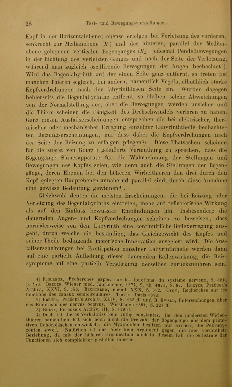 Kopf in der Ilorizontalebene; ebenso erfolgen bei Verletzung des vorderen, senkrecht zur Medianebene (2?3) und des hinteren, parallel der Medihn- ; ebene gelegenen verticalen Bogenganges (#2) jedesmal Pendelbewegungen in der Richtung des verletzten Ganges und nach der Seite der Verletzung, während man zugleich oscillirende Bewegungen der Augen beobachtet1). Wird das Bogenlabyrinth auf der einen Seite ganz entfernt, so treten bei manchen Thieren sogleich, bei andern, namentlich Vögeln, allmählich starke Kopfverdrehungen nach der labyrinthlosen Seite ein. Wurden dagegen beiderseits die Bogenlabyrinthe entfernt, so bleiben solche Abweichungei} von der Normalstellung aus, aber die Bewegungen werden unsicher und die Thiere scheinen die Fähigkeit des Drehschwindels verloren zu haben. Ganz diesen Ausfallserscheinungen entsprechen die bei elektrischer, ther- mischer oder mechanischer Erregung einzelner Labyrinththeile beobachte- ten Reizungserscheinungen, nur dass dabei die Kopfverdrehungen nach der Seite der Reizung zu erfolgen pflegen2). Diese Thatsachen scheinen für die zuerst von Goltz3) geäußerte Vermuthung zu sprechen, dass die Bogengänge Sinnesapparate für die Wahrnehmung der Stellungen und Bewegungen des Kopfes seien, wie denn auch die Stellungen der Bogen- gänge, deren Ebenen bei den höheren Wirbelthieren den drei durch den Kopf gelegten Hauptebenen annähernd parallel sind, durch diese Annahme eine gewisse Bedeutung gewinnen4). Gleichwohl deuten die meisten Erscheinungen, die bei Reizung oder Verletzung des Bogenlabyrinths eintreten, mehr auf reflectorische Wirkung als auf den Einfluss bewusster Empfindungen hin. Insbesondere die dauernden Augen- und Kopfverdrehungen scheinen zu beweisen, dass normalerweise von dem Labyrinth eine continuirliche Reflexerregung aus- geht, durch welche die beständige, das Gleichgewicht des Kopfes und seiner Theile bedingende motorische Innervation ausgelöst wird. Die Aus- fallserscheinungen bei Exstirpation einzelner Labyrinththeile werden dann auf eine partielle Aufhebung dieser dauernden Reflexwirkung, die Reiz- symptome auf eine partielle Verstärkung derselben zurückzuführen sein. 1) Flourens, Recherches expör. sur les fonctions du svsteme nerveux, 2. 6dit. p. 446. Breuer, Wiener med. Jahrbücher, 4 874, S. 72, 4 875, S. 87. Högyes, Pflügers Archiv, XXVI, S. 558. Bechterew, ebend. XXX, S. 34 2. Cyon , Recherches sur les fonctions des canaux semicirculaires. Thöse. Paris 4 878. 2) Breuer, Pflüger’s Archiv, XLIV, S. 4 35 IT. und R. Ewald, Untersuchungen über das Endorgan des nervus octavus. Wiesbaden 4 892, S. 227 ff. 3) Goltz, Pflüger’s Archiv, UI, S. 4 72 ff. 4) Doch ist dieses Verhältniss kein völlig constantes. Bei den niedersten Wirbel- thieren namentlich hat sich noch nicht die Dreizahl der Bogengänge aus dem primi- tiven Gehörbläschen entwickelt: die Myxinoiden besitzen nur einen, die Petromy- zonten zwei. Natürlich ist das aber kein Argument gegen die hier vermuthete Beziehung, da mit der höheren Organisation auch in diesem Fall die Substrate der Functionen sich complicirter gestalten müssen.