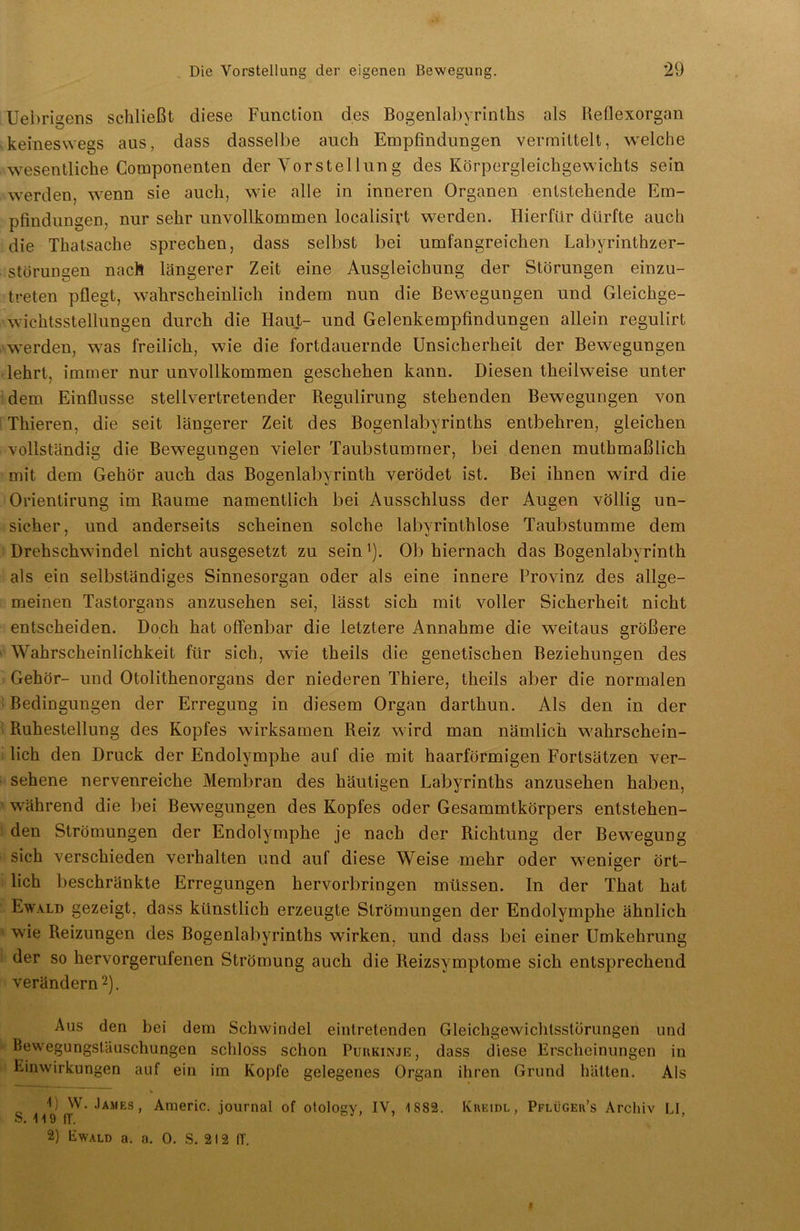 Uebrigens schließt diese Function des Bogenlabyrinths als Reflexorgan keineswegs aus, dass dasselbe auch Empfindungen vermittelt, welche wesentliche Componenten der Vorstellung des Körpergleichgewichts sein werden, wenn sie auch, wie alle in inneren Organen entstehende Em- pfindungen, nur sehr unvollkommen localisivt werden. Hierfür dürfte auch die Thatsache sprechen, dass selbst bei umfangreichen Labyrinthzer- storungen nach längerer Zeit eine Ausgleichung der Störungen einzu- treten pflegt, wahrscheinlich indem nun die Bewegungen und Gleichge- wichtsstellungen durch die Haut- und Gelenkempfindungen allein regulirt werden, was freilich, wie die fortdauernde Unsicherheit der Bewegungen lehrt, immer nur unvollkommen geschehen kann. Diesen theilweise unter dem Einflüsse stellvertretender Regulirung stehenden Bewegungen von Thieren, die seit längerer Zeit des Bogenlabyrinths entbehren, gleichen vollständig die Bewegungen vieler Taubstummer, bei denen muthmaßlich mit dem Gehör auch das Bogenlabyrinth verödet ist. Bei ihnen wird die Orientirung im Raume namentlich bei Ausschluss der Augen völlig un- sicher, und anderseits scheinen solche labyrinthlose Taubstumme dem Drehschwindel nicht ausgesetzt zu sein ]). Ob hiernach das Bogenlabyrinth als ein selbständiges Sinnesorgan oder als eine innere Provinz des allge- meinen Tastorgans anzusehen sei, lässt sich mit voller Sicherheit nicht entscheiden. Doch hat offenbar die letztere Annahme die weitaus größere Wahrscheinlichkeit für sich, wie theils die genetischen Beziehungen des Gehör- und Otolithenorgans der niederen Thiere, theils aber die normalen Bedingungen der Erregung in diesem Organ darthun. Als den in der Ruhestellung des Kopfes wirksamen Reiz wird man nämlich wahrschein- lich den Druck der Endolymphe auf die mit haarförmigen Fortsätzen ver- sehene nervenreiche Membran des häutigen Labyrinths anzusehen haben, während die bei Bewegungen des Kopfes oder Gesammtkörpers entstehen- den Strömungen der Endolymphe je nach der Richtung der Bewegung sich verschieden verhalten und auf diese Weise mehr oder weniger ört- lich beschränkte Erregungen hervorbringen müssen. In der That hat Ewald gezeigt, dass künstlich erzeugte Strömungen der Endolymphe ähnlich wie Reizungen des Bogenlabyrinths wirken, und dass bei einer Umkehrung der so hervorgerufenen Strömung auch die Reizsymptome sich entsprechend verändern2). Aus den bei dem Schwindel eintretenden Gleichgewichtsstörungen und Bewegungstäuschungen schloss schon Purkinje, dass diese Erscheinungen in Einwirkungen auf ein im Kopfe gelegenes Organ ihren Grund hätten. Als U W. James, Americ. journal of otology, IV, 1882. Kreidl, Pflügeu’s Archiv LI, o. 11 9 ff. 2) Ewald a. a. 0. S. 212 ff.