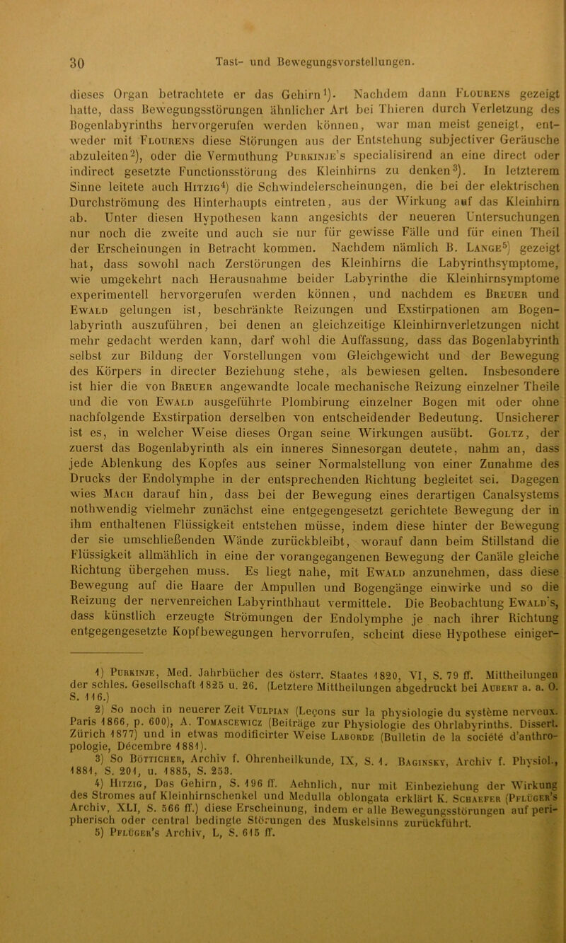 dieses Organ betrachtete er das Gehirn1)- Nachdem dann Flourens gezeigt hatte, dass Bewegungsstörungen ähnlicher Art bei Thieren durch Verletzung des Bogenlabyrinths hervorgerufen werden können, war man meist geneigt, ent- weder mit Flourens diese Störungen aus der Entstehung subjectiver Geräusche abzuleiten2), oder die Vermuthung Purkinje’s specialisirend an eine direct oder indirect gesetzte Functionsstörung des Kleinhirns zu denken3). In letzterem Sinne leitete auch Hitzig4) die Schwindelerscheinungen, die bei der elektrischen Durchströmung des Hinterhaupts eintreten, aus der Wirkung auf das Kleinhirn ab. Unter diesen Hypothesen kann angesichts der neueren Untersuchungen nur noch die zweite und auch sie nur für gewisse Fälle und für einen Theil der Erscheinungen in Betracht kommen. Nachdem nämlich B. Lange5) gezeigt hat, dass sowohl nach Zerstörungen des Kleinhirns die Labyrinthsymptome, wie umgekehrt nach Herausnahme beider Labyrinthe die Kleinhirnsymptome experimentell hervorgerufen werden können, und nachdem es Breuer und Ewald gelungen ist, beschränkte Reizungen und Exstirpationen am Bogen- labyrinth auszuführen, bei denen an gleichzeitige Kleinhirnverletzungen nicht mehr gedacht werden kann, darf wohl die Auffassung, dass das Bogenlabyrinth selbst zur Bildung der Vorstellungen vom Gleichgewicht und der Bewegung des Körpers in directer Beziehung stehe, als bewiesen gelten. Insbesondere ist hier die von Breuer angewandte locale mechanische Reizung einzelner Theile und die von Ewald ausgeführte Plombirung einzelner Bogen mit oder ohne nachfolgende Exstirpation derselben von entscheidender Bedeutung. Unsicherer ist es, in welcher Weise dieses Organ seine Wirkungen ausübt. Goltz, der zuerst das Bogenlabyrinth als ein inneres Sinnesorgan deutete, nahm an, dass jede Ablenkung des Kopfes aus seiner Normalstellung von einer Zunahme des Drucks der Endolymphe in der entsprechenden Richtung begleitet sei. Dagegen wies Mach darauf hin, dass bei der Bewegung eines derartigen Canalsystems nothwendig vielmehr zunächst eine entgegengesetzt gerichtete Bewegung der in ihm enthaltenen Flüssigkeit entstehen müsse, indem diese hinter der Bewegung der sie umschließenden Wände zurückbleibt, worauf dann beim Stillstand die Flüssigkeit allmählich in eine der vorangegangenen Bewegung der Canäle gleiche Richtung übergehen muss. Es liegt nahe, mit Ewald anzunehmen, dass diese Bewegung auf die Haare der Ampullen und Bogengänge einwirke und so die Reizung der nervenreichen Labyrinthhaut vermittele. Die Beobachtung Ewald s, dass künstlich erzeugte Strömungen der Endolymphe je nach ihrer Richtung entgegengesetzte Kopfbewegungen hervorrufen, scheint diese Hypothese einiger- ^) Purkinje, Med. Jahrbücher des österr. Staates 1820, VI, S. 79 ff. Mittheilungen der schles. Gesellschaft 1825 u. 26. (Letztere Mittheilungen abgedruckt bei Aubert a. a. 0. S. 116.) 2) So noch in neuerer Zeit Vulpian (Le$ons sur la Physiologie du Systeme nerveux. Paris 1 866, p. 600), A. Tomascewicz (Beiträge zur Physiologie des Ohrlabyrinths. Dissert. Zürich 1 877) und in etwas modificirter Weise Laborde (Bulletin de la sociötü d’anthro- pologie, Döcembre 1881). 3) So Bötticher, Archiv f. Ohrenheilkunde, IX, S. 1. Baginsky, Archiv f. Phvsioh, 1881, S. 201, u. 1885, S. 253. 4) Hitzig, Das Gehirn, S. 196 ff. Aehnlich, nur mit Einbeziehung der Wirkung des Stromes auf Kleinhirnschenkel und Medulla oblongata erklärt K. Schaefer (Pflüger’s Archiv, XLI, S. 566 ff.) diese Erscheinung, indem er alle Bewegungsstörungen auf peri- pherisch oder central bedingte Störungen des Muskelsinns zurückführt. 5) Pflüger’s Archiv, L, S. 615 ff.