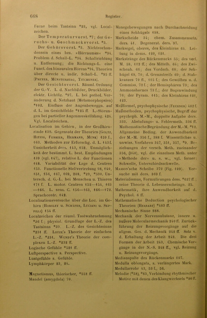 Ferne beim Tastsinn *22, vgl. Local- zeiehen. Der Temperaturvorst. *7; der Ge- ruchs- u. Geschmacksvorst. *3. Der Gehörsvorst. *3. Nichtvorhan- densein eines bes. »Hörraumes« *94. Problem d. Schall-L. *94. Schallrichtung u. Entfernung; die Richtungs-L. eine Funct. des binauralen Hörens *94. Theorien über directe u. indir. Schall-L. *95 ff. (Preyer, Münsterberg, Tuchener). Der G esi ch t s vo rs t. Räuml. Ordnung der G.-V. L. d. Nachbilder, Druckhilder, elektr. Lichtfig. *97. L. bei pathol. Ver- änderung d. Netzhaut (Metamorphopsien) *4 02. Einfluss der Augenbeweggn. auf d. L. im Gesichtfelde *125 ff. L.-Störun- gen bei partieller Augenmuskellähmg. 424. Vgl. Localzeichen. Localisation im Gehirn, in der Großhirn- rinde 4 39. Gegensatz der Theorien (Goltz, Hitzig, Ferrier, Hermann, Munk) 4 59 f., 4 63. Methoden zur Erforsch^, d. L. 4 43 f. Unsicherheit ders. 1 43, 4 52. Unmöglich- keit der bestimmt. L. best. Empfindungen 139 (vgl. 4 47), relative L. der Functionen 14 8. Variabilität der Lage d. Centren 4 53. Functionelle Stellvertretung 98, 4 40, 151, 156, 4 67, 4 69, 208, *29, *590. Un- tersch. d. G.-L. bei Menschen u. Thieren 171 f. L. motor. Centren 152—4 54, 1 63 —166. L. sens. C. 4 56—4 63, 4 66—1 72. Sprachcentr. 142. Localisationsversuche über die Loc. im Ge- hirn (Horslev u. Schäfer, Luciani u. Sep- pilli) 154 ff. Localzeichen der räuml. Tastwahrnehmung *36 f.; physiol. Grundlage der L.-Z. des Tastsinns *39. L.-Z. des Gesichtssinns *231 ff. Lotze’s Theorie der einfachen L.-Z. *231. Wundt’s Theorie der com- plexen L.-Z. *232 ff. Logische Gefühle *521 ff’. Luftperspective s. Perspective. Lustgefühle s. Gefühle. Lymphkörper 23, 24. Ma gnetismus, thierischer, *552 ff. Mandel (amygdala) 70. Manegebewegungen nach Durchschneidung eines Sebhügels 4 98. Markscheide 34; ehern. Zusammensetz, ders. 44. Degenerat. ders. 97. Marksegel, oberes, des Kleinhirns 64. Lei- tung in dems. 4 20, 4 21. Markstränge des Rückenmarks 55; des verl. M. 58, 412 ff.; des Mitleih. 64; des Zwi- schenh. 66; des Vorderb. 68; der Seh- hügel 69, 70; d. Grenzstreifs 69; d. Slab- kranzes 70 II., 115 f.; des Gewölbes u. d. Commiss. 72 f.; der Hemisphären 73; des Ammonshornes 73 f.; der Bogenwindung 76; der Pyram. 415; des Kleinhirns 421, 123. Maßformel, psychophysische (Fechner) 402 f. Maßmethoden, psychophysische, Begriff der psychoph. M.-M., doppelte Aufgabe ders. 333. Abstufungs- u. Fehlermeth. 336 ff. MalhematischeBegründung der M.-M. *12. Allgemeine Beding, der Anwendbarkeit der M.-M. 356 f., 388 f. Wissentliches u. unwiss. Verfahren 347, 351, 357, *9. Be- ziehungen der versch. Meth. zueinander 356, (340), vgl. die einzelnen Meth. unter »Methode der« u. s. w., vgl. ferner: Schwelle, Unterschiedsschwelle. MAssoN’sche Scheibe 370 (Fig. 4 09). Ver- suche mit ders. 369 f. Materialismus, Formulirungen dess. *627 ff.; seine Theorie d. Lebenserscheingn. 25. Mathematik, ihre Anwendbarkeit auf d. Psychol. 6 ff. Mathematische Deduclion psychologischer Theorien (Herbart) *4S3 ff. Mechanische Sinne 288. Mechanik der Nervensubstanz, innere u. äußere Molecularmechanik 240 IT. Zurück- führung der Reizungsvorgänge auf die allgem. Ges. d. Mechanik 242 ff. Satz v. d. Erhaltung der Arbeit 242. Die drei Formen der Arbeit 243. Chemische Vor- gänge in der N.-S. 248 ff., vgl. Reizung u. Reizungsvorgänge. Medianspalte des Rückenmarks 107. Medulla oblongata, s. verlängertes Mark. Medullarrohr 43, 53 f., 56. Melodie (*58), *83, Verbindung rhythmischer Motive mit denen des Klangwechsels *9011.