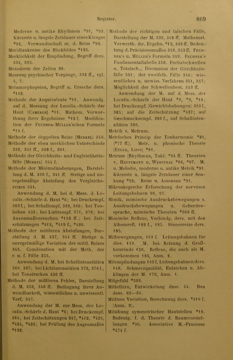 Moderne u. antike Rhythmen *94, *93. Kürzeste u. längste Zeitdauer eines Klanges *92. Verwandtschaft m. d. Reim *92. Meridiankreise des Blickfeldes *4 25. Merklichkeit der Empfindung, Begriff ders. 334, 395. Mesoderm der Zellen 28. Messung psychischer Vorgänge, 332 ff., vgl. 4, 7. Metamorphopsien, Begriff u. Ursache ders. *4 02. Methode der Aequivalcnte *4 4. Anwendg. auf d. Messung der Localis.-Schärfe der Haut (Camerer) *4 4. Mathem. Verwer- thung ihrer Ergebnisse *4 2 f. Modifica- tion der FECnNER-MüLLER’schen Formeln *4 3 f. Methode der doppelten Reize (Merkel) 346. Methode der eben merklichen Unterschiede 336, 341 ff., 368 f., 384. Methode der Gleichheits- und Ungleichheits- fälle (Merkel) 354 f. Methode der Minimaländerungen, Darstel- lung d. M. 336 f., 344 ff. Stetige und un- regelmäßige Abstufung des Vergleichs- reizes 344. Anwendung d. M. bei d. Mess. d. Lo- calis.-Schärfe d. Haut *6; bei Druckempf. 383 f.; bei Schallempf. 360, 366 ; bei Ton- höhen 453; bei Lichtempf. 374, 378; bei Ausenmaßversuchen *4 32 ff.; bei Zeit- schätzungen *44 2, *44 9 f., *426. Methode der mittleren Abstufungen, Dar- stellung d. M. 337, 344 ff. Stetige u. unregelmäßige Variation des mitll. Reizes 345. Combination mit der Meth. der r. u. f. Fälle 355. Anwendung d. M. bei Schallintensitäten 360, 367; bei Lichtintensitäten 372, 376 f.; bei Tonstrecken 456 ff. Methode der mittleren Fehler, Darstellung d. M. 338, 346 ff. Bedingung ihrer An- wendbarkeit, wissentliches u. unwissentl. Verf. 347. Anwendung der M. zur Mess, der Lo- calis.-Schärfe d. Haut *6; bei Druckempf. 384; bei Zeitschätzungen 347, *44 2, *420, *424, *426; bei Prüfung des Augenmaßes *4 32. Methode der richtigen und falschen Fälle, Darstellung der M. 3 39, 34 8 ff. Mathemat. Verwerth. ihr. Ergehn. *4 2, 348 ff. Bedeu- tung d.Präcisionsmaßes 349, 353ff. Fech- ner’s u. Mülleu’s Formeln 349. Fechner’s Fundamentaltabelle 350. Partialschwellen u. Totalsch., Discussion der Gleichhcits- fälle 354; der zsveifelh. Fälle 348; wis- sentliches u. unwiss. Verfahren 354, 357; Möglichkeit der Schwellenbest. 353 ff. Anwendung der M. auf d. Mess, der Localis.-Schärfe der Haut *6, *9, *4 2; bei Druckempf. (Gewichtshebungen) 383 f., 385; auf die Zeitschätzung *427; auf Geschmacksempf. 386 f., auf Schallinten- sitäten 360. Metrik s. Metrum. Metrisches Princip der Tonharmonie *84, (*77 ff.). Metr. u. phonische Theorie (Euler, Lipps) *84. Metrum (Rhythmus, Takt) *84 ff. Theorien v. Hauptmann u. Westphal *86, *87. M. u. Melodie, moderne u. antike Metrik *94. Kürzeste u. längste Zeitdauer einer Sen- kung *92. Reim u. Assonanz *94. Mikroskopische Erforschung der nervösen Leitungsbahnen 96, 97. Mimik, mimische Ausdrucksbewegungen s. Ausdrucksbewegungen u. Geberden- sprache, mimische Theorien *608 ff. Mimische Reflexe, Verbindg. ders. mit den Athemrefl. 482 f., 4 85. Sinnesreize ders. 4 85. Mitbewegungen, 4 03 f. Leitungsbahnen für dies. 4 40. M. bei Reizung d. Groß- hirnrinde 4 56. Reflexe, die auch als M. Vorkommen 4 85, Anm. 2. Mitempfindungen 4 03 f. Leitungsbahnen ders. 4 40. Schmerzqualität, Entstehen u. Ab- klingen der M. 4 79, Anm. 4. Mitgefühl *522. Mittelhirn, Entwickelung dess. 44. Bau dess. 62—64. Mittlere Variation, Berechnung ders. *34 0 f. (Anm. 2). Mitübung symmetrischer Hautstcllen *4 8. Bedeutg. f. d. Theorie d. Raumvorstel- lungen *36. Associative M.-Processe *474 f.