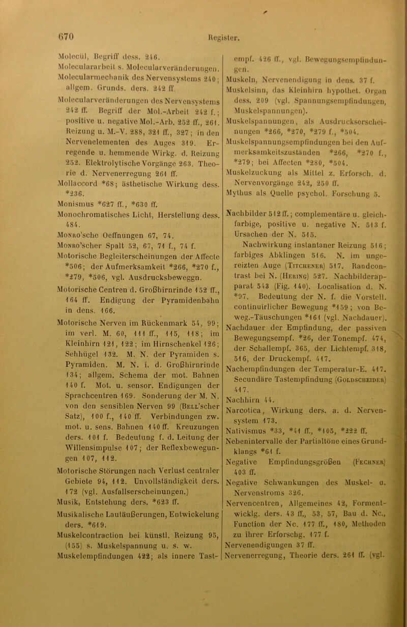 Molecül, Begriff dass. 246. Moleculararbeit s. Molccularveränderungen. Molecularmechanik des Nervensystems 240 ■ allgem. Grunds, ders. 242 ff. Molecularveränderungen des Nervensystems 242 lf. Begriff der Mol.-Arbeit 242 f.; positive u. negative Mol.-Arb. 252 lf., 261. Reizung u. M.-Y. 288, 321 fT., 327 ; in den Ncrvenelementen des Auges 319. Er- regende u. hemmende Wirkg. d. Reizung 252. Elektrolytische Vorgänge 263. Theo- rie d. Nervenerregung 261 ff. Mollaccord *68; ästhetische Wirkung dess. *236. Monismus *627 ff., *630 ff. Monochromatisches Licht, Herstellung dess. 484. MoNuo’schc Oeffnungen 67, 74. MoNiio’scher Spalt 52, 67, 71 f., 74 f. Motorische Begleiterscheinungen der Affecle *506; der Aufmerksamkeit *266, *270 f., *279, *506, vgl. Ausdrucksbeweggn. Motorische Centren d. Großhirnrinde 152 fT., 164 ff. Endigung der Pyramidenbahn in dens. 166. Motorische Nerven im Rückenmark 54, 99; im verl. M. 60, 111 ff., 115, 118; im Kleinhirn 121, 122 ; im Hirnschenkel 126; Sehhügel 132. M. N. der Pyramiden s. Pyramiden. M. N. i. d. Großhirnrinde 134; allgem. Schema der mot. Bahnen 140 f. Mot. u. sensor. Endigungen der Sprachcentren 169. Sonderung der M. N. von den sensiblen Nerven 99 (BELL’scher Satz), 100 f., 140 fT. Verbindungen zw. mot. u. sens. Bahnen 140 ff. Kreuzungen ders. 101 f. Bedeutung f. d. Leitung der Willensimpulse 1 07 ; der Reflexbewegun- gen 107, 112. Motorische Störungen nach Verlust centraler Gebiete 94, 112. Unvollständigkeit ders. 172 (vgl. Ausfallserscheinungen.) Musik, Entstehung ders. *623 ff. Musikalische Lautäußerungen, Entwickelung ders. *619. Muskelcontraction bei künstl. Reizung 95, (155) s. Muskelspannung u. s. w. Muskelempfindungen 422; als innere Tasl- empf. 426 IT., vgl. ßewegungsempfindun- gen. Muskeln, Nervenendigung in dens. 37 f. Muskelsinn, das Kleinhirn hypolhet. Organ dess. 209 (vgl. Spannungsempfindungen, Muskelspannungen). Muskelspannungen, als Ausdruckserschei- nungen *266, *270, *279 f., *504. Muskelspannungsempfindungen bei den Auf- merksamkeitszuständen *266, *270 f., *279; bei Affecten *280, *504. Muskelzuckung als Mittel z. Erforsch, d. Nervcnvorgänge 24 2, 250 IT. Mythus als Quelle psychol. Forschung 5. Nachbilder 512ff.; complementäre u. gleich- farbige, positive u. negative N. 513 f. Ursachen der N. 515. Nachwirkung instantaner Reizung 516; farbiges Abklingen 516. N. im unge- reizten Auge (Titchener) 517. Randcon- trast bei N. (Hering) 527. Nachbilderap- parat 543 (Fig. 140). Localisation d. N. *97. Bedeutung der N. f. die Vorstell, continuirlicher Bewegung *159; von Bc- weg.-Täuschungen *161 (vgl. Nachdauer). Nachdauer der Empfindung, der passiven Bewegungsempf. *26, der Tonempf. 474, der Schallempf. 365, der Lichtempf. 318, 516, der Druckempf. 417. Nachempfindungen der Temperatur-E. 417. Secundäre Tastempfindung (Goldscheider) 417. Nachhirn 44. Narcotica, Wirkung ders. a. d. Nerven- system 173. Nativismus *33, *41 ff., *105, *222 ff. Nebenintervalle der Partialtöne eines Grund- klangs *61 f. Negative Empfindungsgrößen (Fechner) 403 ff. Negative Schwankungen des Muskel- u. Nervcnstroms 326. Nervencentren, Allgemeines 42, Forment- wicklg. ders. 4 3 ff., 53, 57, Bau d. Nc., Function der Nc. 177 ff., 180, Methoden zu ihrer Erforschg. 177 f. Nervenendigungen 37 ff. Nervenerregung, Theorie ders. 261 ff. (vgl.