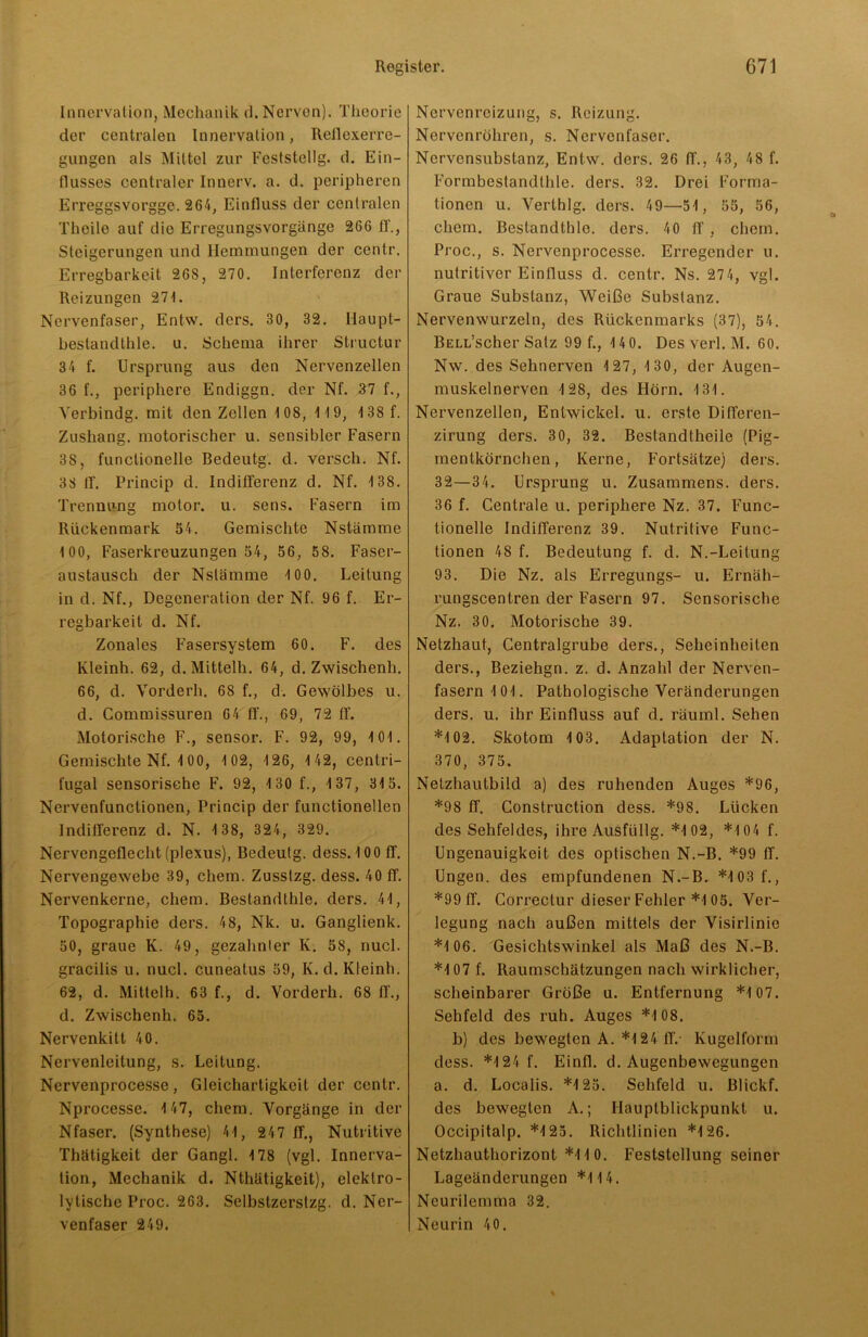 Innervation, Mechanik d. Nerven). Theorie der centralen Innervalion, Reilexerre- gungen als Mittel zur Feststellg. d. Ein- flusses centraler Innerv. a. d. peripheren Erreggsvorgge. 264, Einfluss der centralen Theile auf die Erregungsvorgänge 266 ff., Steigerungen und Hemmungen der centr. Erregbarkeit 268, 270. Interferenz der Reizungen 271. Nervenfaser, Entw. ders. 30, 32. Ilaupt- beslandthle. u. Schema ihrer Structur 34 f. Ursprung aus den Nervenzellen 36 f., periphere Endiggn. der Nf. 37 f., Verbindg. mit den Zellen 1 08, 1 19, 138 f. Zushang. motorischer u. sensibler Fasern 38, functionelle Bedeutg. d. versch. Nf. 38 ff. Prineip d. Indifferenz d. Nf. 138. Trennung molor. u. sens. Fasern im Rückenmark 54. Gemischte Nstämme 100, Faserkreuzungen 54, 56, 58. Faser- austausch der Nslämme 10 0. Leitung in d. Nf., Degeneration der Nf. 96 f. Er- regbarkeit d. Nf. Zonales Fasersystem 60. F. des Kleinh. 62, d.Mittelh. 64, d. Zwischenh. 66, d. Vorderh. 68 f., d. Gewölbes u. d. Commissuren 64 ff., 69, 72 ff. Motorische F., sensor. F. 92, 99, 101. Gemischte Nf. 1 00, 1 02, 126, 1 42, centri- fugal sensorische F. 92, 130 f., 137, 315. Nervenfunctionen, Prineip der functionellen Indifferenz d. N. 1 38, 324, 329. Nervengeflecht (plexus), Bedeutg. dess. 100 ff. Nervengewebe 39, chem. Zusstzg. dess. 40 ff. Nervenkerne, chem. Bestandthle. ders. 41, Topographie ders. 48, Nk. u. Ganglienk. 50, graue K. 49, gezahnter Iv. 58, nucl. gracilis u. nucl. cuneatus 59, Iv. d. Kleinh. 62, d. Mittclh. 63 f., d. Vorderh. 68 ff., d. Zwischenh. 65. Nervenkitt 40. Nervenleitung, s. Leitung. Nervenprocesse , Gleichartigkeit der centr. Nprocesse. 147, chem. Vorgänge in der Nfaser. (Synthese) 41, 247 ff., Nutritive Thätigkeit der Gangl. 178 (vgl. Innerva- tion, Mechanik d. Nthätigkeit), elektro- lytische Proc. 263. Selbstzerstzg. d. Ner- venfaser 249. Nervcnreizung, s. Reizung. Nervenröhren, s. Nervenfaser. Nervcnsubstanz, Entw. ders. 26 ff., 43, 48 f. Formbestandtlde. ders. 32. Drei Forma- tionen u. Verth lg. ders. 49—51, 55, 56, chem. Bestandthlo. ders. 40 ff, chem. Proc., s. Nervenprocesse. Erregender u. nutritiver Einfluss d. centr. Ns. 274, vgl. Graue Substanz, Weiße Substanz. Nervenwurzeln, des Rückenmarks (37), 54. BELL’scher Satz 99 f., 14 0. Des verl. M. 60. Nw. des Sehnerven 127, 130, der Augen- muskelnerven 128, des Hörn. 131. Nervenzellen, Entwickel. u. erste Differen- zirung ders. 30, 32. Bestandtheile (Pig- mentkörnchen, Kerne, Fortsätze) ders. 32—34. Ursprung u. Zusammens. ders. 36 f. Centrale u. periphere Nz. 37. Func- tionelle Indifferenz 39. Nutritive Func- tionen 48 f. Bedeutung f. d. N.-Leitung 93. Die Nz. als Erregungs- u. Ernäh- rungscentren der Fasern 97. Sensorische Nz. 30. Motorische 39. Netzhaut, Centralgrube ders., Seheinheiten ders., Beziehgn. z. d. Anzahl der Nerven- fasern 101. Pathologische Veränderungen ders. u. ihr Einfluss auf d. räuml. Sehen *102. Skotom 103. Adaptation der N. 370, 375. Netzhautbild a) des ruhenden Auges *96, *98 ff. Construction dess. *98. Lücken des Sehfeldes, ihre Ausfüllg. *1 02, *1 04 f. Ungenauigkeit des optischen N.-B. *99 ff. Ungen. des empfundenen N.-B. *103 f., *99 ff. Correctur dieser Fehler *105. Ver- legung nach außen mittels der Visirlinie *106. Gesichtswinkel als Maß des N.-B. *107 f. Raumschätzungen nach wirklicher, scheinbarer Größe u. Entfernung *107. Sehfeld des ruh. Auges *108. b) des bewegten A. *124 ff.- Kugelform dess. *124 f. Einfl. d. Augenbewegungen a. d. Localis. *125. Sehfeld u. Blickf. des bewegten A.; Ilauplblickpunkt u. Occipitalp. *125. Richtlinien *126. Netzhauthorizont *110. Feststellung seiner Lageänderungen *114. Neurilemma 32. Neurin 40.