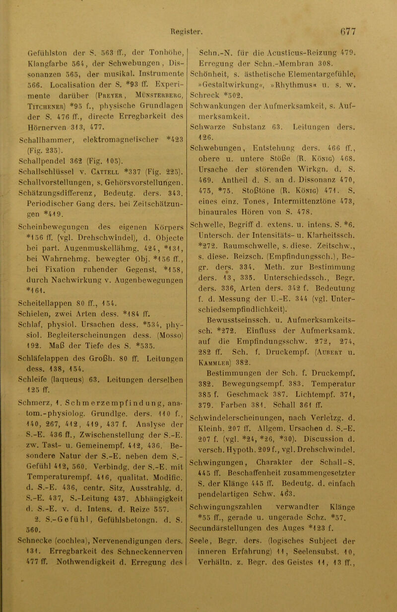 Gefühlston der S. 563 IT., der Tonhöhe, Klangfarbe 564, der Schwebungen , Dis- sonanzen 565, der musikal. Instrumente 566. Localisation der S. *93 ff. Experi- mente darüber (Preyer , Münsterberg, Titchener) *95 f., physische Grundlagen der S. 476 ff., directe Erregbarkeit des Hörnerven 313, 477. Schallhammer, elektromagnetischer *423 (Fig. 235). Schallpendel 362 (Fig. 105). Schallschlüssel v. Cattell *337 (Fig. 225). Schallvorstellungen, s. Gehörsvorstellungen. Schätzungsdifferenz, Bedeutg. ders. 343. Periodischer Gang ders. bei Zeitschätzun- gen *419. Scheinbewegungen des eigenen Körpers *156 tf. (vgl. Drehschwindel), d. Objecte bei part. Augenmuskellähmg. 424 , *131, bei Wahrnehmg. bewegter Obj. *156 ff., bei Fixation ruhender Gegenst. *158, durch Nachwirkung v. Augenbewegungen *161. Scheitellappen 80 ff., 154. Schielen, zwei Arten dess. *184 ff. Schlaf, physiol. Ursachen dess. *534, phy- siol. Begleiterscheinungen dess. (Mosso) 192. Maß der Tiefe des S. *535. Schläfelappen des G.roßh. 80 ff. Leitungen dess. 138, 154. Schleife (laqueus) 63. Leitungen derselben 125 ff. Schmerz, 1. Schmerzempfindung, ana- tom.-physiolog. Grundige, ders. 110 f., 140, 267, 412, 419, 437 f. Analyse der S.-E. 436 ff., Zwischenstellung der S.-E. zw. Tast- u. Gemeinempf. 412, 436. Be- sondere Natur der S.-E. neben dem S.- Gefühl 412, 560. Verbindg. der S.-E. mit Temperaturempf. 416, qualitat. Modific. d. S.-E. 436, centr. Sitz, Ausstrahlg. d. S.-E. 437, S.-Leitung 437. Abhängigkeit d. S.-E. v. d. Intens, d. Reize 557. 2. S.-Gefühl, Gefühlsbetongn. d. S. 560. Schnecke (cochlea), Nervenendigungen ders. 131. Erregbarkeit des Schneckennerven 477 ff. Nothwendigkeit d. Erregung des Schn.-N. für die Acusticus-Reizung 479. Erregung der Schn.-Membran 3 08. Schönheit, s. ästhetische Elementargefühle, »Gestaltwirkung«, »Rhythmus« u. s. w. Schreck *502. Schwankungen der Aufmerksamkeit, s. Auf- merksamkeit. Schwarze Substanz 63. Leitungen ders. 126. Schwebungen, Entstehung ders. 466 ff., obere u. untere Stöße (R. König) 468. Ursache der störenden Wirkgn. d. S. 469. Antheil d. S. an d. Dissonanz 470, 475, *75. Stoßtöne (R. König) 471. S. eines einz. Tones, Intermittenztöne 473, binaurales Hören von S. 478. Schwelle, Begriff d. extens. u. intens. S. *6. Untersch. der Intensitäts-u. Klarheitssch. *272. Raumschwelle, s. diese. Zeitschw., s. diese. Reizsch. (Empfindungssch.), Be- gr. ders. 334. Meth. zur Bestimmung ders. 13 , 335. Unterschiedssch., Begr. ders. 336, Arten ders. 342 f. Bedeutung f. d. Messung der U.-E. 344 (vgl. Unter- schiedsempfindlichkeit). Bewusstseinssch. u. Aufmerksamkeits- sch. *272. Einfluss der Aufmerksamk. auf die Empfindungsschw. 272, 274, 282 ff. Sch. f. Druckempf. (Aubert u. Kammler) 382. Bestimmungen der Sch. f. Druckempf. 382. Bewegungsempf. 383. Temperatur 385 f. Geschmack 387. Lichtempf. 371, 379. Farben 381. Schall 3 61 ff. Schwindelerscheinungen, nach Yerletzg. d. Kleinh. 207 ff. Allgem. Ursachen d. S.-E. 207 f. (vgl. *24, *26, *30). Discussion d. versch. Hypoth. 209 f., vgl. Drehschwindol. Schwingungen, Charakter der Schall-S. 445 ff. Beschaffenheit zusammengesetzter S. der Klänge 445 ff. Bedeutg. d. einfach pendelartigen Schw. 4^3. Schwingungszahlen verwandter Klänge *55 ff., gerade u. ungerade Schz. *57. Secundärstellungen des Auges *123 f. Seele, Begr. ders. (logisches Subject der inneren Erfahrung) 11, Seelensubst. 10, Verbältn. z. Begr. des Geistes 11, 13 ff.,