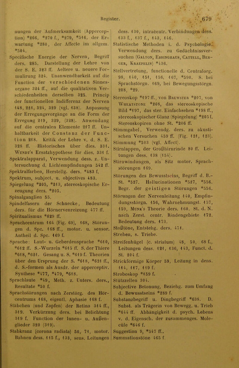 nungen der Aufmerksamkeit (Appercep- tion) *266, *270 f., *279, *316, der Er- wartung *280, der Affecte im allgem. *304. Specifische Energie der Nerven, Begriff ders. 283. Darstellung der Lehre von der S. E. 323 lt. Aeltere u. neuere For- mulirung 324. Unanwendbarkeit auf die Function der verschiedenen Sinnes- organe 324 iE, auf die qualitativen Ver- schiedenheiten derselben 325. Princip der functionellen Indifferenz der Nerven 148,221, 324, 329 (vgl. 138). Anpassung der Erregungsvorgänge an die Form der Erregung 219, 329, (328). Anwendung auf die centralen Elemente 217 iE Un- haltbarkeit der Constanz der Func- tion 218. Kritik der Lehre v. d. S. E. 328 iE Historisches über dies. 331. Wundt’s Ersatzhypothese für dies. 331 f. Spektralapparat, Verwendung dess. z. Un- tersuchung d. Lichlempfindungen 542 iE Spektralfarben, Herstellg. ders. *483 f. Spektrum, subject. u. objectives 483. Spiegelung *205, *213, stereoskopische Er- zeugung ders. *205. Spinalganglien 55. Spindelfasern der Schnecke, Bedeutung ders. für die Hörnervenreizung 477 iE Spiritualismus *629 ff. Sprachcentrum 164 (Fig. 69), 168, Störun- gen d. Spc. 168 iE, motor. u. sensor. Antheil d. Spc. 169 f. Sprache: Laut- u. Geberdensprache *610, *612 iE S.-Wurzeln *615 ff. S. der Thiere *618, *621. Gesang u. S. *619 f. Theorien über den Ursprung der S. *618, *621 iE, d. S.-formen als Ausdr. der apperceptiv. Synthese *477, *479, *61 8. Sprachlaute *49, Melh. z. Unters, ders., Resultate *50 f. Sprachstörungen nach Zerstörg. des Hör- centrums 168, eigentl. Aphasie 168 f. Stäbchen (und Zapfen) der Retina 314 ff., 319. Verkürzung ders. bei Belichtung 319 f. Function der Innen- u. Außen- glieder 320 (319). Stabkranz (corona radiata) 50, 71, motor. Bahnen dess. 115 f., 133, sens. Leitungen dess. 130, intraöenlr. Verbindungen dess. 133 E, 137 f., 1 43, 1 46. • Statistische Methoden i. d. Psychologie.' Verwendung ders. zu Gedächtnissver- suchen (Galton, Ebbinghaus, Cattell, Ber- ger, Kraepelin) *436. Stellvertretung, functioneile d. Centralorg. 98, 1 40, 151, 1 56, 1 67, *590. S. bei Sprachstörgn. 169, bei Bewegungsstörgn. 208, *29. Stereoskop *197 iE, von Brewster *207, von Wueatstone *208, das stereoskopische Bild *197, das sler. Einfachsehen *198 ff., stereoskopischer Glanz (Spiegelung) *205 f. Stqreoskopiren ohne St. *206 ff. Stimmgabel, Verwendg. ders. zu akusti- schen Versuchen 459 ff. (Fig. 121, 123). Stimmung *503 (vgl. Affect). Stirnlappen, der Großhirnrinde 80 ff. Lei- tungen dess. 138 (154). Stirnwindungen, als Sitz motor. Sprach- störungen 169. Störungen des Bewusstseins, Begriff d. B.- St. *527. Hallucinationen *527, *556. Begr. der geistigen Störungen *556. Störungen der Nervenleitung 140, Empfin- dungsstörgn. 156, Wahrnehmungst. 157, 159, Munk’s Theorie ders. 160. St. d. N. nach Zerst. centr. Rindengebiete 172. Bedeutung ders. 173. Stoßtöne, Entstehg. ders. 471. Streben, s. Triebe. Streifenhügel (c. Striatum) 48, 50, 68 f., Leitungen dess. 121, 1 36, 1 43, Funct. d. St. 204 f. Strickförmige Körper 59, Leitung in dens. 114, 117, 119 f. Stroboskop *159 f. Stützzellen 304. Subjective Betonung, Beziehg. zum Umfang d. Bewusstseins *289 f. Substanzbegriff u. Dingbegriff *638. D. Subst. als Trägerin von Bewegg. u. Trieb *644 ff. Abhängigkeit d. psych. Lebens v. d. Eigensch. der zusammenges. Mole- cüle *646 f. Suggestion 9, *547 ff.. Summationstöne 465 f