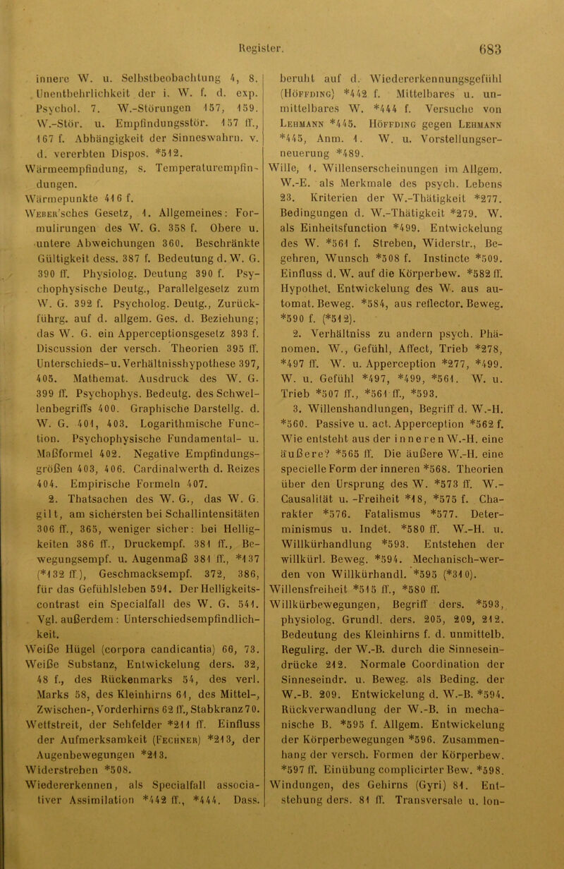 innere W. u. Selbstbeobachtung 4, 8. Unentbehrlichkeit der i. W. f. d. exp. Psychol. 7. W.-Störungen 157, 159. W.-Stör. u. Empfindungsstör. 4 57 fl'., 167 f. Abhängigkeit der Sinneswahrn. v. d. vererbten Dispos. *512. Wärmeempfindung, s. Temperaturempfin- dungen. Wärmepunkte 416 f. Weber’sches Gesetz, 1. Allgemeines: For- mulirungen des W. G. 358 f. Obere u. untere Abweichungen 360. Beschränkte Gültigkeit dess. 387 f. Bedeutung d. W. G. 390 IT. Pliysiolog. Deutung 390 f. Psy- chophysische Deutg., Parallelgesetz zum W. G. 392 f. Psycholog. Deutg., Zurück- I'ührg. auf d. allgem. Ges. d. Beziehung; das W. G. ein Apperceptionsgesetz 393 f. Discussion der versch. Theorien 395 IT. Unterschieds-u. Verhältnisshypothese 397, 405. Mathemat. Ausdruck des W. G. 399 ff. Psychophys. Bedeutg. des Schwel- lenbegriffs 400. Graphische Darstellg. d. W. G. 401 , 403. Logarithmische Func- tion. Psychophysische Fundamental- u. Maßformel 402. Negative Empfindungs- größen 403, 4 06. Cardinalwerth d. Reizes 4 04. Empirische Formeln 407. 2. Thatsachen des W. G., das W. G. gilt, am sichersten bei Schallintensitäten 306 ff., 365, weniger sicher: bei Hellig- keiten 386 ff., Druckempf. 381 ff., Be- wegungsempf. u. Augenmaß 381 ff., *137 (*132 ff), Geschmacksempf. 372, 386, für das Gefühlsleben 591. Der Ilelligkeits- contrast ein Specialfall des W. G. 541. Ygl. außerdem: Unterschiedsempfindlich- keit. Weiße Hügel (corpora candicantia) 66, 73. Weiße Substanz, Entwickelung ders. 32, 48 f., des Rückenmarks 54, des verl. Marks 58, des Kleinhirns 61, des Mittel-, Zwischen-, Vorderhirns 62 ff., Stabkranz 70. Wettstreit, der Sehfelder *211 ff. Einfluss der Aufmerksamkeit (Fechner) *213, der Augenbewegungen *213. Widerstreben *508. Wiedererkennen, als Specialfall associa- tiver Assimilation *442 ff., *444. Dass. beruht auf d. Wiedererkennungsgefühl (Höffding) *442 f. Mittelbares u. un- mittelbares W. *4 44 f. Versuche von Lehmann *445. Höffding gegen Lehmann *445, Anm. 1. W. u. Vorstellungser- neuerung *489. Wille, 1. Willenserscheinungen im Allgem. W.-E. als Merkmale des psych. Lebens 23. Kriterien der W.-Thätigkeit *277. Bedingungen d. W.-Thätigkeit *279. W. als Einheilsfunction *499. Entwickelung des W. *561 f. Streben, Widerstr., Be- gehren, Wunsch *508 f. Instincte *509. Einfluss d. W. auf die Körperbew. *582 ff. Hypothek Entwickelung des W. aus au- tomat. Beweg. *584, aus reflector. Beweg. *590 f. (*512). 2. Verhältniss zu andern psych. Phä- nomen. W., Gefühl, Affect, Trieb *278, *497 ff. W. u. Apperception *277, *499. W. u. Gefühl *497, *499, *561. W. u. Trieb *507 ff., *561 ff., *593. 3. Willenshandlungen, Begriff d. W.-H. *560. Passive u. act. Apperception *562 f. Wie entsteht aus der inneren W.-H. eine äußere? *565 ff. Die äußere W.-H. eine specielle Form der inneren *568. Theorien über den Ursprung des W. *573 ff. W.- Causalität u. -Freiheit *18, *575 f. Cha- rakter *576. Fatalismus *577. Deter- minismus u. Indet. *580 ff. W.-H. u. Willkürhandlung *593. Entstehen der willkürl. Beweg. *594. Mechanisch-wer- den von Willkürhandl. *595 (*31 0). Willensfreiheit *515 ff., *580 ff. Willkürbewegungen, Begriff ders. *593, physiolog. Grundl. ders. 205, 209, 212. Bedeutung des Kleinhirns f. d. unmittelb. Regulirg. der W.-B. durch die Sinnesein- drücke 212. Normale Coordination der Sinneseindr. u. Beweg, als Beding, der W.-B. 209. Entwickelung d. W.-B. *594. Rückverwandlung der W.-B. in mecha- nische B. *595 f. Allgem. Entwickelung der Körperbewegungen *596. Zusammen- hang der versch. Formen der Körperbew. *597 ff. Einübung complicirter Bew. *598. Windungen, des Gehirns (Gyri) 81. Ent- stehung ders. 81 ff. Transversale u. Ion-