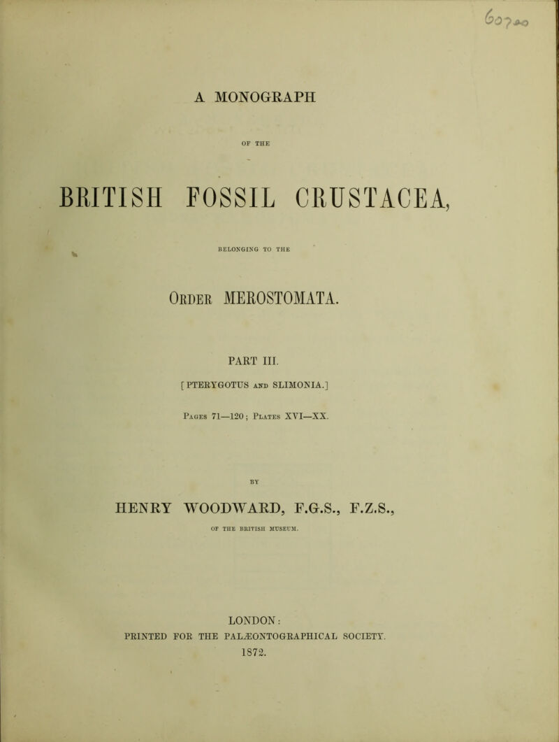 OF THE BRITISH FOSSIL CRUSTACEA, ^ BELONGING TO THE Order MEROSTOMATA. PART III. [PTEEYGOTUS and SLIMONIA.] Pages 71—120 ; Plates XVI—XX. BY HENRY WOODAYARD, F.G.S., E.Z.S., OF THE BRITISH MUSEHM. LONDON: PEINTED EOE THE PAL^ONTOGEAPHICAL SOCIETY. 1872.