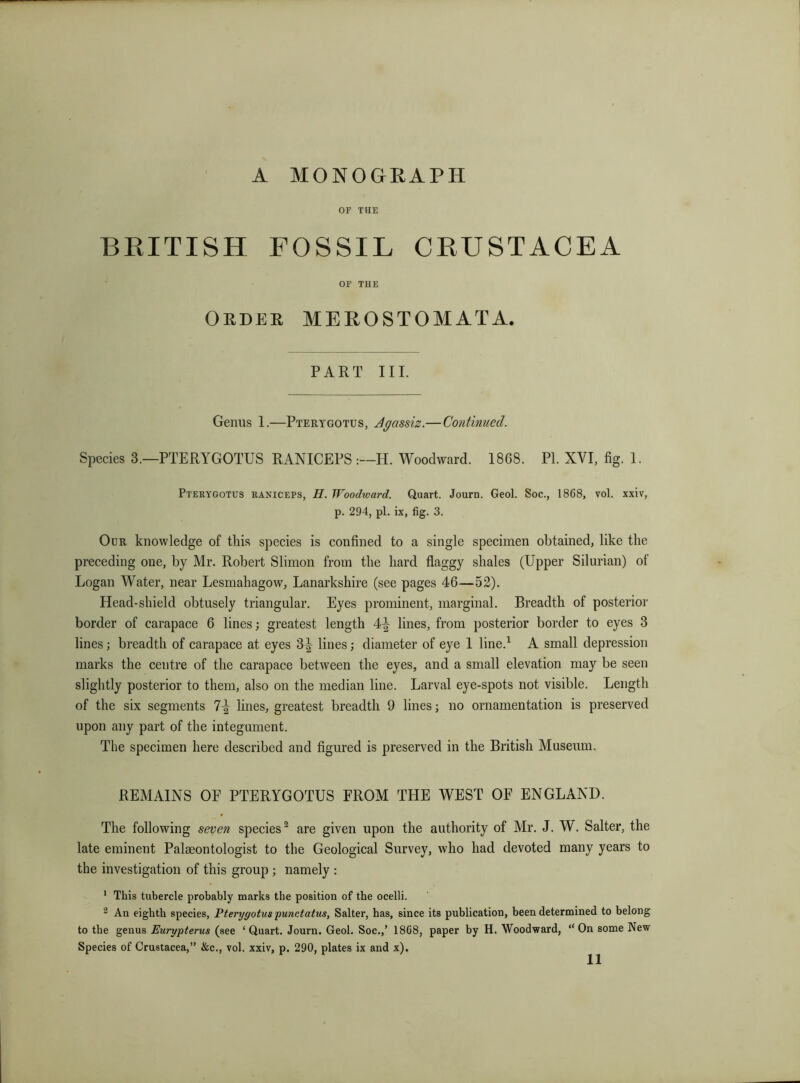 or THE BRITISH FOSSIL CRUSTACEA OF THE Oedee merostomata. PART III. Genus 1.—Pterygotus, Agassiz.— Continued. Species 3.—PTERYGOTUS RANICEPSH. Woodward. 1868. PI. XVI, fig. 1. Pterygotus raniceps, H. Woodward. Quart. Journ. Geol. Soc., 1868, vol. xxiv, p. 294, pi. ix, fig. 3. Our knowledge of this species is confined to a single specimen obtained, like the preceding one, by Mr. Robert Sliinon from the hard flaggy shales (Upper Silurian) of Logan Water, near Lesmahagow, Lanarkshire (see pages 46—52). Head-shield obtusely triangular. Eyes prominent, marginal. Breadth of posterior border of carapace 6 lines; greatest length 4^ lines, from posterior border to eyes 3 lines; breadth of carapace at eyes 3^ lines; diameter of eye 1 line.^ A small depression marks the centre of the carapace between the eyes, and a small elevation may be seen slightly posterior to them, also on the median line. Larval eye-spots not visible. Length of the six segments 7^ lines, greatest breadth 9 lines; no ornamentation is preserved upon any part of the integument. The specimen here described and figured is preserved in the British Museum. REMAINS OP PTERYGOTUS PROM THE WEST OF ENGLAND. The following seven species^ are given upon the authority of Mr. J. W. Salter, the late eminent Palaeontologist to the Geological Survey, who had devoted many years to the investigation of this group ; namely ; ' This tubercle probably marks the position of the ocelli. 2 An eighth species, Pterygotus punctatus, Salter, has, since its publication, been determined to belong to the genus Eurypterus (see ‘Quart. Journ. Geol. Soc.,’ 1868, paper by H. Woodward, “On some New Species of Crustacea,” &c., vol. xxiv, p. 290, plates ix and x).