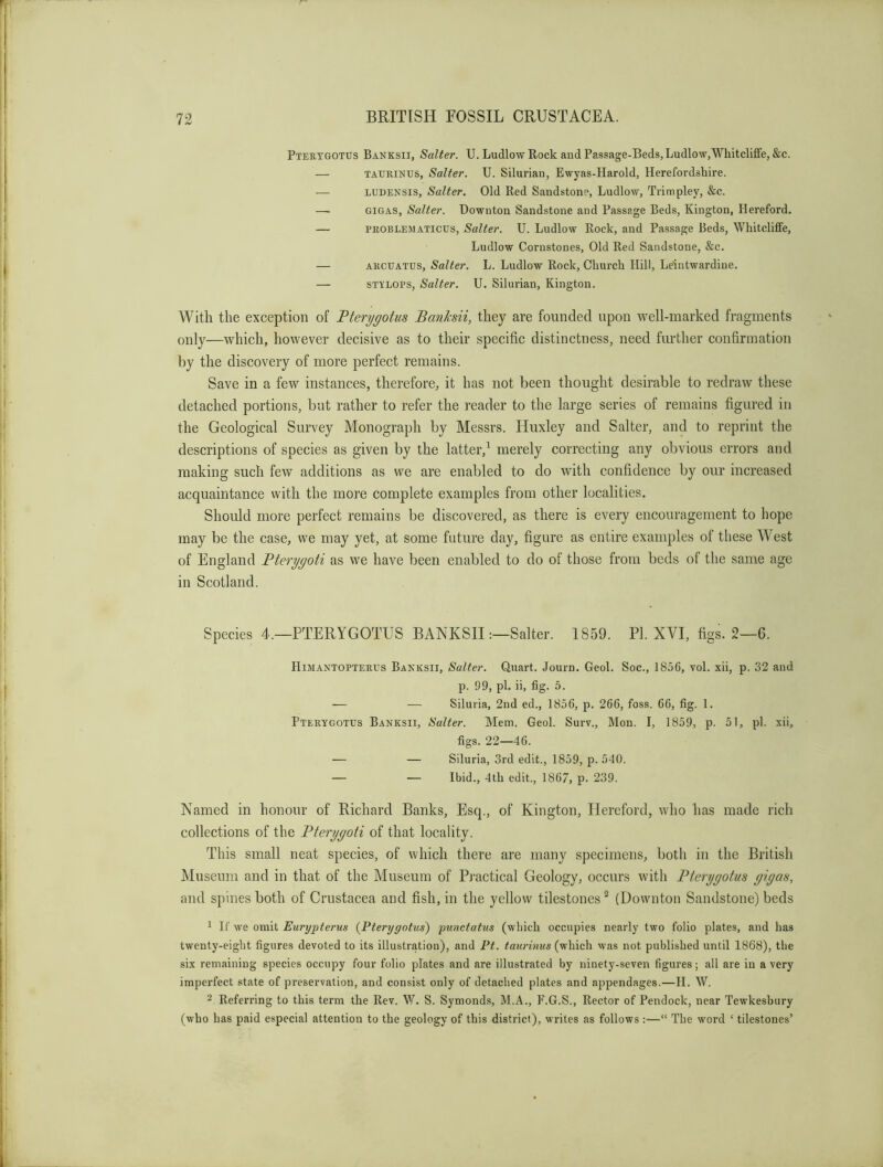 Ptertgotus Banksii, Salter. U. Ludlow Rock aud Passage-Beds, Ludlow,Whitcliffe, &c. — TAURiNUs, Salter. U. Silurian, Ewyas-Harold, Herefordshire. — LUDENSis, Salter. Old Red Sandstone, Ludlow, Trimpley, &c. —• GIGAS, Salter. Downton Sandstone and Passage Beds, Kington, Hereford. — PROBLEMATicus, Salter. U. Ludlow Rock, and Passage Beds, WhitclifFe, Ludlow Cornstones, Old Red Sandstone, &c. — ARCUATUS, Salter. L. Ludlow Rock, Church Hill, Leintwardiue. — STYLOPS, Salter. U. Silurian, Kington. With the exception of Fterygotus Banksii, they are founded upon well-marked fragments only—which, however decisive as to their specific distinctness, need further confirmation by the discovery of more perfect remains. Save in a few instances, therefore, it has not been thought desirable to redraw these detached portions, but rather to refer the reader to the large series of remains figured in the Geological Survey Monograph by Messrs. Huxley and Salter, and to reprint the descriptions of species as given by the latter,^ merely correcting any obvious errors and making such few additions as we are enabled to do with confidence by our increased acquaintance with the more complete examples from other localities. Should more perfect remains be discovered, as there is every encouragement to hope may be the case, we may yet, at some future day, figure as entire examples of these West of England Bterygoti as we have been enabled to do of those from beds of the same age in Scotland. Species 4.—PTERYGOTUS BANKSII:—Salter. 1859. PI. XVI, figs. 2—6. Himantopterus Bakksii, Salter. Quart. Journ. Geol. Soc., 1856, vol. xii, p. 32 and p. 99, pi. ii, fig. 5. ■— — Siluria, 2nd ed., 1856, p. 266, foss. 66, fig. 1. Pterygotes Banksii, Salter. Mem. Geol. Surv., Mon. I, 1859, p. 51, pi. xii, figs. 22—46. — — Siluria, 3rd edit., 1859, p. 540. — — Ibid., 4th edit., 1867, p. 239. Named in honour of Richard Banks, Esq., of Kington, Hereford, who has made rich collections of the Pterygoti of that locality. This small neat species, of which there are many specimens, both in the British Museum and in that of the Museum of Pi’actical Geology, occurs with Ptcrygotus gigas, and spines both of Crustacea and fish, in the yellow tilestones ^ (Downton Sandstone) beds 1 If we omit Eurypterus {Pterygotus) punctatus (which occupies nearly two folio plates, and has twenty-eight figures devoted to its illustration), and Pt. taurinus (which was not published until 1868), the six remaining species occupy four folio plates and are illustrated by ninety-seven 6gures; all are in a very imperfect state of preservation, and consist only of detached plates and appendages.—H. W. 2 Referring to this term the Rev. W. S. Symonds, M.A., F.G.S., Rector of Pendock, near Tewkesbury (who has paid especial attention to the geology of this district), writes as follows :—“ The word ‘ tilestones’