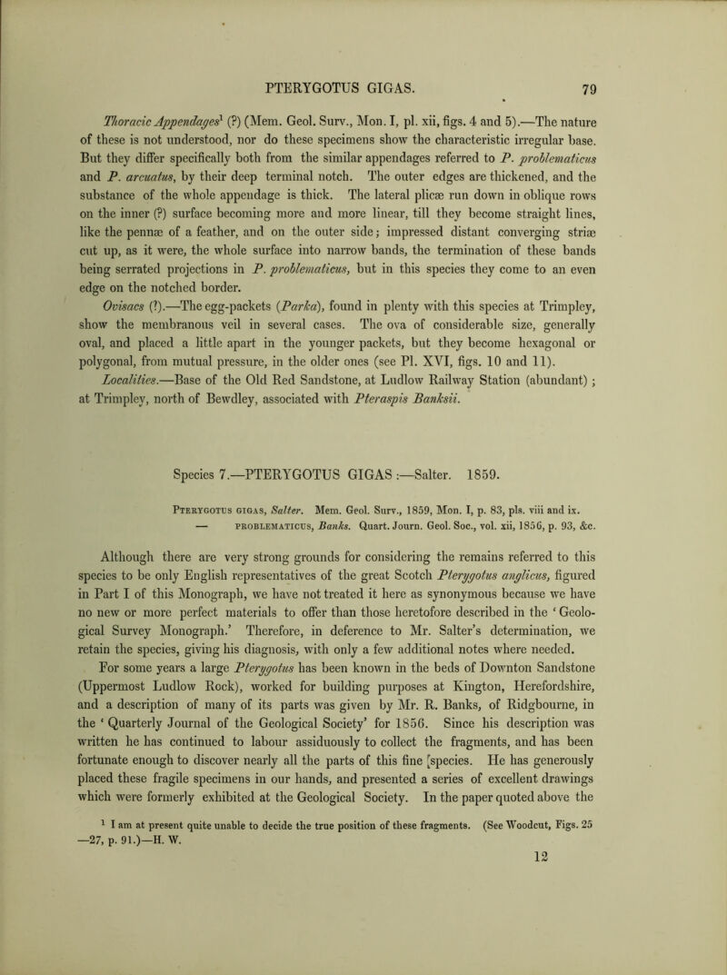 Thoracic Appendages^ (?) (Mem. Geol. Surv., Mon. I, pi. xii, figs. 4 and 5).—The nature of these is not understood, nor do these specimens show the characteristic irregular base. But they differ specifically both from the similar appendages referred to P. problematicus and P, arcuatus, by their deep terminal notch. The outer edges are thickened, and the substance of the whole appendage is thick. The lateral plicae run down in oblique rows on the inner (?) surface becoming more and more linear, till they become straight lines, like the pennae of a feather, and on the outer side; impressed distant converging striae cut up, as it were, the whole surface into narrow bands, the termination of these bands being serrated projections in P. problematicus, but in this species they come to an even edge on the notched border. Ovisacs (?).—The egg-packets {Parka), found in plenty with this species at Trimpley, show the membranous veil in several cases. The ova of considerable size, generally oval, and placed a little apart in the younger packets, but they become hexagonal or polygonal, from mutual pressure, in the older ones (see PI. XVI, figs. 10 and 11). Localities.—Base of the Old Red Sandstone, at Ludlow Railway Station (abundant) ; at Trimpley, north of Bewdley, associated with Pteraspis Banksii. Species 7.—PTERYGOTUS GIGAS Salter. 1859. Pterygotus GIGAS, Salter. Mem. Geol. Surv., 1859, Mon. I, p. 83, pis. viii and ix. — PROBLEMATICUS, Banks. Quart. Journ. Geol. Soc., vol. xii, 1856, p. 93, &c. Although there are very strong grounds for considering the remains referred to this species to be only English representatives of the great Scotch Pterygotus anglicus, figured in Part I of this Monograph, we have not treated it here as synonymous because we have no new or more perfect materials to offer than those heretofore described in the ‘ Geolo- gical Survey Monograph.’ Therefore, in deference to Mr. Salter’s determination, we retain the species, giving his diagnosis, with only a few additional notes where needed. For some years a large Pterygotus has been known in the beds of Downton Sandstone (Uppermost Ludlow Rock), worked for building purposes at Kington, Herefordshire, and a description of many of its parts was given by Mr. R. Banks, of Ridgbourne, in the ‘ Quarterly Journal of the Geological Society’ for 1856. Since his description was written he has continued to labour assiduously to collect the fragments, and has been fortunate enough to discover nearly all the parts of this fine [species. He has generously placed these fragile specimens in our hands, and presented a series of excellent drawings which were formerly exhibited at the Geological Society. In the paper quoted above the ^ I am at present quite unable to decide the true position of these fragments. (See Woodcut, Figs. 25 —27, p. 91.)—H. W. 12