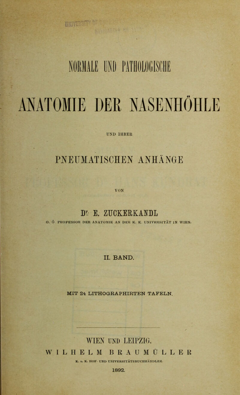 Milli II WilfBI ANATOMIE DER NASENHÖHLE UND IHRER PNEUMATISCHEN ANHÄNGE D= E. ZUCKERKAND! O. Ö PROFESSOR DER ANATOMIE AN DER K. K. UNIVERSITÄT IN WIEN. II. BAND. MIT 24 LITHOGRAPHIRTEN TAFELN. WIEN UND LEIPZIG. WILHELM BRAU MÜLLER K. u. K. HOF- UND UNIVERSITÄTSBUCHHÄNDLER. 1892.