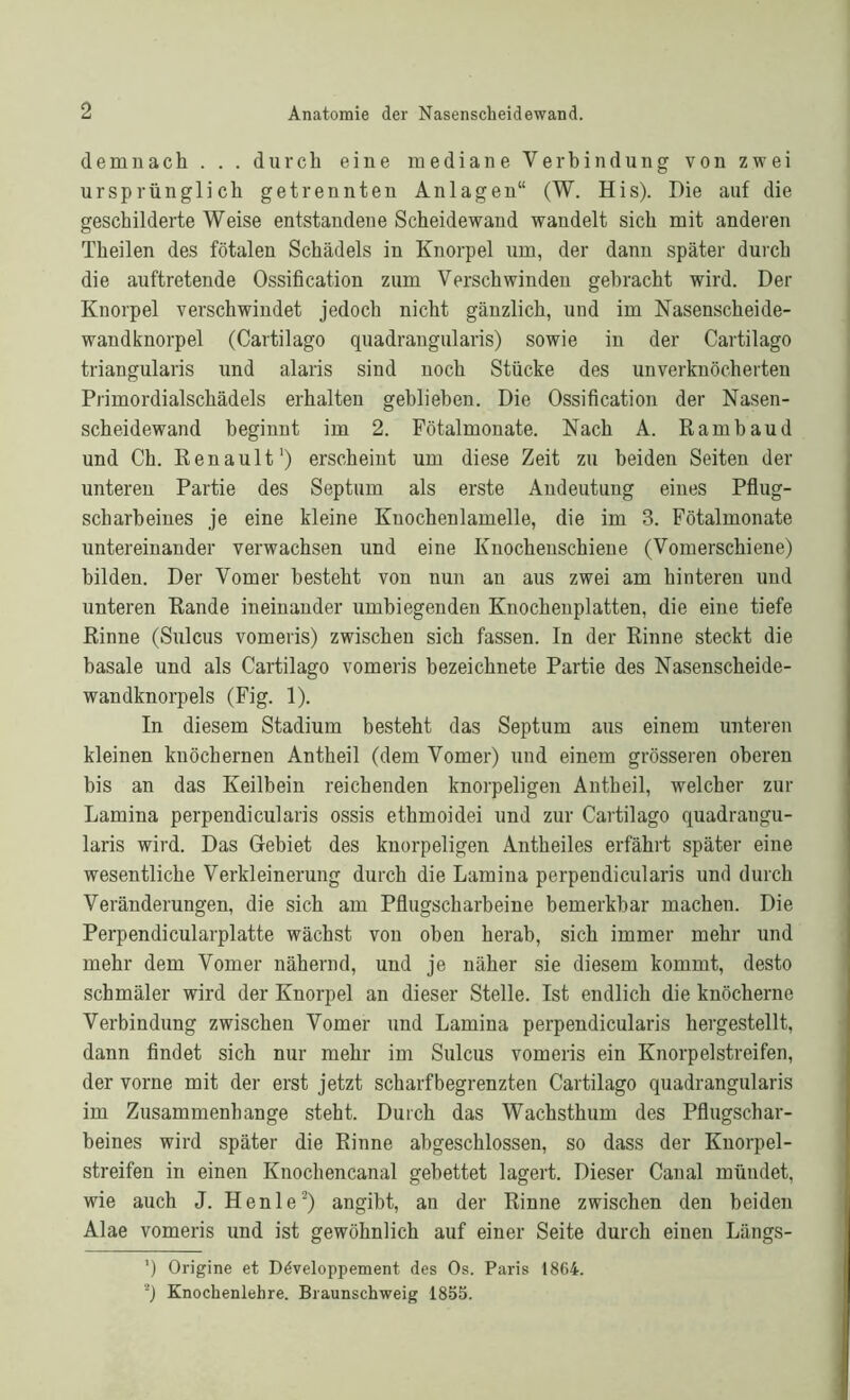 demnach . . . durch eine mediane Verbindung von zwei ursprünglich getrennten Anlagen“ (W. His). Die auf die geschilderte Weise entstandene Scheidewand wandelt sich mit anderen Theilen des fötalen Schädels in Knorpel um, der dann später durch die auftretende Ossification zum Verschwinden gebracht wird. Der Knorpel verschwindet jedoch nicht gänzlich, und im Nasenscheide- wandknorpel (Cartilago quadrangularis) sowie in der Cartilago triangularis und alaris sind noch Stücke des unverknöcherten Primordialschädels erhalten gebliehen. Die Ossification der Nasen- scheidewand beginnt im 2. Fötalmonate. Nach A. Rambaud und Ch. Renault1) erscheint um diese Zeit zu beiden Seiten der unteren Partie des Septum als erste Andeutung eines Pflug- scharheines je eine kleine Knochenlamelle, die im 3. Fötalmonate untereinander verwachsen und eine Knochenschiene (Vomerschiene) bilden. Der Vomer besteht von nun an aus zwei am hinteren und unteren Rande ineinander umbiegenden Knochenplatten, die eine tiefe Rinne (Sulcus vomeris) zwischen sich fassen. In der Rinne steckt die basale und als Cartilago vomeris hezeichnete Partie des Nasenscheide- wandknorpels (Fig. 1). In diesem Stadium besteht das Septum aus einem unteren kleinen knöchernen Antheil (dem Vomer) und einem grösseren oberen bis an das Keilbein reichenden knorpeligen Antheil, welcher zur Lamina perpendicularis ossis ethmoidei und zur Cartilago quadrangu- laris wird. Das Gebiet des knorpeligen Antheiles erfährt später eine wesentliche Verkleinerung durch die Lamina perpendicularis und durch Veränderungen, die sich am Pflugscharbeine bemerkbar machen. Die Perpendicularplatte wächst von oben herab, sich immer mehr und mehr dem Vomer nähernd, und je näher sie diesem kommt, desto schmäler wird der Knorpel an dieser Stelle. Ist endlich die knöcherne Verbindung zwischen Vomer und Lamina perpendicularis hergestellt, dann findet sich nur mehr im Sulcus vomeris ein Knorpelstreifen, der vorne mit der erst jetzt scharf begrenzten Cartilago quadrangularis im Zusammenhänge steht. Durch das Wachsthum des Pflugschar- beines wird später die Rinne abgeschlossen, so dass der Knorpel- streifen in einen Knochencanal gebettet lagert. Dieser Canal mündet, wie auch J. Henle2) angibt, an der Rinne zwischen den beiden Alae vomeris und ist gewöhnlich auf einer Seite durch einen Längs- ') Origine et Ddveloppement des Os. Paris 1864. 2) Knochenlehre. Braunschweig 185b.