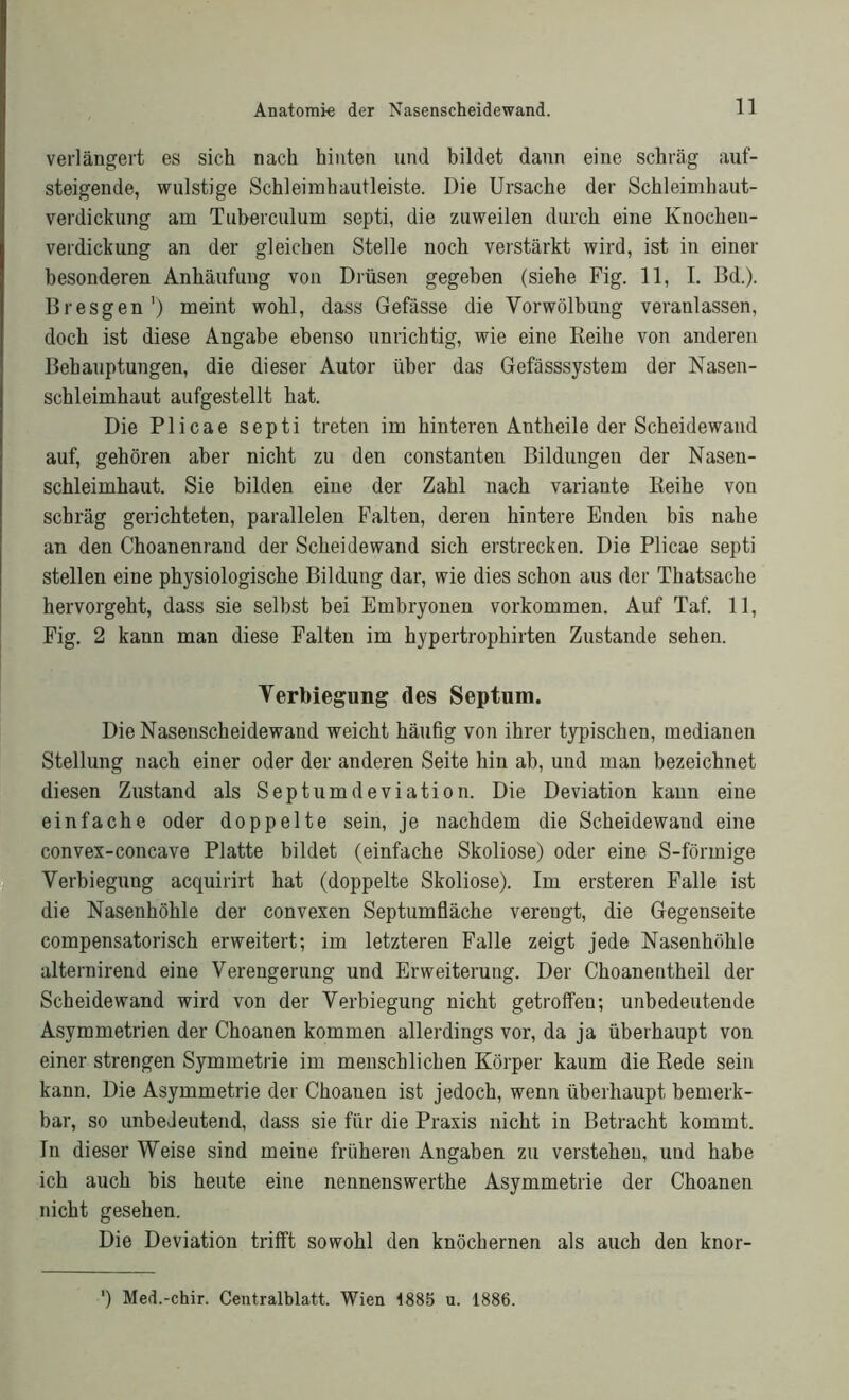 verlängert es sich nach hinten und bildet dann eine schräg auf- steigende, wulstige Schleimhautleiste. Die Ursache der Schleimhaut- verdickung am Tuberculum septi, die zuweilen durch eine Knocheu- verdickung an der gleichen Stelle noch verstärkt wird, ist in einer besonderen Anhäufung von Drüsen gegeben (siehe Fig. 11, I. Bd.). Bresgen1) meint wohl, dass Gefässe die Yorwölbung veranlassen, doch ist diese Angabe ebenso unrichtig, wie eine Reihe von anderen Behauptungen, die dieser Autor über das Gefässsystem der Nasen- schleimhaut aufgestellt hat. Die Plicae septi treten im hinteren Antheile der Scheidewand auf, gehören aber nicht zu den constanten Bildungen der Nasen- schleimhaut. Sie bilden eine der Zahl nach Variante Reihe von schräg gerichteten, parallelen Falten, deren hintere Enden bis nahe an den Choanenrand der Scheidewand sich erstrecken. Die Plicae septi stellen eine physiologische Bildung dar, wie dies schon aus der Thatsache hervorgeht, dass sie selbst bei Embryonen Vorkommen. Auf Taf. 11, Fig. 2 kann man diese Falten im hypertrophirten Zustande sehen. Verbiegung des Septum. Die Nasenscheidewand weicht häufig von ihrer typischen, medianen Stellung nach einer oder der anderen Seite hin ab, und man bezeichnet diesen Zustand als Septumdeviation. Die Deviation kann eine einfache oder doppelte sein, je nachdem die Scheidewand eine convex-concave Platte bildet (einfache Skoliose) oder eine S-förmige Verbiegung acquirirt hat (doppelte Skoliose). Im ersteren Falle ist die Nasenhöhle der convexen Septumfläche verengt, die Gegenseite compensatorisch erweitert; im letzteren Falle zeigt jede Nasenhöhle alternirend eine Verengerung und Erweiterung. Der Choaneutheil der Scheidewand wird von der Yerbiegung nicht getroffen; unbedeutende Asymmetrien der Choanen kommen allerdings vor, da ja überhaupt von einer strengen Symmetrie im menschlichen Körper kaum die Rede sein kann. Die Asymmetrie der Choanen ist jedoch, wenn überhaupt bemerk- bar, so unbedeutend, dass sie für die Praxis nicht in Betracht kommt. In dieser Weise sind meine früheren Angaben zu verstehen, und habe ich auch bis heute eine nennenswerthe Asymmetrie der Choanen nicht gesehen. Die Deviation trifft sowohl den knöchernen als auch den knor- ') Med.-chir. Centralblatt. Wien 1885 u. 1886.