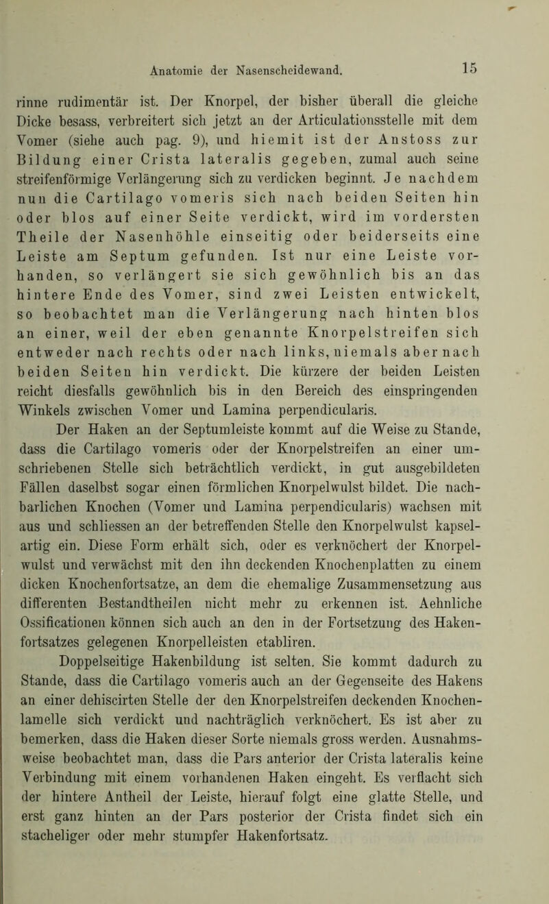 rinne rudimentär ist. Der Knorpel, der bisher überall die gleiche Dicke besass, verbreitert sich jetzt an der Articulationsstelle mit dem Vomer (siehe auch pag. 9), und hiemit ist der Anstoss zur Bildung einer Crista lateralis gegeben, zumal auch seine streifenförmige Verlängerung sich zu verdicken beginnt. Je nachdem nun die Cartilago vomeris sich nach beiden Seiten hin oder blos auf einer Seite verdickt, wird im vordersten Theile der Nasenhöhle einseitig oder beiderseits eine Leiste am Septum gefunden. Ist nur eine Leiste vor- handen, so verlängert sie sich gewöhnlich bis an das hintere Ende des Vomer, sind zwei Leisten entwickelt, so beobachtet man die Verlängerung nach hinten blos an einer, weil der eben genannte Knorpelstreifen sich entweder nach rechts oder nach links, niemals abernach beiden Seiten hin verdickt. Die kürzere der beiden Leisten reicht diesfalls gewöhnlich bis in den Bereich des einspringenden Winkels zwischen Vomer und Lamina perpendicularis. Der Haken an der Septumleiste kommt auf die Weise zu Stande, dass die Cartilago vomeris oder der Knorpelstreifen an einer um- schriebenen Stelle sich beträchtlich verdickt, in gut ausgebildeten Fällen daselbst sogar einen förmlichen Knorpelwulst bildet. Die nach- barlichen Knochen (Vomer und Lamina perpendicularis) wachsen mit aus und schliessen an der betreffenden Stelle den Knorpelwulst kapsel- artig ein. Diese Form erhält sich, oder es verknöchert der Knorpel- wulst und verwächst mit den ihn deckenden Knochen platten zu einem dicken Knochenfortsatze, an dem die ehemalige Zusammensetzung aus differenten Bestandteilen nicht mehr zu erkennen ist. Aehnliche Ossificationen können sich auch an den in der Fortsetzung des Haken- fortsatzes gelegenen Knorpelleisten etabliren. Doppelseitige Hakenbildung ist selten. Sie kommt dadurch zu Stande, dass die Cartilago vomeris auch an der Gegenseite des Hakens an einer dehiscirten Stelle der den Knorpelstreifen deckenden Knochen- lamelle sich verdickt und nachträglich verknöchert. Es ist aber zu bemerken, dass die Haken dieser Sorte niemals gross werden. Ausnahms- weise beobachtet man, dass die Pars anterior der Crista lateralis keine Verbindung mit einem vorhandenen Haken eingeht. Es verflacht sich der hintere Antheil der Leiste, hierauf folgt eine glatte Stelle, und erst ganz hinten an der Pars posterior der Crista findet sich ein stacheliger oder mehr stumpfer Hakenfortsatz.