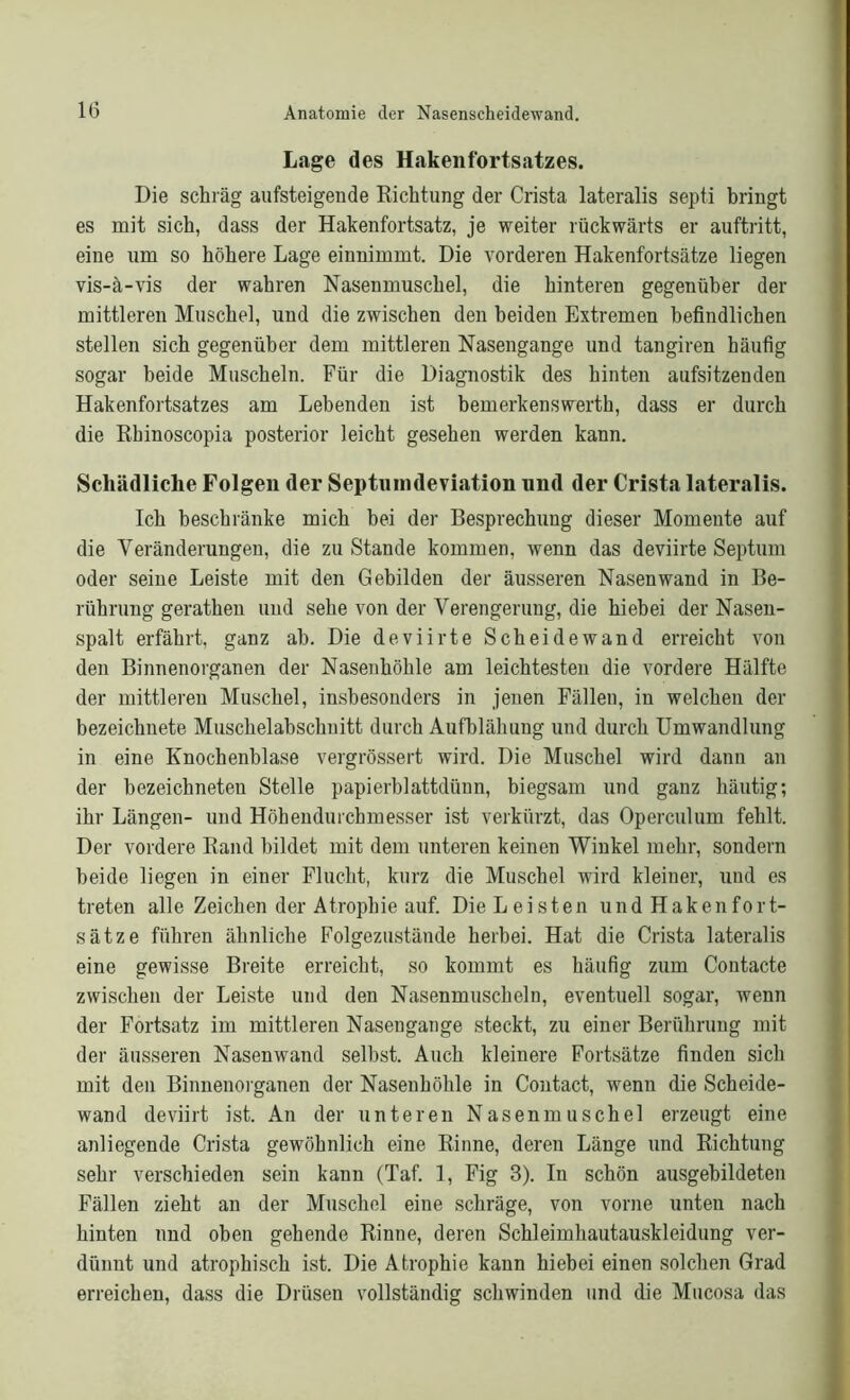 Lage des Hakenfortsatzes. Die schräg ansteigende Richtung der Crista lateralis septi bringt es mit sich, dass der Hakenfortsatz, je weiter rückwärts er auftritt, eine um so höhere Lage einnimmt. Die vorderen Hakenfortsätze liegen vis-ä-vis der wahren Nasenmuschel, die hinteren gegenüber der mittleren Muschel, und die zwischen den beiden Extremen befindlichen stellen sich gegenüber dem mittleren Nasengange und tangiren häufig sogar beide Muscheln. Für die Diagnostik des hinten aufsitzenden Hakenfortsatzes am Lebenden ist bemerkenswerth, dass er durch die Rhinoscopia posterior leicht gesehen werden kann. Schädliche Folgen der Septuindeviation und der Crista lateralis. Ich beschränke mich bei der Besprechung dieser Momente auf die Veränderungen, die zu Stande kommen, wenn das deviirte Septum oder seine Leiste mit den Gebilden der äusseren Nasenwand in Be- rührung gerathen und sehe von der Verengerung, die hiebei der Nasen- spalt erfährt, ganz ah. Die deviirte Scheidewand erreicht von den Binnenorganen der Nasenhöhle am leichtesten die vordere Hälfte der mittleren Muschel, inshesonders in jenen Fällen, in welchen der bezeichnete Muschelabschnitt durch Aufblähung und durch Umwandlung in eine Knochenblase vergrössert wird. Die Muschel wird dann an der bezeichneten Stelle papierblattdünn, biegsam und ganz häutig; ihr Längen- und Höhendurchmesser ist verkürzt, das Operculum fehlt. Der vordere Rand bildet mit dem unteren keinen Winkel mehr, sondern beide liegen in einer Flucht, kurz die Muschel wird kleiner, und es treten alle Zeichen der Atrophie auf. Die Leisten undHakenfort- sätze führen ähnliche Folgezustände herbei. Hat die Crista lateralis eine gewisse Breite erreicht, so kommt es häufig zum Contacte zwischen der Leiste und den Nasenmuscheln, eventuell sogar, wenn der Fortsatz im mittleren Nasengange steckt, zu einer Berührung mit der äusseren Nasenwand selbst. Auch kleinere Fortsätze finden sich mit den Binnenorganen der Nasenhöhle in Coutact, wenn die Scheide- wand deviirt ist. An der unteren Nasenmuschel erzeugt eine anliegende Crista gewöhnlich eine Rinne, deren Länge und Richtung sehr verschieden sein kann (Taf. 1, Fig 3). In schön ausgebildeten Fällen zieht an der Muschel eine schräge, von vorne unten nach hinten und oben gehende Rinne, deren Schleimhautauskleidung ver- dünnt und atrophisch ist. Die Atrophie kann hiebei einen solchen Grad erreichen, dass die Drüsen vollständig schwinden und die Mucosa das