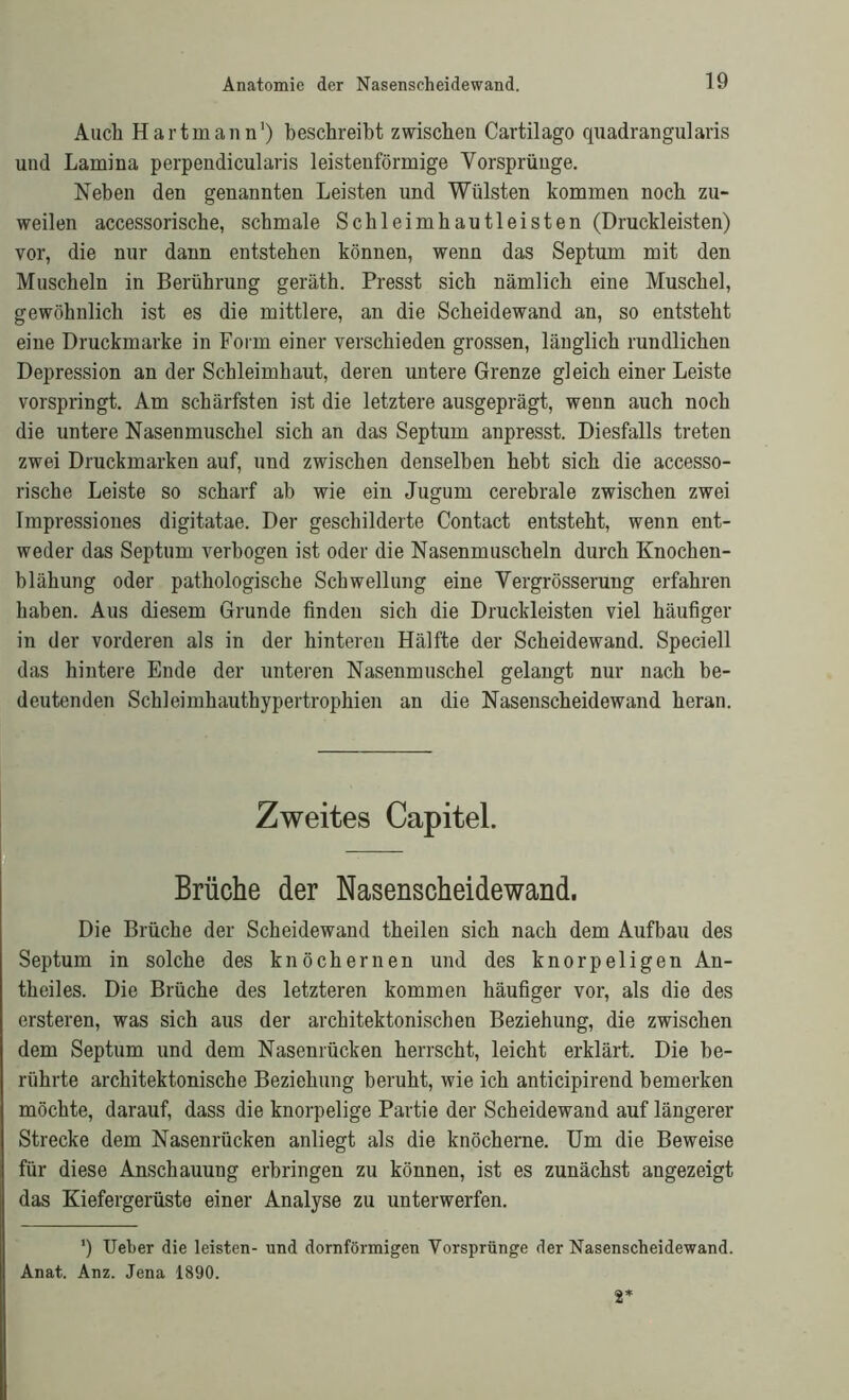 Auch Hartmann1) beschreibt zwischen Cartilago quadrangularis und Lamina perpendicularis leistenförmige Vorsprünge. Neben den genannten Leisten und Wülsten kommen noch zu- weilen accessorische, schmale Schleimhautleisten (Druckleisten) vor, die nur dann entstehen können, wenn das Septum mit den Muscheln in Berührung geräth. Presst sich nämlich eine Muschel, gewöhnlich ist es die mittlere, an die Scheidewand an, so entsteht eine Druckmarke in Form einer verschieden grossen, länglich rundlichen Depression an der Schleimhaut, deren untere Grenze gleich einer Leiste vorspringt. Am schärfsten ist die letztere ausgeprägt, wenn auch noch die untere Nasenmuschel sich an das Septum anpresst. Diesfalls treten zwei Druckmarken auf, und zwischen denselben hebt sich die accesso- rische Leiste so scharf ah wie ein Jugum cerebrale zwischen zwei Impressiones digitatae. Der geschilderte Contact entsteht, wenn ent- weder das Septum verbogen ist oder die Nasenmuscheln durch Knochen- blähung oder pathologische Schwellung eine Vergrösserung erfahren haben. Aus diesem Grunde finden sich die Druckleisten viel häufiger in der vorderen als in der hinteren Hälfte der Scheidewand. Speciell das hintere Ende der unteren Nasenmuschel gelangt nur nach be- deutenden Schleimhauthypertrophien an die Nasenscheidewand heran. Zweites Capitel. Brüche der Nasenscheidewand. Die Brüche der Scheidewand theilen sich nach dem Aufbau des Septum in solche des knöchernen und des knorpeligen An- theiles. Die Brüche des letzteren kommen häufiger vor, als die des ersteren, was sich aus der architektonischen Beziehung, die zwischen dem Septum und dem Nasenrücken herrscht, leicht erklärt. Die be- rührte architektonische Beziehung beruht, wie ich anticipirend bemerken möchte, darauf, dass die knorpelige Partie der Scheidewand auf längerer Strecke dem Nasenrücken anliegt als die knöcherne. Um die Beweise für diese Anschauung erbringen zu können, ist es zunächst angezeigt das Kiefergerüste einer Analyse zu unterwerfen. ’) Ueber die leisten- und dornförmigen Vorsprünge der Nasenscheidewand. Anat. Anz. Jena 1890.