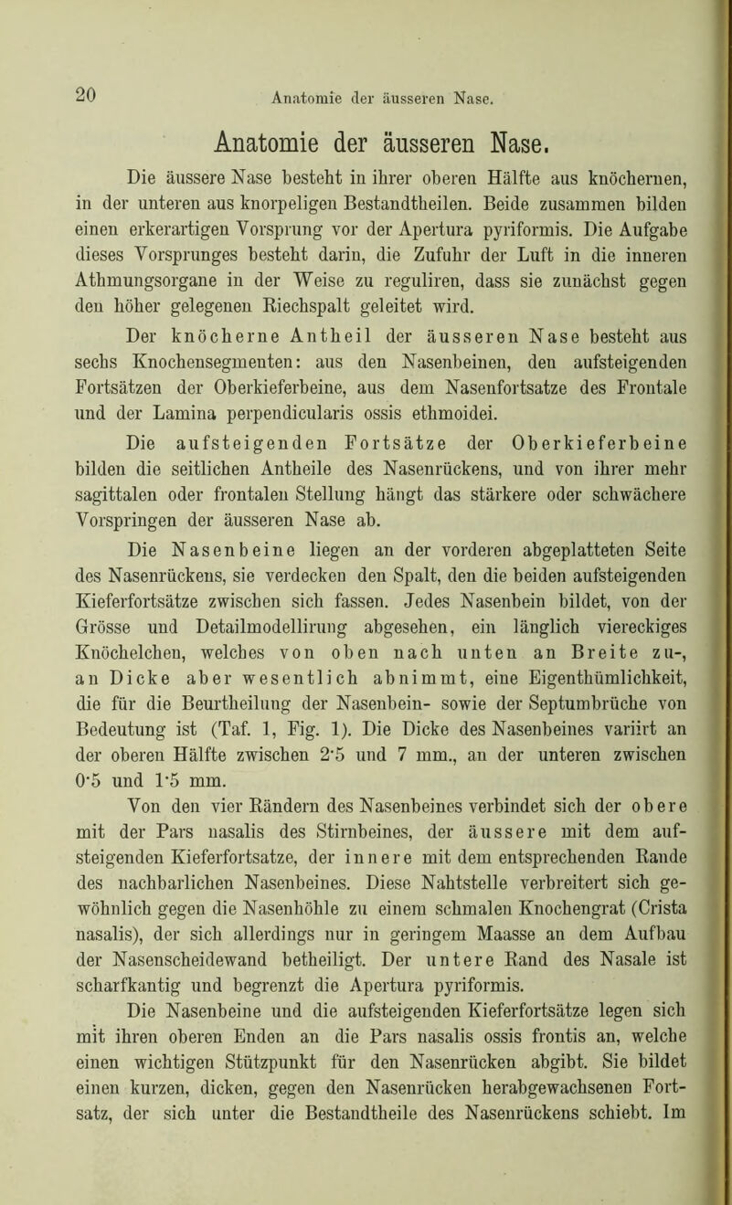 Anatomie der äusseren Nase. Die äussere Nase besteht in ihrer oberen Hälfte aus knöchernen, in der unteren aus knorpeligen Bestandtheilen. Beide zusammen bilden einen erkerartigen Vorsprung vor der Apertura pyriformis. Die Aufgabe dieses Vorsprunges besteht darin, die Zufuhr der Luft in die inneren Athmungsorgane in der Weise zu reguliren, dass sie zunächst gegen den höher gelegenen Riechspalt geleitet wird. Der knöcherne Antheil der äusseren Nase besteht aus sechs Knochensegmenten: aus den Nasenbeinen, den aufsteigenden Fortsätzen der Oberkieferbeine, aus dem Nasenfortsatze des Frontale und der Lamina perpendicularis ossis ethmoidei. Die aufsteigenden Fortsätze der Oberkieferbeine bilden die seitlichen Antheile des Nasenrückens, und von ihrer mehr sagittalen oder frontalen Stellung hängt das stärkere oder schwächere Vorspringen der äusseren Nase ab. Die Nasenbeine liegen an der vorderen abgeplatteten Seite des Nasenrückens, sie verdecken den Spalt, den die beiden aufsteigenden Kieferfortsätze zwischen sich fassen. Jedes Nasenbein bildet, von der Grösse und Detailmodellirung abgesehen, ein länglich viereckiges Knöchelchen, welches von oben nach unten an Breite zu-, an Dicke aber wesentlich abnimmt, eine Eigenthümlichkeit, die für die Beurtheilung der Nasenbein- sowie der Septumbrüche von Bedeutung ist (Taf. 1, Fig. 1). Die Dicke des Nasenbeines variirt an der oberen Hälfte zwischen 2-5 und 7 mm., an der unteren zwischen 0-5 und 1*5 mm. Von den vier Rändern des Nasenbeines verbindet sich der obere mit der Pars nasalis des Stirnbeines, der äussere mit dem auf- steigenden Kieferfortsatze, der innere mit dem entsprechenden Rande des nachbarlichen Nasenbeines. Diese Nahtstelle verbreitert sich ge- wöhnlich gegen die Nasenhöhle zu einem schmalen Knochengrat (Crista nasalis), der sich allerdings nur in geringem Maasse an dem Aufbau der Nasenscheidewand betheiligt. Der untere Rand des Nasale ist scharfkantig und begrenzt die Apertura pyriformis. Die Nasenbeine und die aufsteigenden Kieferfortsätze legen sich mit ihren oberen Enden an die Pars nasalis ossis frontis an, welche einen wichtigen Stützpunkt für den Nasenrücken abgibt. Sie bildet einen kurzen, dicken, gegen den Nasenrücken herabgewachsenen Fort- satz, der sich unter die Bestandtheile des Nasenrückens schiebt. Im