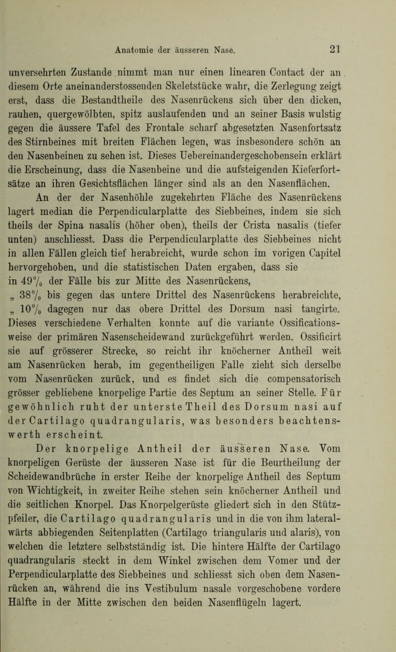 unversehrten Zustande nimmt man nur einen linearen Contact der an diesem Orte aneinanderstossenden Skeletstücke wahr, die Zerlegung zeigt erst, dass die Bestandteile des Nasenrückens sich über den dicken, rauhen, quergewölbten, spitz auslaufenden und an seiner Basis wulstig gegen die äussere Tafel des Frontale scharf abgesetzten Nasenfortsatz des Stirnbeines mit breiten Flächen legen, was insbesondere schön an den Nasenbeinen zu sehen ist. Dieses Uebereinandergeschobensein erklärt die Erscheinung, dass die Nasenbeine und die aufsteigenden Kieferfort- sätze an ihren Gesichtsflächen länger sind als an den Nasenflächen. An der der Nasenhöhle zugekehrten Fläche des Nasenrückens lagert median die Perpendicularplatte des Siebbeines, indem sie sich theils der Spina nasalis (höher oben), theils der Crista nasalis (tiefer unten) anschliesst. Dass die Perpendicularplatte des Siebbeines nicht in allen Fällen gleich tief herabreicht, wurde schon im vorigen Capitel hervorgehoben, und die statistischen Daten ergaben, dass sie in 49% der Fälle bis zur Mitte des Nasenrückens, „ 38% bis gegen das untere Drittel des Nasenrückens herabreichte, „ 10% dagegen nur das obere Drittel des Dorsum nasi tangirte. Dieses verschiedene Verhalten konnte auf die Variante Ossifications- weise der primären Nasenscheidewand zurückgeführt werden. Ossificirt sie auf grösserer Strecke, so reicht ihr knöcherner Antheil weit am Nasenrücken herab, im gegentheiligen Falle zieht sich derselbe vom Nasenrücken zurück, und es findet sich die compensatorisch grösser gebliebene knorpelige Partie des Septum an seiner Stelle. Für gewöhnlich ruht der unterste Theil des Dorsum nasi auf derCartilago quadrangularis, was besonders beachtens- werth erscheint. Der knorpelige Antheil der äusseren Nase. Vom knorpeligen Gerüste der äusseren Nase ist für die Beurtheilung der Scheidewandbrüche in erster Keihe der knorpelige Antheil des Septum von Wichtigkeit, in zweiter Reihe stehen sein knöcherner Antheil und die seitlichen Knorpel. Das Knorpelgerüste gliedert sich in den Stütz- pfeiler, dieCartilago quadrangularis und in die von ihm lateral- wärts abbiegenden Seitenplatten (Cartilago triangularis und alaris), von welchen die letztere selbstständig ist. Die hintere Hälfte der Cartilago quadrangularis steckt in dem Winkel zwischen dem Vomer und der Perpendicularplatte des Siebbeines und schliesst sich oben dem Nasen- rücken an, während die ins Vestibulum nasale vorgeschobene vordere Hälfte in der Mitte zwischen den beiden Nasenflügeln lagert.